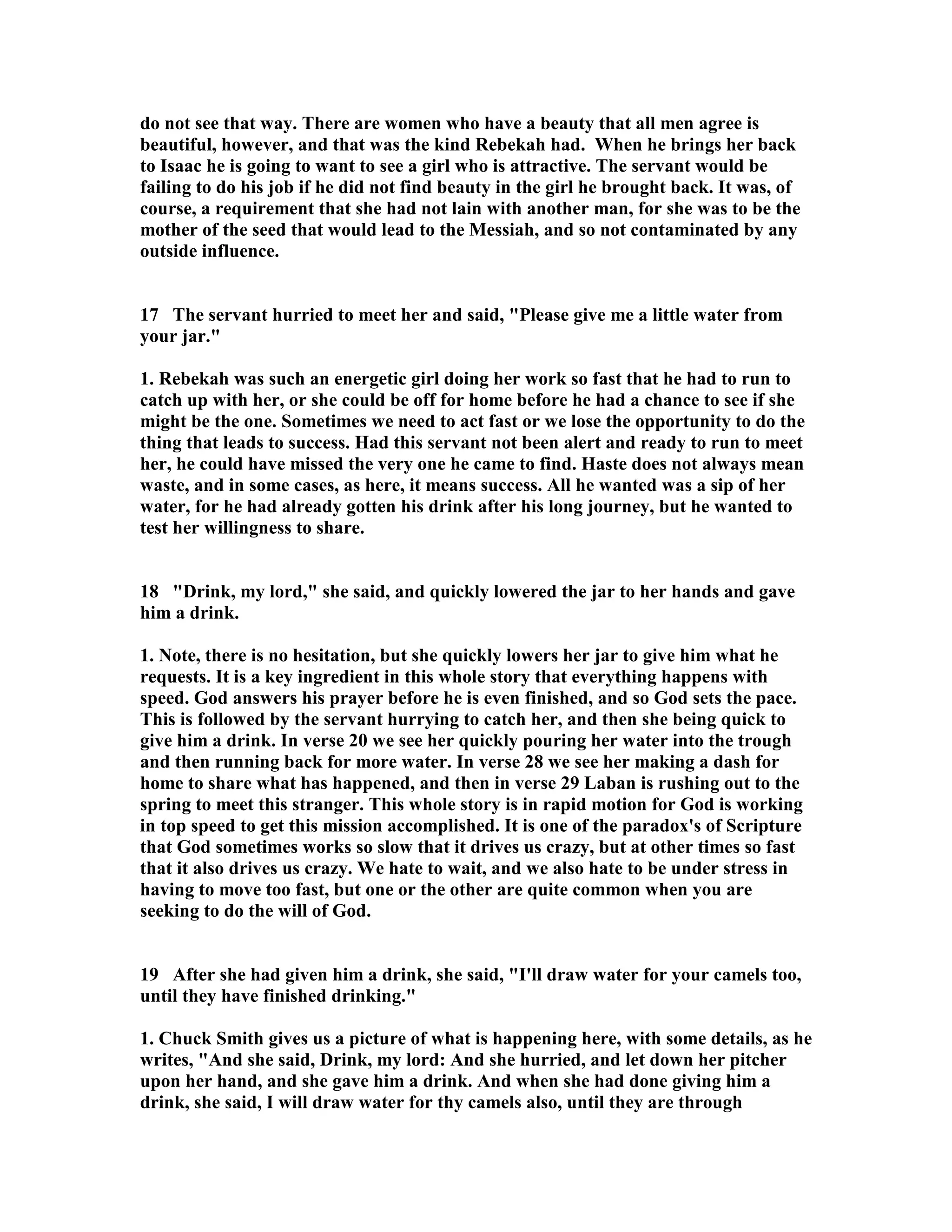 do not see that way. There are women who have a beauty that all men agree is 
beautiful, however, and that was the kind Rebekah had. When he brings her back 
to Isaac he is going to want to see a girl who is attractive. The servant would be 
failing to do his job if he did not find beauty in the girl he brought back. It was, of 
course, a requirement that she had not lain with another man, for she was to be the 
mother of the seed that would lead to the Messiah, and so not contaminated by any 
outside influence. 
17 The servant hurried to meet her and said, Please give me a little water from 
your jar. 
1. Rebekah was such an energetic girl doing her work so fast that he had to run to 
catch up with her, or she could be off for home before he had a chance to see if she 
might be the one. Sometimes we need to act fast or we lose the opportunity to do the 
thing that leads to success. Had this servant not been alert and ready to run to meet 
her, he could have missed the very one he came to find. Haste does not always mean 
waste, and in some cases, as here, it means success. All he wanted was a sip of her 
water, for he had already gotten his drink after his long journey, but he wanted to 
test her willingness to share. 
18 Drink, my lord, she said, and quickly lowered the jar to her hands and gave 
him a drink. 
1. ote, there is no hesitation, but she quickly lowers her jar to give him what he 
requests. It is a key ingredient in this whole story that everything happens with 
speed. God answers his prayer before he is even finished, and so God sets the pace. 
This is followed by the servant hurrying to catch her, and then she being quick to 
give him a drink. In verse 20 we see her quickly pouring her water into the trough 
and then running back for more water. In verse 28 we see her making a dash for 
home to share what has happened, and then in verse 29 Laban is rushing out to the 
spring to meet this stranger. This whole story is in rapid motion for God is working 
in top speed to get this mission accomplished. It is one of the paradox's of Scripture 
that God sometimes works so slow that it drives us crazy, but at other times so fast 
that it also drives us crazy. We hate to wait, and we also hate to be under stress in 
having to move too fast, but one or the other are quite common when you are 
seeking to do the will of God. 
19 After she had given him a drink, she said, I'll draw water for your camels too, 
until they have finished drinking. 
1. Chuck Smith gives us a picture of what is happening here, with some details, as he 
writes, And she said, Drink, my lord: And she hurried, and let down her pitcher 
upon her hand, and she gave him a drink. And when she had done giving him a 
drink, she said, I will draw water for thy camels also, until they are through 
 