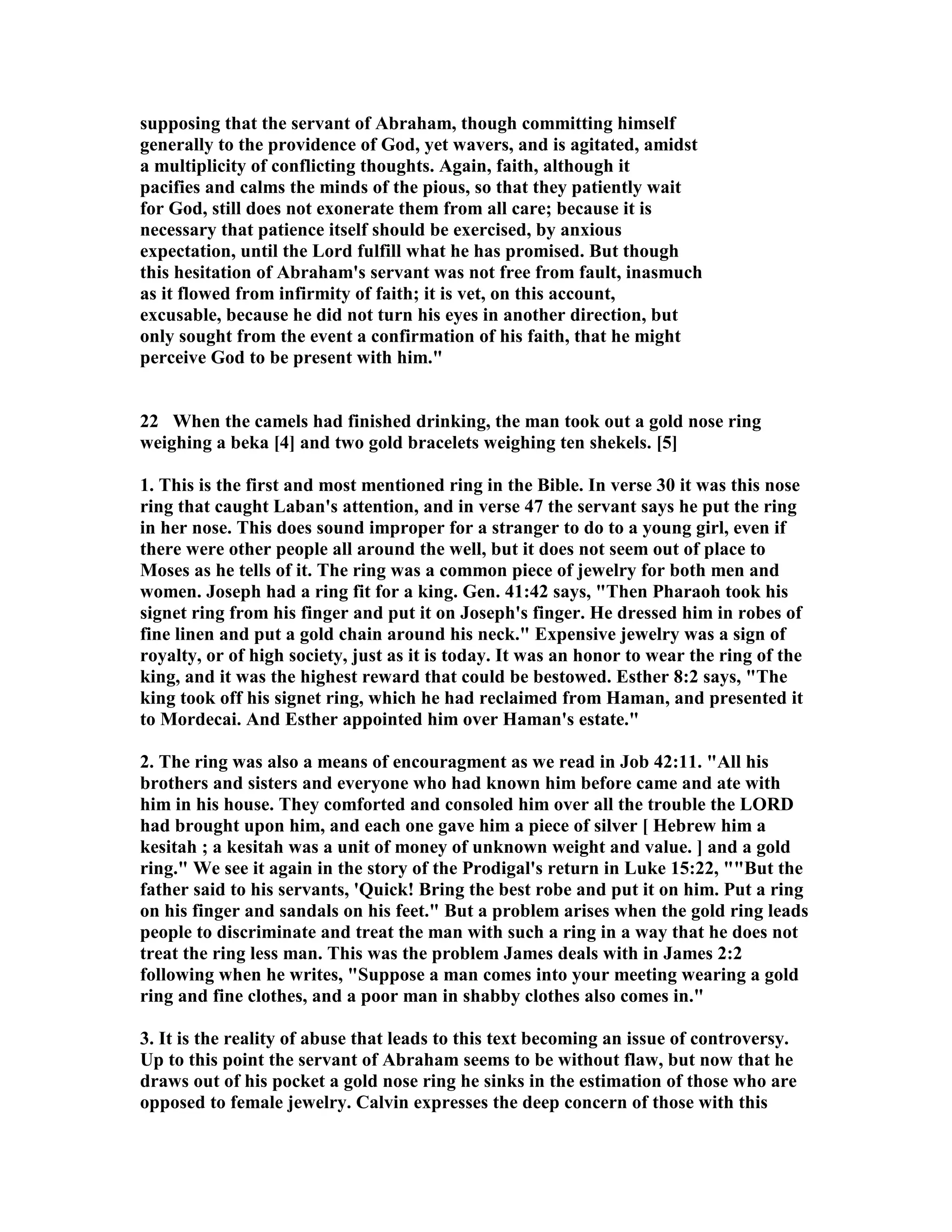 supposing that the servant of Abraham, though committing himself 
generally to the providence of God, yet wavers, and is agitated, amidst 
a multiplicity of conflicting thoughts. Again, faith, although it 
pacifies and calms the minds of the pious, so that they patiently wait 
for God, still does not exonerate them from all care; because it is 
necessary that patience itself should be exercised, by anxious 
expectation, until the Lord fulfill what he has promised. But though 
this hesitation of Abraham's servant was not free from fault, inasmuch 
as it flowed from infirmity of faith; it is vet, on this account, 
excusable, because he did not turn his eyes in another direction, but 
only sought from the event a confirmation of his faith, that he might 
perceive God to be present with him. 
22 When the camels had finished drinking, the man took out a gold nose ring 
weighing a beka [4] and two gold bracelets weighing ten shekels. [5] 
1. This is the first and most mentioned ring in the Bible. In verse 30 it was this nose 
ring that caught Laban's attention, and in verse 47 the servant says he put the ring 
in her nose. This does sound improper for a stranger to do to a young girl, even if 
there were other people all around the well, but it does not seem out of place to 
Moses as he tells of it. The ring was a common piece of jewelry for both men and 
women. Joseph had a ring fit for a king. Gen. 41:42 says, Then Pharaoh took his 
signet ring from his finger and put it on Joseph's finger. He dressed him in robes of 
fine linen and put a gold chain around his neck. Expensive jewelry was a sign of 
royalty, or of high society, just as it is today. It was an honor to wear the ring of the 
king, and it was the highest reward that could be bestowed. Esther 8:2 says, The 
king took off his signet ring, which he had reclaimed from Haman, and presented it 
to Mordecai. And Esther appointed him over Haman's estate. 
2. The ring was also a means of encouragment as we read in Job 42:11. All his 
brothers and sisters and everyone who had known him before came and ate with 
him in his house. They comforted and consoled him over all the trouble the LORD 
had brought upon him, and each one gave him a piece of silver [ Hebrew him a 
kesitah ; a kesitah was a unit of money of unknown weight and value. ] and a gold 
ring. We see it again in the story of the Prodigal's return in Luke 15:22, But the 
father said to his servants, 'Quick! Bring the best robe and put it on him. Put a ring 
on his finger and sandals on his feet. But a problem arises when the gold ring leads 
people to discriminate and treat the man with such a ring in a way that he does not 
treat the ring less man. This was the problem James deals with in James 2:2 
following when he writes, Suppose a man comes into your meeting wearing a gold 
ring and fine clothes, and a poor man in shabby clothes also comes in. 
3. It is the reality of abuse that leads to this text becoming an issue of controversy. 
Up to this point the servant of Abraham seems to be without flaw, but now that he 
draws out of his pocket a gold nose ring he sinks in the estimation of those who are 
opposed to female jewelry. Calvin expresses the deep concern of those with this 
 