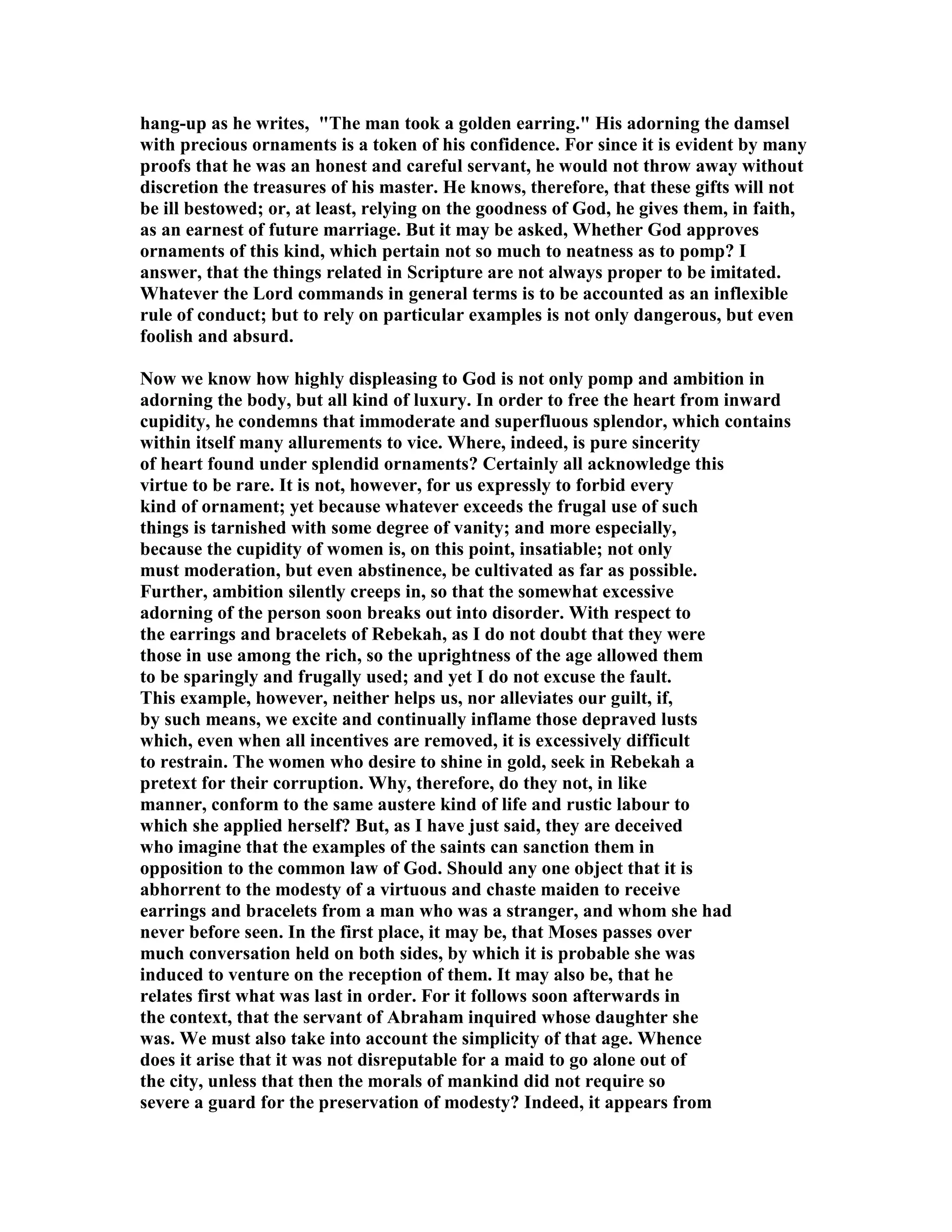 hang-up as he writes, The man took a golden earring. His adorning the damsel 
with precious ornaments is a token of his confidence. For since it is evident by many 
proofs that he was an honest and careful servant, he would not throw away without 
discretion the treasures of his master. He knows, therefore, that these gifts will not 
be ill bestowed; or, at least, relying on the goodness of God, he gives them, in faith, 
as an earnest of future marriage. But it may be asked, Whether God approves 
ornaments of this kind, which pertain not so much to neatness as to pomp? I 
answer, that the things related in Scripture are not always proper to be imitated. 
Whatever the Lord commands in general terms is to be accounted as an inflexible 
rule of conduct; but to rely on particular examples is not only dangerous, but even 
foolish and absurd. 
ow we know how highly displeasing to God is not only pomp and ambition in 
adorning the body, but all kind of luxury. In order to free the heart from inward 
cupidity, he condemns that immoderate and superfluous splendor, which contains 
within itself many allurements to vice. Where, indeed, is pure sincerity 
of heart found under splendid ornaments? Certainly all acknowledge this 
virtue to be rare. It is not, however, for us expressly to forbid every 
kind of ornament; yet because whatever exceeds the frugal use of such 
things is tarnished with some degree of vanity; and more especially, 
because the cupidity of women is, on this point, insatiable; not only 
must moderation, but even abstinence, be cultivated as far as possible. 
Further, ambition silently creeps in, so that the somewhat excessive 
adorning of the person soon breaks out into disorder. With respect to 
the earrings and bracelets of Rebekah, as I do not doubt that they were 
those in use among the rich, so the uprightness of the age allowed them 
to be sparingly and frugally used; and yet I do not excuse the fault. 
This example, however, neither helps us, nor alleviates our guilt, if, 
by such means, we excite and continually inflame those depraved lusts 
which, even when all incentives are removed, it is excessively difficult 
to restrain. The women who desire to shine in gold, seek in Rebekah a 
pretext for their corruption. Why, therefore, do they not, in like 
manner, conform to the same austere kind of life and rustic labour to 
which she applied herself? But, as I have just said, they are deceived 
who imagine that the examples of the saints can sanction them in 
opposition to the common law of God. Should any one object that it is 
abhorrent to the modesty of a virtuous and chaste maiden to receive 
earrings and bracelets from a man who was a stranger, and whom she had 
never before seen. In the first place, it may be, that Moses passes over 
much conversation held on both sides, by which it is probable she was 
induced to venture on the reception of them. It may also be, that he 
relates first what was last in order. For it follows soon afterwards in 
the context, that the servant of Abraham inquired whose daughter she 
was. We must also take into account the simplicity of that age. Whence 
does it arise that it was not disreputable for a maid to go alone out of 
the city, unless that then the morals of mankind did not require so 
severe a guard for the preservation of modesty? Indeed, it appears from 
 