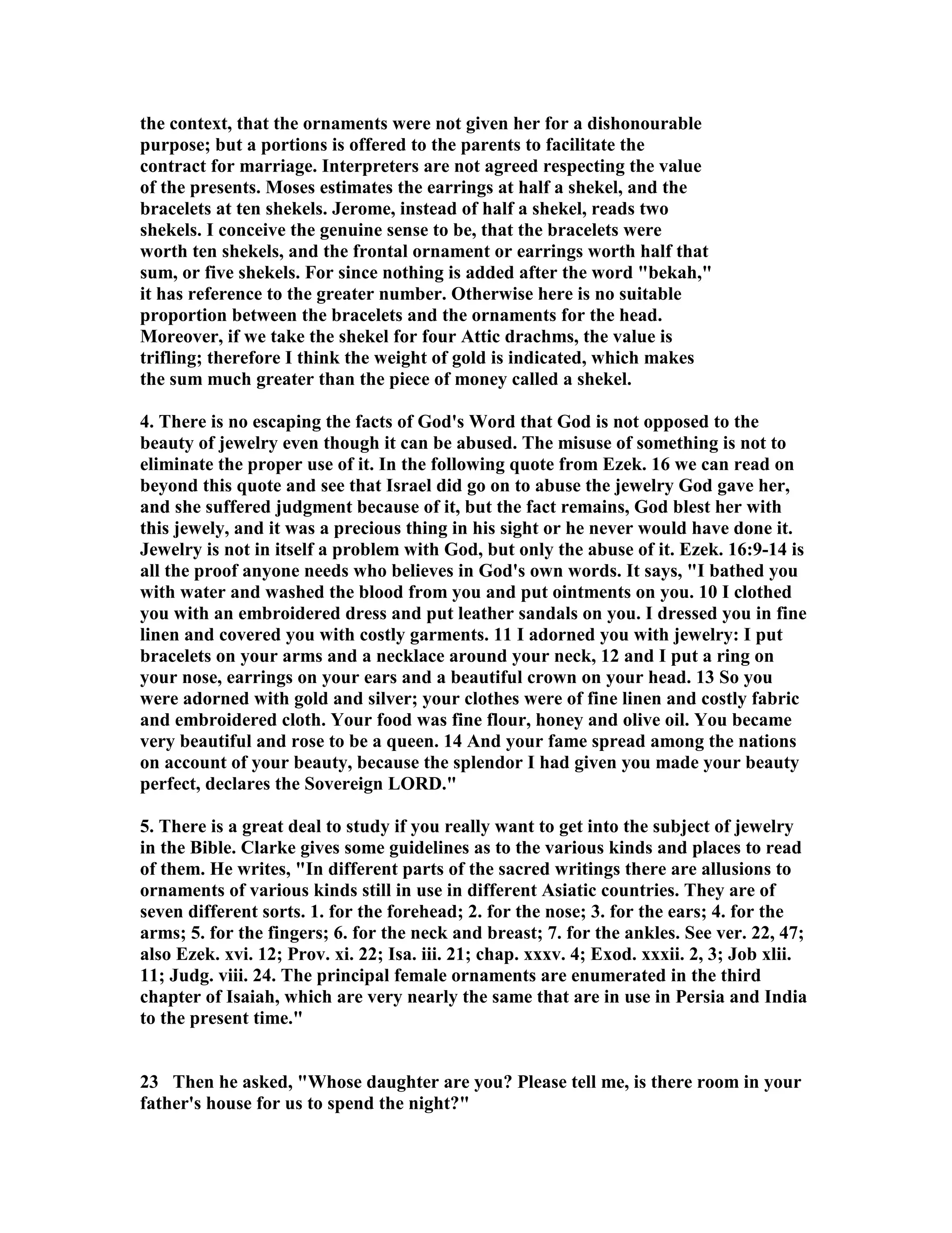 the context, that the ornaments were not given her for a dishonourable 
purpose; but a portions is offered to the parents to facilitate the 
contract for marriage. Interpreters are not agreed respecting the value 
of the presents. Moses estimates the earrings at half a shekel, and the 
bracelets at ten shekels. Jerome, instead of half a shekel, reads two 
shekels. I conceive the genuine sense to be, that the bracelets were 
worth ten shekels, and the frontal ornament or earrings worth half that 
sum, or five shekels. For since nothing is added after the word bekah, 
it has reference to the greater number. Otherwise here is no suitable 
proportion between the bracelets and the ornaments for the head. 
Moreover, if we take the shekel for four Attic drachms, the value is 
trifling; therefore I think the weight of gold is indicated, which makes 
the sum much greater than the piece of money called a shekel. 
4. There is no escaping the facts of God's Word that God is not opposed to the 
beauty of jewelry even though it can be abused. The misuse of something is not to 
eliminate the proper use of it. In the following quote from Ezek. 16 we can read on 
beyond this quote and see that Israel did go on to abuse the jewelry God gave her, 
and she suffered judgment because of it, but the fact remains, God blest her with 
this jewely, and it was a precious thing in his sight or he never would have done it. 
Jewelry is not in itself a problem with God, but only the abuse of it. Ezek. 16:9-14 is 
all the proof anyone needs who believes in God's own words. It says, I bathed you 
with water and washed the blood from you and put ointments on you. 10 I clothed 
you with an embroidered dress and put leather sandals on you. I dressed you in fine 
linen and covered you with costly garments. 11 I adorned you with jewelry: I put 
bracelets on your arms and a necklace around your neck, 12 and I put a ring on 
your nose, earrings on your ears and a beautiful crown on your head. 13 So you 
were adorned with gold and silver; your clothes were of fine linen and costly fabric 
and embroidered cloth. Your food was fine flour, honey and olive oil. You became 
very beautiful and rose to be a queen. 14 And your fame spread among the nations 
on account of your beauty, because the splendor I had given you made your beauty 
perfect, declares the Sovereign LORD. 
5. There is a great deal to study if you really want to get into the subject of jewelry 
in the Bible. Clarke gives some guidelines as to the various kinds and places to read 
of them. He writes, In different parts of the sacred writings there are allusions to 
ornaments of various kinds still in use in different Asiatic countries. They are of 
seven different sorts. 1. for the forehead; 2. for the nose; 3. for the ears; 4. for the 
arms; 5. for the fingers; 6. for the neck and breast; 7. for the ankles. See ver. 22, 47; 
also Ezek. xvi. 12; Prov. xi. 22; Isa. iii. 21; chap. xxxv. 4; Exod. xxxii. 2, 3; Job xlii. 
11; Judg. viii. 24. The principal female ornaments are enumerated in the third 
chapter of Isaiah, which are very nearly the same that are in use in Persia and India 
to the present time. 
23 Then he asked, Whose daughter are you? Please tell me, is there room in your 
father's house for us to spend the night? 
 