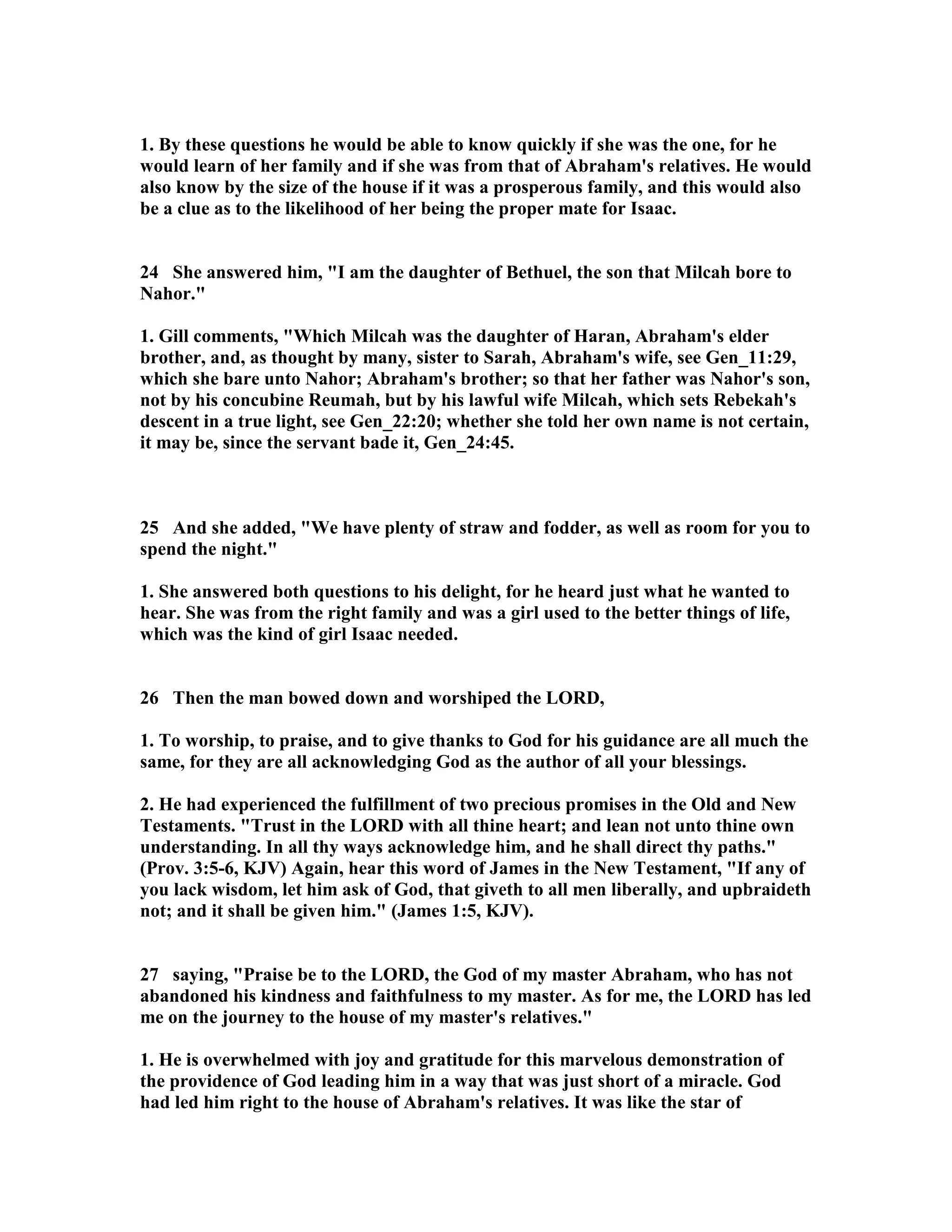 1. By these questions he would be able to know quickly if she was the one, for he 
would learn of her family and if she was from that of Abraham's relatives. He would 
also know by the size of the house if it was a prosperous family, and this would also 
be a clue as to the likelihood of her being the proper mate for Isaac. 
24 She answered him, I am the daughter of Bethuel, the son that Milcah bore to 
ahor. 
1. Gill comments, Which Milcah was the daughter of Haran, Abraham's elder 
brother, and, as thought by many, sister to Sarah, Abraham's wife, see Gen_11:29, 
which she bare unto ahor; Abraham's brother; so that her father was ahor's son, 
not by his concubine Reumah, but by his lawful wife Milcah, which sets Rebekah's 
descent in a true light, see Gen_22:20; whether she told her own name is not certain, 
it may be, since the servant bade it, Gen_24:45. 
25 And she added, We have plenty of straw and fodder, as well as room for you to 
spend the night. 
1. She answered both questions to his delight, for he heard just what he wanted to 
hear. She was from the right family and was a girl used to the better things of life, 
which was the kind of girl Isaac needed. 
26 Then the man bowed down and worshiped the LORD, 
1. To worship, to praise, and to give thanks to God for his guidance are all much the 
same, for they are all acknowledging God as the author of all your blessings. 
2. He had experienced the fulfillment of two precious promises in the Old and ew 
Testaments. Trust in the LORD with all thine heart; and lean not unto thine own 
understanding. In all thy ways acknowledge him, and he shall direct thy paths. 
(Prov. 3:5-6, KJV) Again, hear this word of James in the ew Testament, If any of 
you lack wisdom, let him ask of God, that giveth to all men liberally, and upbraideth 
not; and it shall be given him. (James 1:5, KJV). 
27 saying, Praise be to the LORD, the God of my master Abraham, who has not 
abandoned his kindness and faithfulness to my master. As for me, the LORD has led 
me on the journey to the house of my master's relatives. 
1. He is overwhelmed with joy and gratitude for this marvelous demonstration of 
the providence of God leading him in a way that was just short of a miracle. God 
had led him right to the house of Abraham's relatives. It was like the star of 
 