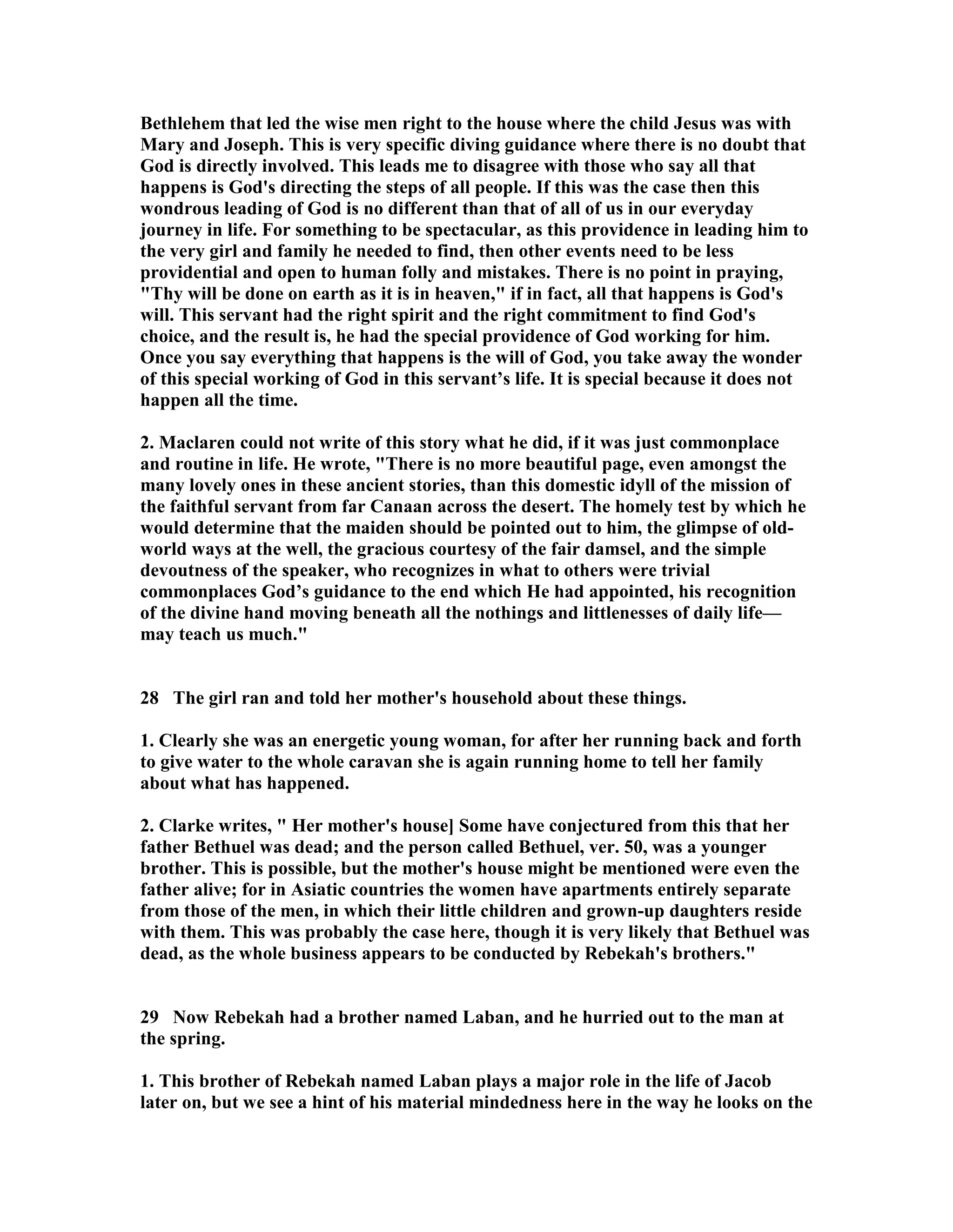 Bethlehem that led the wise men right to the house where the child Jesus was with 
Mary and Joseph. This is very specific diving guidance where there is no doubt that 
God is directly involved. This leads me to disagree with those who say all that 
happens is God's directing the steps of all people. If this was the case then this 
wondrous leading of God is no different than that of all of us in our everyday 
journey in life. For something to be spectacular, as this providence in leading him to 
the very girl and family he needed to find, then other events need to be less 
providential and open to human folly and mistakes. There is no point in praying, 
Thy will be done on earth as it is in heaven, if in fact, all that happens is God's 
will. This servant had the right spirit and the right commitment to find God's 
choice, and the result is, he had the special providence of God working for him. 
Once you say everything that happens is the will of God, you take away the wonder 
of this special working of God in this servant’s life. It is special because it does not 
happen all the time. 
2. Maclaren could not write of this story what he did, if it was just commonplace 
and routine in life. He wrote, There is no more beautiful page, even amongst the 
many lovely ones in these ancient stories, than this domestic idyll of the mission of 
the faithful servant from far Canaan across the desert. The homely test by which he 
would determine that the maiden should be pointed out to him, the glimpse of old-world 
ways at the well, the gracious courtesy of the fair damsel, and the simple 
devoutness of the speaker, who recognizes in what to others were trivial 
commonplaces God’s guidance to the end which He had appointed, his recognition 
of the divine hand moving beneath all the nothings and littlenesses of daily life— 
may teach us much. 
28 The girl ran and told her mother's household about these things. 
1. Clearly she was an energetic young woman, for after her running back and forth 
to give water to the whole caravan she is again running home to tell her family 
about what has happened. 
2. Clarke writes,  Her mother's house] Some have conjectured from this that her 
father Bethuel was dead; and the person called Bethuel, ver. 50, was a younger 
brother. This is possible, but the mother's house might be mentioned were even the 
father alive; for in Asiatic countries the women have apartments entirely separate 
from those of the men, in which their little children and grown-up daughters reside 
with them. This was probably the case here, though it is very likely that Bethuel was 
dead, as the whole business appears to be conducted by Rebekah's brothers. 
29 ow Rebekah had a brother named Laban, and he hurried out to the man at 
the spring. 
1. This brother of Rebekah named Laban plays a major role in the life of Jacob 
later on, but we see a hint of his material mindedness here in the way he looks on the 
 