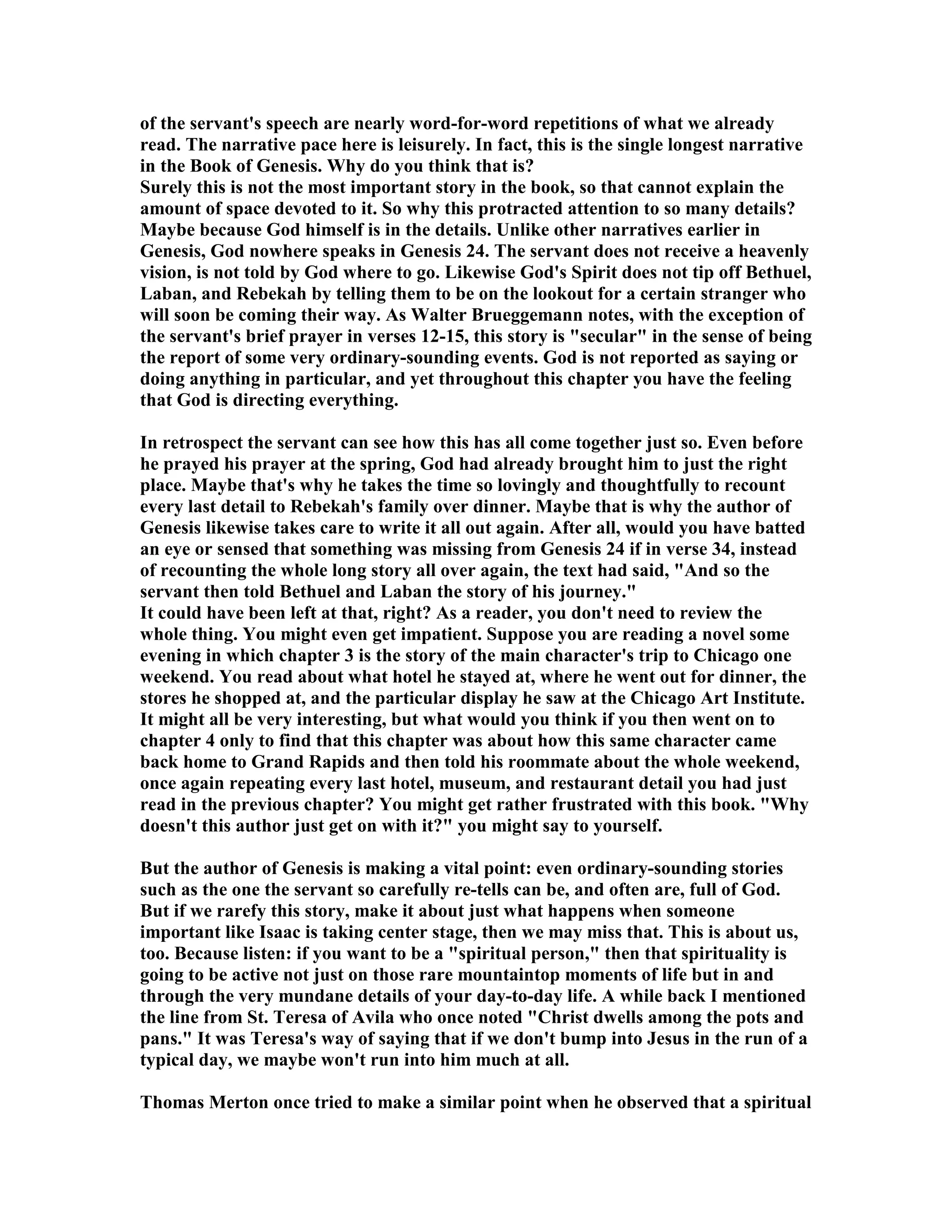 of the servant's speech are nearly word-for-word repetitions of what we already 
read. The narrative pace here is leisurely. In fact, this is the single longest narrative 
in the Book of Genesis. Why do you think that is? 
Surely this is not the most important story in the book, so that cannot explain the 
amount of space devoted to it. So why this protracted attention to so many details? 
Maybe because God himself is in the details. Unlike other narratives earlier in 
Genesis, God nowhere speaks in Genesis 24. The servant does not receive a heavenly 
vision, is not told by God where to go. Likewise God's Spirit does not tip off Bethuel, 
Laban, and Rebekah by telling them to be on the lookout for a certain stranger who 
will soon be coming their way. As Walter Brueggemann notes, with the exception of 
the servant's brief prayer in verses 12-15, this story is secular in the sense of being 
the report of some very ordinary-sounding events. God is not reported as saying or 
doing anything in particular, and yet throughout this chapter you have the feeling 
that God is directing everything. 
In retrospect the servant can see how this has all come together just so. Even before 
he prayed his prayer at the spring, God had already brought him to just the right 
place. Maybe that's why he takes the time so lovingly and thoughtfully to recount 
every last detail to Rebekah's family over dinner. Maybe that is why the author of 
Genesis likewise takes care to write it all out again. After all, would you have batted 
an eye or sensed that something was missing from Genesis 24 if in verse 34, instead 
of recounting the whole long story all over again, the text had said, And so the 
servant then told Bethuel and Laban the story of his journey. 
It could have been left at that, right? As a reader, you don't need to review the 
whole thing. You might even get impatient. Suppose you are reading a novel some 
evening in which chapter 3 is the story of the main character's trip to Chicago one 
weekend. You read about what hotel he stayed at, where he went out for dinner, the 
stores he shopped at, and the particular display he saw at the Chicago Art Institute. 
It might all be very interesting, but what would you think if you then went on to 
chapter 4 only to find that this chapter was about how this same character came 
back home to Grand Rapids and then told his roommate about the whole weekend, 
once again repeating every last hotel, museum, and restaurant detail you had just 
read in the previous chapter? You might get rather frustrated with this book. Why 
doesn't this author just get on with it? you might say to yourself. 
But the author of Genesis is making a vital point: even ordinary-sounding stories 
such as the one the servant so carefully re-tells can be, and often are, full of God. 
But if we rarefy this story, make it about just what happens when someone 
important like Isaac is taking center stage, then we may miss that. This is about us, 
too. Because listen: if you want to be a spiritual person, then that spirituality is 
going to be active not just on those rare mountaintop moments of life but in and 
through the very mundane details of your day-to-day life. A while back I mentioned 
the line from St. Teresa of Avila who once noted Christ dwells among the pots and 
pans. It was Teresa's way of saying that if we don't bump into Jesus in the run of a 
typical day, we maybe won't run into him much at all. 
Thomas Merton once tried to make a similar point when he observed that a spiritual 
 