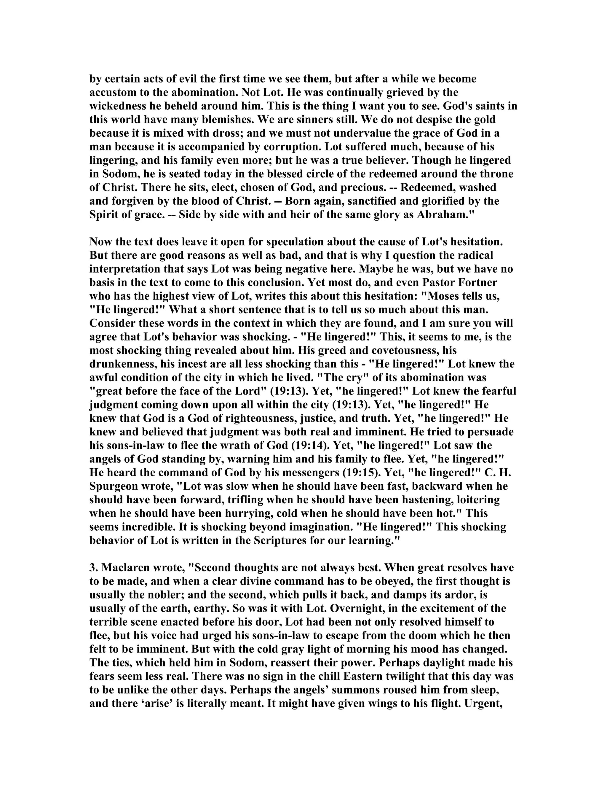by certain acts of evil the first time we see them, but after a while we become 
accustom to the abomination. ot Lot. He was continually grieved by the 
wickedness he beheld around him. This is the thing I want you to see. God's saints in 
this world have many blemishes. We are sinners still. We do not despise the gold 
because it is mixed with dross; and we must not undervalue the grace of God in a 
man because it is accompanied by corruption. Lot suffered much, because of his 
lingering, and his family even more; but he was a true believer. Though he lingered 
in Sodom, he is seated today in the blessed circle of the redeemed around the throne 
of Christ. There he sits, elect, chosen of God, and precious. -- Redeemed, washed 
and forgiven by the blood of Christ. -- Born again, sanctified and glorified by the 
Spirit of grace. -- Side by side with and heir of the same glory as Abraham. 
ow the text does leave it open for speculation about the cause of Lot's hesitation. 
But there are good reasons as well as bad, and that is why I question the radical 
interpretation that says Lot was being negative here. Maybe he was, but we have no 
basis in the text to come to this conclusion. Yet most do, and even Pastor Fortner 
who has the highest view of Lot, writes this about this hesitation: Moses tells us, 
He lingered! What a short sentence that is to tell us so much about this man. 
Consider these words in the context in which they are found, and I am sure you will 
agree that Lot's behavior was shocking. - He lingered! This, it seems to me, is the 
most shocking thing revealed about him. His greed and covetousness, his 
drunkenness, his incest are all less shocking than this - He lingered! Lot knew the 
awful condition of the city in which he lived. The cry of its abomination was 
great before the face of the Lord (19:13). Yet, he lingered! Lot knew the fearful 
judgment coming down upon all within the city (19:13). Yet, he lingered! He 
knew that God is a God of righteousness, justice, and truth. Yet, he lingered! He 
knew and believed that judgment was both real and imminent. He tried to persuade 
his sons-in-law to flee the wrath of God (19:14). Yet, he lingered! Lot saw the 
angels of God standing by, warning him and his family to flee. Yet, he lingered! 
He heard the command of God by his messengers (19:15). Yet, he lingered! C. H. 
Spurgeon wrote, Lot was slow when he should have been fast, backward when he 
should have been forward, trifling when he should have been hastening, loitering 
when he should have been hurrying, cold when he should have been hot. This 
seems incredible. It is shocking beyond imagination. He lingered! This shocking 
behavior of Lot is written in the Scriptures for our learning. 
3. Maclaren wrote, Second thoughts are not always best. When great resolves have 
to be made, and when a clear divine command has to be obeyed, the first thought is 
usually the nobler; and the second, which pulls it back, and damps its ardor, is 
usually of the earth, earthy. So was it with Lot. Overnight, in the excitement of the 
terrible scene enacted before his door, Lot had been not only resolved himself to 
flee, but his voice had urged his sons-in-law to escape from the doom which he then 
felt to be imminent. But with the cold gray light of morning his mood has changed. 
The ties, which held him in Sodom, reassert their power. Perhaps daylight made his 
fears seem less real. There was no sign in the chill Eastern twilight that this day was 
to be unlike the other days. Perhaps the angels’ summons roused him from sleep, 
and there ‘arise’ is literally meant. It might have given wings to his flight. Urgent, 
 