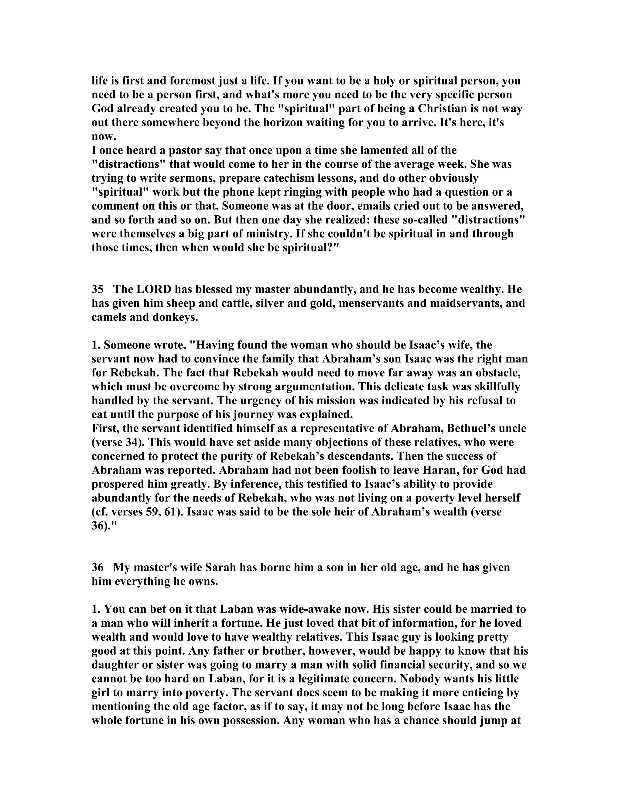 life is first and foremost just a life. If you want to be a holy or spiritual person, you 
need to be a person first, and what's more you need to be the very specific person 
God already created you to be. The spiritual part of being a Christian is not way 
out there somewhere beyond the horizon waiting for you to arrive. It's here, it's 
now. 
I once heard a pastor say that once upon a time she lamented all of the 
distractions that would come to her in the course of the average week. She was 
trying to write sermons, prepare catechism lessons, and do other obviously 
spiritual work but the phone kept ringing with people who had a question or a 
comment on this or that. Someone was at the door, emails cried out to be answered, 
and so forth and so on. But then one day she realized: these so-called distractions 
were themselves a big part of ministry. If she couldn't be spiritual in and through 
those times, then when would she be spiritual? 
35 The LORD has blessed my master abundantly, and he has become wealthy. He 
has given him sheep and cattle, silver and gold, menservants and maidservants, and 
camels and donkeys. 
1. Someone wrote, Having found the woman who should be Isaac’s wife, the 
servant now had to convince the family that Abraham’s son Isaac was the right man 
for Rebekah. The fact that Rebekah would need to move far away was an obstacle, 
which must be overcome by strong argumentation. This delicate task was skillfully 
handled by the servant. The urgency of his mission was indicated by his refusal to 
eat until the purpose of his journey was explained. 
First, the servant identified himself as a representative of Abraham, Bethuel’s uncle 
(verse 34). This would have set aside many objections of these relatives, who were 
concerned to protect the purity of Rebekah’s descendants. Then the success of 
Abraham was reported. Abraham had not been foolish to leave Haran, for God had 
prospered him greatly. By inference, this testified to Isaac’s ability to provide 
abundantly for the needs of Rebekah, who was not living on a poverty level herself 
(cf. verses 59, 61). Isaac was said to be the sole heir of Abraham’s wealth (verse 
36). 
36 My master's wife Sarah has borne him a son in her old age, and he has given 
him everything he owns. 
1. You can bet on it that Laban was wide-awake now. His sister could be married to 
a man who will inherit a fortune. He just loved that bit of information, for he loved 
wealth and would love to have wealthy relatives. This Isaac guy is looking pretty 
good at this point. Any father or brother, however, would be happy to know that his 
daughter or sister was going to marry a man with solid financial security, and so we 
cannot be too hard on Laban, for it is a legitimate concern. obody wants his little 
girl to marry into poverty. The servant does seem to be making it more enticing by 
mentioning the old age factor, as if to say, it may not be long before Isaac has the 
whole fortune in his own possession. Any woman who has a chance should jump at 
 