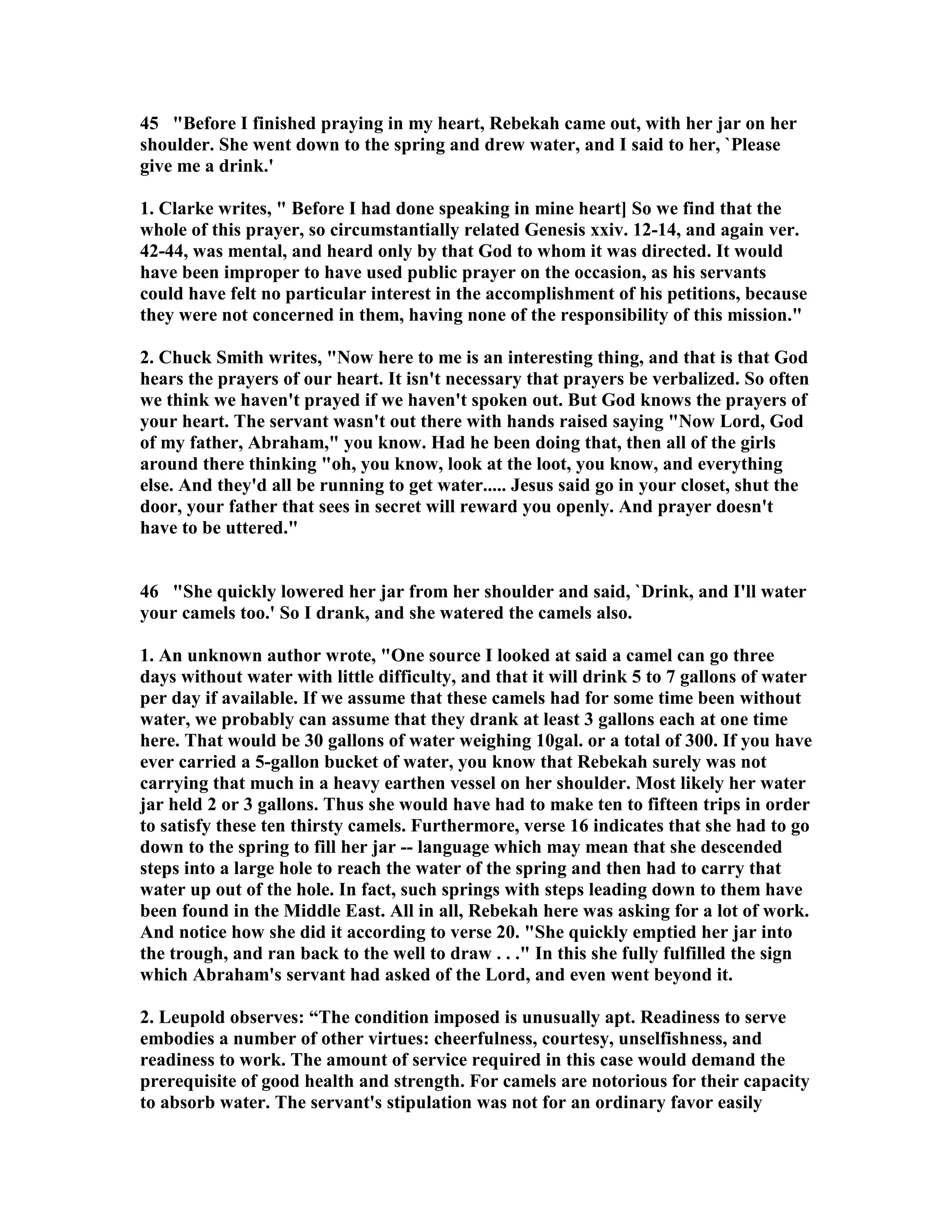 45 Before I finished praying in my heart, Rebekah came out, with her jar on her 
shoulder. She went down to the spring and drew water, and I said to her, `Please 
give me a drink.' 
1. Clarke writes,  Before I had done speaking in mine heart] So we find that the 
whole of this prayer, so circumstantially related Genesis xxiv. 12-14, and again ver. 
42-44, was mental, and heard only by that God to whom it was directed. It would 
have been improper to have used public prayer on the occasion, as his servants 
could have felt no particular interest in the accomplishment of his petitions, because 
they were not concerned in them, having none of the responsibility of this mission. 
2. Chuck Smith writes, ow here to me is an interesting thing, and that is that God 
hears the prayers of our heart. It isn't necessary that prayers be verbalized. So often 
we think we haven't prayed if we haven't spoken out. But God knows the prayers of 
your heart. The servant wasn't out there with hands raised saying ow Lord, God 
of my father, Abraham, you know. Had he been doing that, then all of the girls 
around there thinking oh, you know, look at the loot, you know, and everything 
else. And they'd all be running to get water..... Jesus said go in your closet, shut the 
door, your father that sees in secret will reward you openly. And prayer doesn't 
have to be uttered. 
46 She quickly lowered her jar from her shoulder and said, `Drink, and I'll water 
your camels too.' So I drank, and she watered the camels also. 
1. An unknown author wrote, One source I looked at said a camel can go three 
days without water with little difficulty, and that it will drink 5 to 7 gallons of water 
per day if available. If we assume that these camels had for some time been without 
water, we probably can assume that they drank at least 3 gallons each at one time 
here. That would be 30 gallons of water weighing 10gal. or a total of 300. If you have 
ever carried a 5-gallon bucket of water, you know that Rebekah surely was not 
carrying that much in a heavy earthen vessel on her shoulder. Most likely her water 
jar held 2 or 3 gallons. Thus she would have had to make ten to fifteen trips in order 
to satisfy these ten thirsty camels. Furthermore, verse 16 indicates that she had to go 
down to the spring to fill her jar -- language which may mean that she descended 
steps into a large hole to reach the water of the spring and then had to carry that 
water up out of the hole. In fact, such springs with steps leading down to them have 
been found in the Middle East. All in all, Rebekah here was asking for a lot of work. 
And notice how she did it according to verse 20. She quickly emptied her jar into 
the trough, and ran back to the well to draw . . . In this she fully fulfilled the sign 
which Abraham's servant had asked of the Lord, and even went beyond it. 
2. Leupold observes: “The condition imposed is unusually apt. Readiness to serve 
embodies a number of other virtues: cheerfulness, courtesy, unselfishness, and 
readiness to work. The amount of service required in this case would demand the 
prerequisite of good health and strength. For camels are notorious for their capacity 
to absorb water. The servant's stipulation was not for an ordinary favor easily 
 