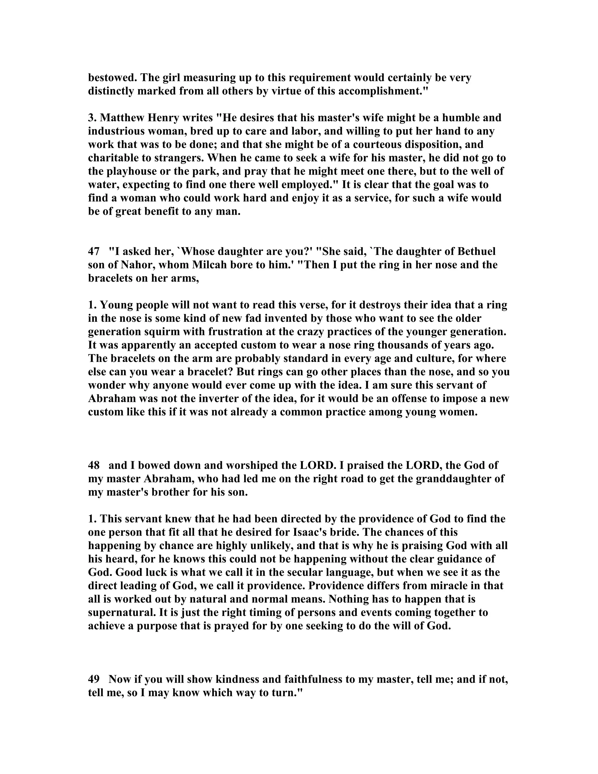 bestowed. The girl measuring up to this requirement would certainly be very 
distinctly marked from all others by virtue of this accomplishment. 
3. Matthew Henry writes He desires that his master's wife might be a humble and 
industrious woman, bred up to care and labor, and willing to put her hand to any 
work that was to be done; and that she might be of a courteous disposition, and 
charitable to strangers. When he came to seek a wife for his master, he did not go to 
the playhouse or the park, and pray that he might meet one there, but to the well of 
water, expecting to find one there well employed. It is clear that the goal was to 
find a woman who could work hard and enjoy it as a service, for such a wife would 
be of great benefit to any man. 
47 I asked her, `Whose daughter are you?' She said, `The daughter of Bethuel 
son of ahor, whom Milcah bore to him.' Then I put the ring in her nose and the 
bracelets on her arms, 
1. Young people will not want to read this verse, for it destroys their idea that a ring 
in the nose is some kind of new fad invented by those who want to see the older 
generation squirm with frustration at the crazy practices of the younger generation. 
It was apparently an accepted custom to wear a nose ring thousands of years ago. 
The bracelets on the arm are probably standard in every age and culture, for where 
else can you wear a bracelet? But rings can go other places than the nose, and so you 
wonder why anyone would ever come up with the idea. I am sure this servant of 
Abraham was not the inverter of the idea, for it would be an offense to impose a new 
custom like this if it was not already a common practice among young women. 
48 and I bowed down and worshiped the LORD. I praised the LORD, the God of 
my master Abraham, who had led me on the right road to get the granddaughter of 
my master's brother for his son. 
1. This servant knew that he had been directed by the providence of God to find the 
one person that fit all that he desired for Isaac's bride. The chances of this 
happening by chance are highly unlikely, and that is why he is praising God with all 
his heard, for he knows this could not be happening without the clear guidance of 
God. Good luck is what we call it in the secular language, but when we see it as the 
direct leading of God, we call it providence. Providence differs from miracle in that 
all is worked out by natural and normal means. othing has to happen that is 
supernatural. It is just the right timing of persons and events coming together to 
achieve a purpose that is prayed for by one seeking to do the will of God. 
49 ow if you will show kindness and faithfulness to my master, tell me; and if not, 
tell me, so I may know which way to turn. 
 