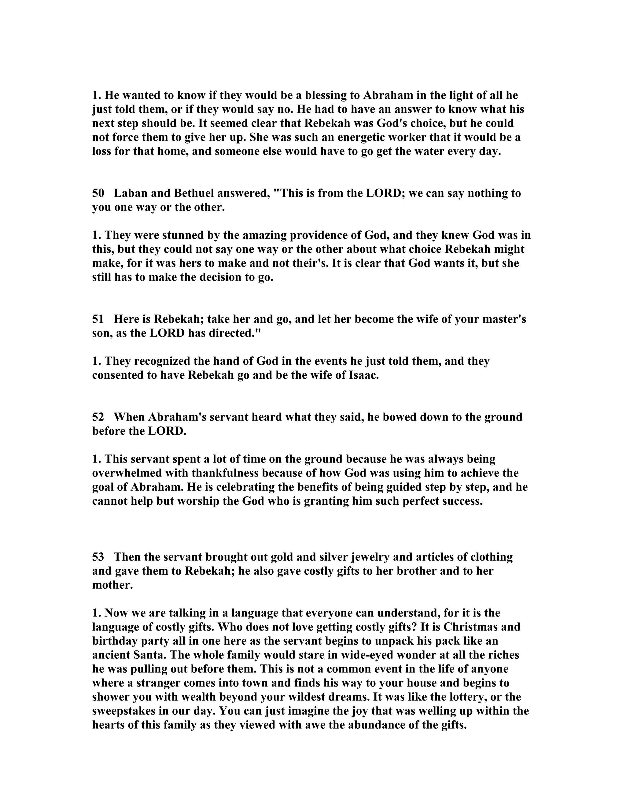 1. He wanted to know if they would be a blessing to Abraham in the light of all he 
just told them, or if they would say no. He had to have an answer to know what his 
next step should be. It seemed clear that Rebekah was God's choice, but he could 
not force them to give her up. She was such an energetic worker that it would be a 
loss for that home, and someone else would have to go get the water every day. 
50 Laban and Bethuel answered, This is from the LORD; we can say nothing to 
you one way or the other. 
1. They were stunned by the amazing providence of God, and they knew God was in 
this, but they could not say one way or the other about what choice Rebekah might 
make, for it was hers to make and not their's. It is clear that God wants it, but she 
still has to make the decision to go. 
51 Here is Rebekah; take her and go, and let her become the wife of your master's 
son, as the LORD has directed. 
1. They recognized the hand of God in the events he just told them, and they 
consented to have Rebekah go and be the wife of Isaac. 
52 When Abraham's servant heard what they said, he bowed down to the ground 
before the LORD. 
1. This servant spent a lot of time on the ground because he was always being 
overwhelmed with thankfulness because of how God was using him to achieve the 
goal of Abraham. He is celebrating the benefits of being guided step by step, and he 
cannot help but worship the God who is granting him such perfect success. 
53 Then the servant brought out gold and silver jewelry and articles of clothing 
and gave them to Rebekah; he also gave costly gifts to her brother and to her 
mother. 
1. ow we are talking in a language that everyone can understand, for it is the 
language of costly gifts. Who does not love getting costly gifts? It is Christmas and 
birthday party all in one here as the servant begins to unpack his pack like an 
ancient Santa. The whole family would stare in wide-eyed wonder at all the riches 
he was pulling out before them. This is not a common event in the life of anyone 
where a stranger comes into town and finds his way to your house and begins to 
shower you with wealth beyond your wildest dreams. It was like the lottery, or the 
sweepstakes in our day. You can just imagine the joy that was welling up within the 
hearts of this family as they viewed with awe the abundance of the gifts. 
 