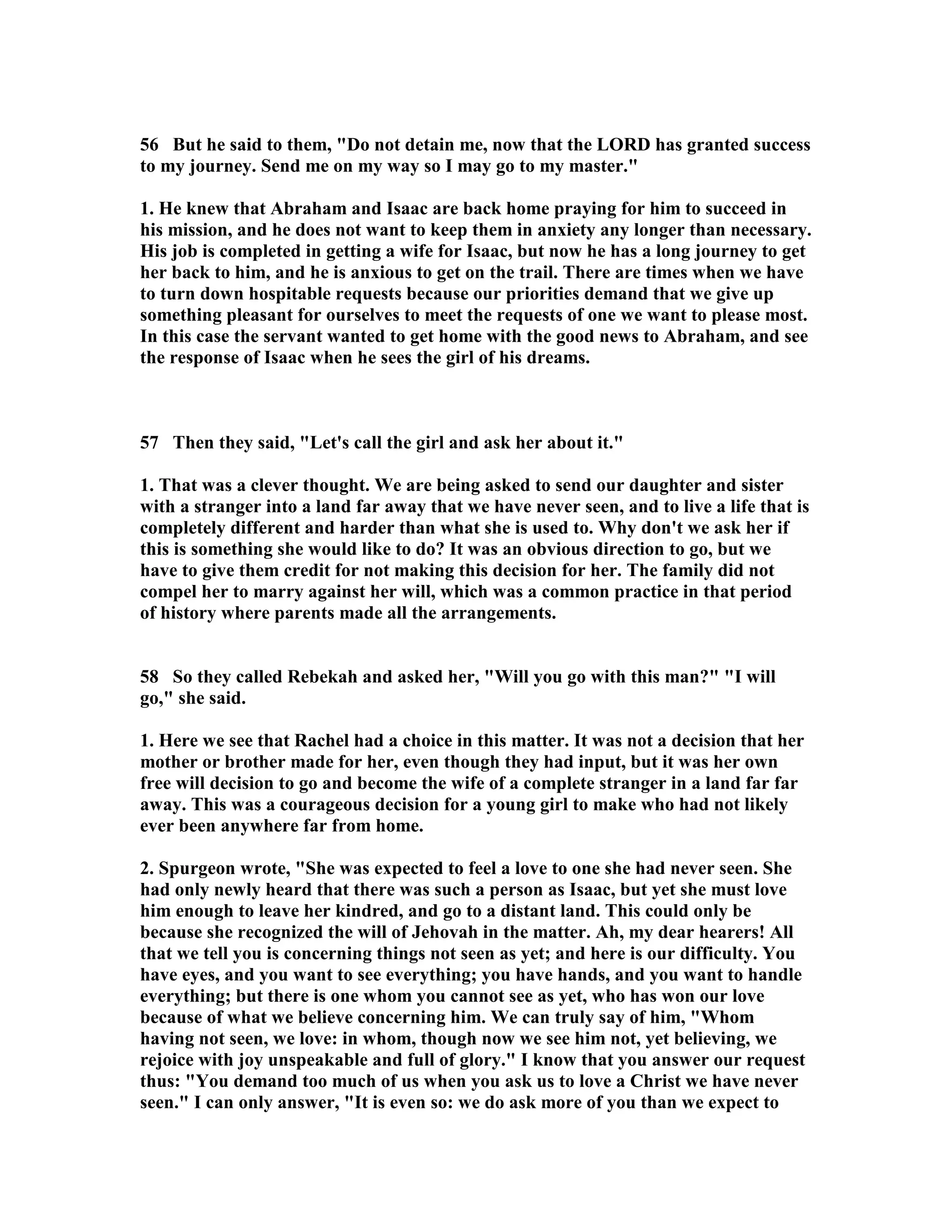 56 But he said to them, Do not detain me, now that the LORD has granted success 
to my journey. Send me on my way so I may go to my master. 
1. He knew that Abraham and Isaac are back home praying for him to succeed in 
his mission, and he does not want to keep them in anxiety any longer than necessary. 
His job is completed in getting a wife for Isaac, but now he has a long journey to get 
her back to him, and he is anxious to get on the trail. There are times when we have 
to turn down hospitable requests because our priorities demand that we give up 
something pleasant for ourselves to meet the requests of one we want to please most. 
In this case the servant wanted to get home with the good news to Abraham, and see 
the response of Isaac when he sees the girl of his dreams. 
57 Then they said, Let's call the girl and ask her about it. 
1. That was a clever thought. We are being asked to send our daughter and sister 
with a stranger into a land far away that we have never seen, and to live a life that is 
completely different and harder than what she is used to. Why don't we ask her if 
this is something she would like to do? It was an obvious direction to go, but we 
have to give them credit for not making this decision for her. The family did not 
compel her to marry against her will, which was a common practice in that period 
of history where parents made all the arrangements. 
58 So they called Rebekah and asked her, Will you go with this man? I will 
go, she said. 
1. Here we see that Rachel had a choice in this matter. It was not a decision that her 
mother or brother made for her, even though they had input, but it was her own 
free will decision to go and become the wife of a complete stranger in a land far far 
away. This was a courageous decision for a young girl to make who had not likely 
ever been anywhere far from home. 
2. Spurgeon wrote, She was expected to feel a love to one she had never seen. She 
had only newly heard that there was such a person as Isaac, but yet she must love 
him enough to leave her kindred, and go to a distant land. This could only be 
because she recognized the will of Jehovah in the matter. Ah, my dear hearers! All 
that we tell you is concerning things not seen as yet; and here is our difficulty. You 
have eyes, and you want to see everything; you have hands, and you want to handle 
everything; but there is one whom you cannot see as yet, who has won our love 
because of what we believe concerning him. We can truly say of him, Whom 
having not seen, we love: in whom, though now we see him not, yet believing, we 
rejoice with joy unspeakable and full of glory. I know that you answer our request 
thus: You demand too much of us when you ask us to love a Christ we have never 
seen. I can only answer, It is even so: we do ask more of you than we expect to 
 