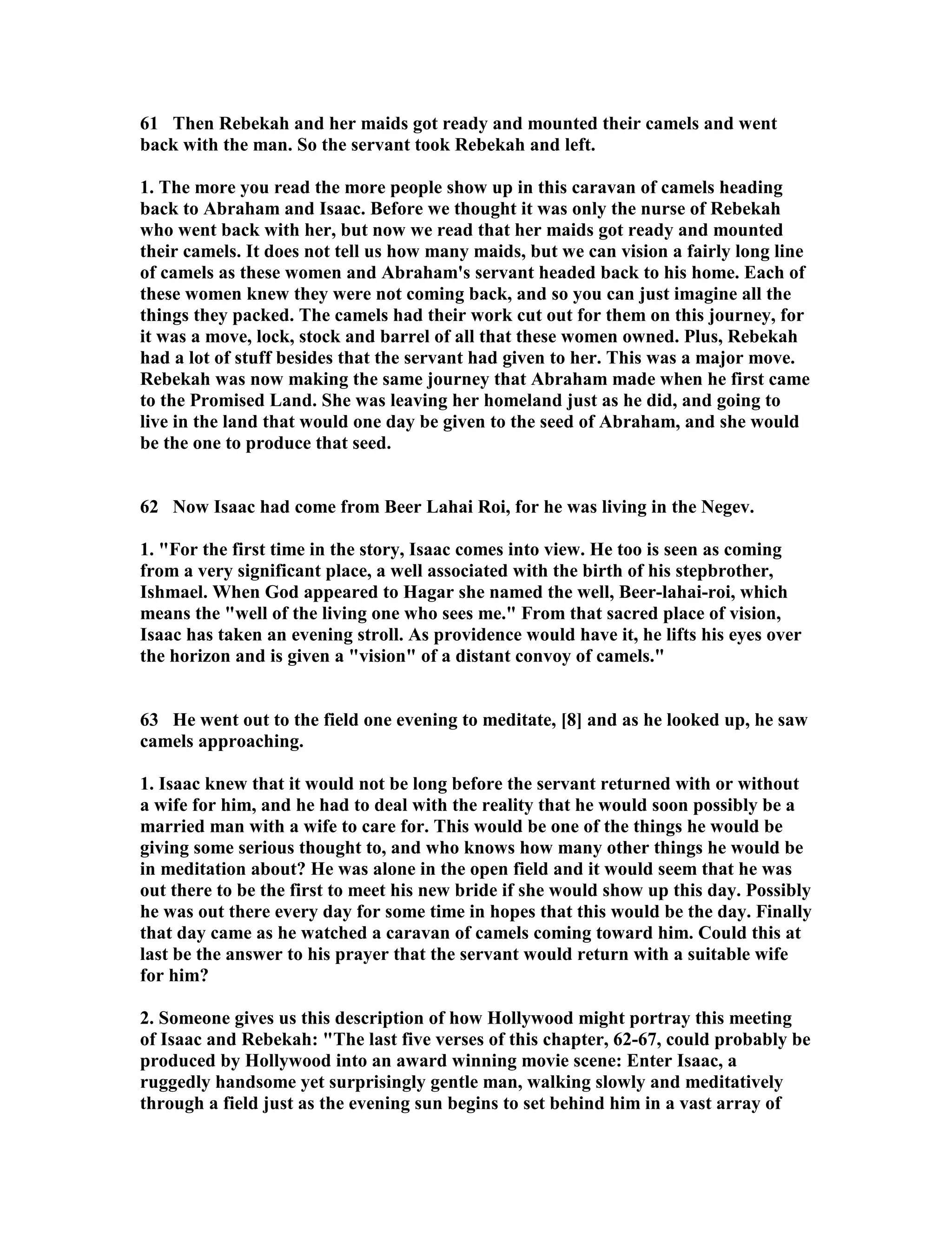 61 Then Rebekah and her maids got ready and mounted their camels and went 
back with the man. So the servant took Rebekah and left. 
1. The more you read the more people show up in this caravan of camels heading 
back to Abraham and Isaac. Before we thought it was only the nurse of Rebekah 
who went back with her, but now we read that her maids got ready and mounted 
their camels. It does not tell us how many maids, but we can vision a fairly long line 
of camels as these women and Abraham's servant headed back to his home. Each of 
these women knew they were not coming back, and so you can just imagine all the 
things they packed. The camels had their work cut out for them on this journey, for 
it was a move, lock, stock and barrel of all that these women owned. Plus, Rebekah 
had a lot of stuff besides that the servant had given to her. This was a major move. 
Rebekah was now making the same journey that Abraham made when he first came 
to the Promised Land. She was leaving her homeland just as he did, and going to 
live in the land that would one day be given to the seed of Abraham, and she would 
be the one to produce that seed. 
62 ow Isaac had come from Beer Lahai Roi, for he was living in the egev. 
1. For the first time in the story, Isaac comes into view. He too is seen as coming 
from a very significant place, a well associated with the birth of his stepbrother, 
Ishmael. When God appeared to Hagar she named the well, Beer-lahai-roi, which 
means the well of the living one who sees me. From that sacred place of vision, 
Isaac has taken an evening stroll. As providence would have it, he lifts his eyes over 
the horizon and is given a vision of a distant convoy of camels. 
63 He went out to the field one evening to meditate, [8] and as he looked up, he saw 
camels approaching. 
1. Isaac knew that it would not be long before the servant returned with or without 
a wife for him, and he had to deal with the reality that he would soon possibly be a 
married man with a wife to care for. This would be one of the things he would be 
giving some serious thought to, and who knows how many other things he would be 
in meditation about? He was alone in the open field and it would seem that he was 
out there to be the first to meet his new bride if she would show up this day. Possibly 
he was out there every day for some time in hopes that this would be the day. Finally 
that day came as he watched a caravan of camels coming toward him. Could this at 
last be the answer to his prayer that the servant would return with a suitable wife 
for him? 
2. Someone gives us this description of how Hollywood might portray this meeting 
of Isaac and Rebekah: The last five verses of this chapter, 62-67, could probably be 
produced by Hollywood into an award winning movie scene: Enter Isaac, a 
ruggedly handsome yet surprisingly gentle man, walking slowly and meditatively 
through a field just as the evening sun begins to set behind him in a vast array of 
 