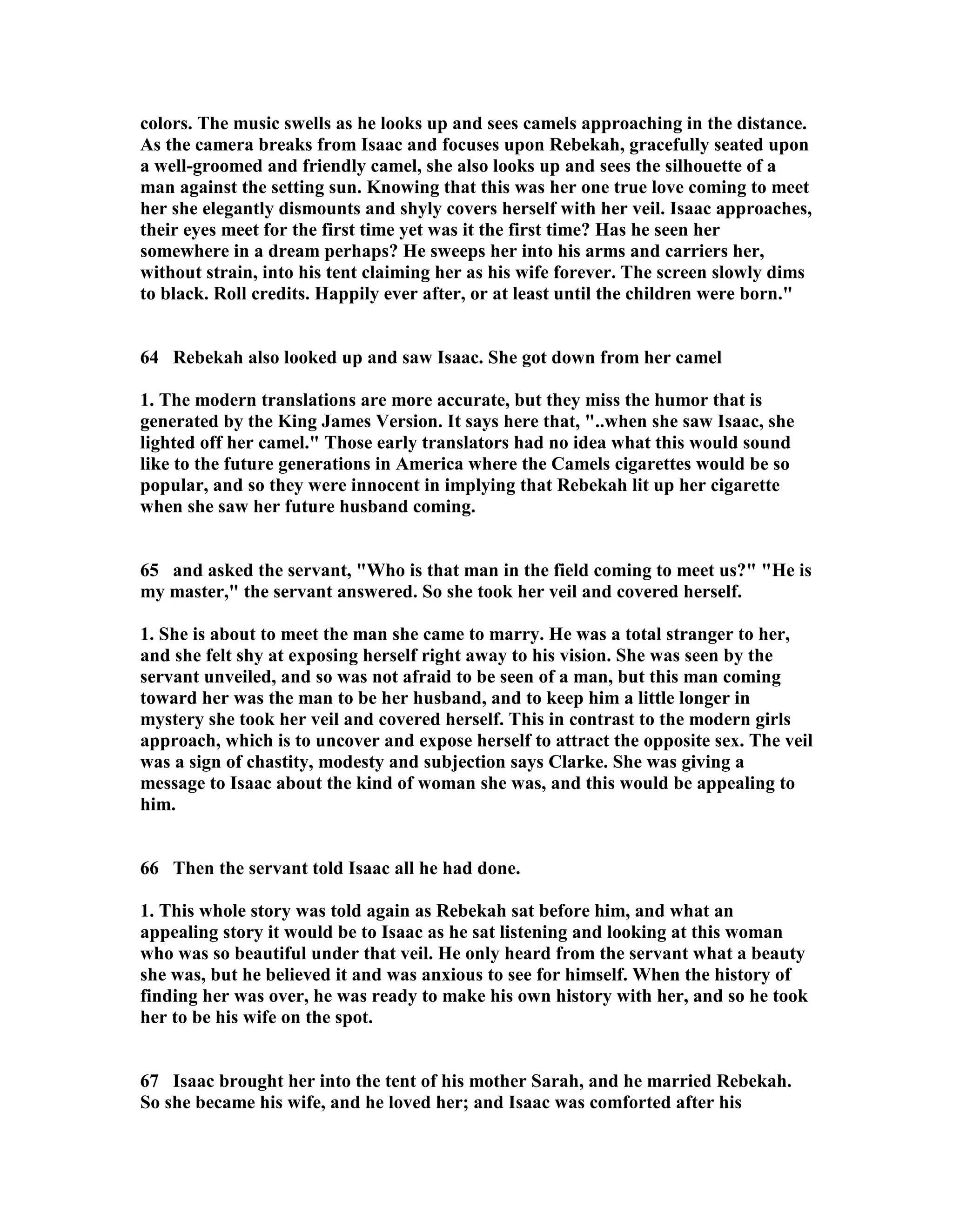 colors. The music swells as he looks up and sees camels approaching in the distance. 
As the camera breaks from Isaac and focuses upon Rebekah, gracefully seated upon 
a well-groomed and friendly camel, she also looks up and sees the silhouette of a 
man against the setting sun. Knowing that this was her one true love coming to meet 
her she elegantly dismounts and shyly covers herself with her veil. Isaac approaches, 
their eyes meet for the first time yet was it the first time? Has he seen her 
somewhere in a dream perhaps? He sweeps her into his arms and carriers her, 
without strain, into his tent claiming her as his wife forever. The screen slowly dims 
to black. Roll credits. Happily ever after, or at least until the children were born. 
64 Rebekah also looked up and saw Isaac. She got down from her camel 
1. The modern translations are more accurate, but they miss the humor that is 
generated by the King James Version. It says here that, ..when she saw Isaac, she 
lighted off her camel. Those early translators had no idea what this would sound 
like to the future generations in America where the Camels cigarettes would be so 
popular, and so they were innocent in implying that Rebekah lit up her cigarette 
when she saw her future husband coming. 
65 and asked the servant, Who is that man in the field coming to meet us? He is 
my master, the servant answered. So she took her veil and covered herself. 
1. She is about to meet the man she came to marry. He was a total stranger to her, 
and she felt shy at exposing herself right away to his vision. She was seen by the 
servant unveiled, and so was not afraid to be seen of a man, but this man coming 
toward her was the man to be her husband, and to keep him a little longer in 
mystery she took her veil and covered herself. This in contrast to the modern girls 
approach, which is to uncover and expose herself to attract the opposite sex. The veil 
was a sign of chastity, modesty and subjection says Clarke. She was giving a 
message to Isaac about the kind of woman she was, and this would be appealing to 
him. 
66 Then the servant told Isaac all he had done. 
1. This whole story was told again as Rebekah sat before him, and what an 
appealing story it would be to Isaac as he sat listening and looking at this woman 
who was so beautiful under that veil. He only heard from the servant what a beauty 
she was, but he believed it and was anxious to see for himself. When the history of 
finding her was over, he was ready to make his own history with her, and so he took 
her to be his wife on the spot. 
67 Isaac brought her into the tent of his mother Sarah, and he married Rebekah. 
So she became his wife, and he loved her; and Isaac was comforted after his 
 