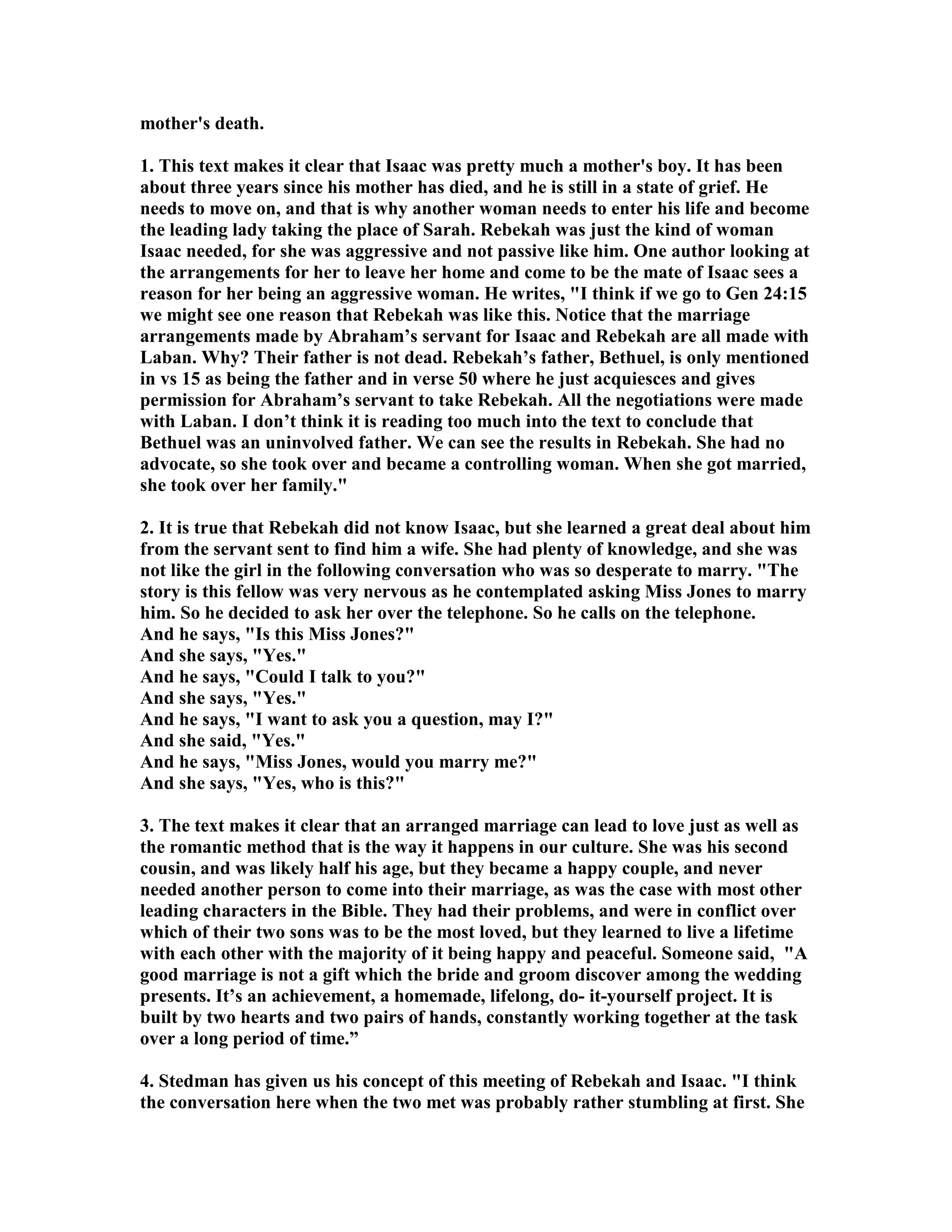 mother's death. 
1. This text makes it clear that Isaac was pretty much a mother's boy. It has been 
about three years since his mother has died, and he is still in a state of grief. He 
needs to move on, and that is why another woman needs to enter his life and become 
the leading lady taking the place of Sarah. Rebekah was just the kind of woman 
Isaac needed, for she was aggressive and not passive like him. One author looking at 
the arrangements for her to leave her home and come to be the mate of Isaac sees a 
reason for her being an aggressive woman. He writes, I think if we go to Gen 24:15 
we might see one reason that Rebekah was like this. otice that the marriage 
arrangements made by Abraham’s servant for Isaac and Rebekah are all made with 
Laban. Why? Their father is not dead. Rebekah’s father, Bethuel, is only mentioned 
in vs 15 as being the father and in verse 50 where he just acquiesces and gives 
permission for Abraham’s servant to take Rebekah. All the negotiations were made 
with Laban. I don’t think it is reading too much into the text to conclude that 
Bethuel was an uninvolved father. We can see the results in Rebekah. She had no 
advocate, so she took over and became a controlling woman. When she got married, 
she took over her family. 
2. It is true that Rebekah did not know Isaac, but she learned a great deal about him 
from the servant sent to find him a wife. She had plenty of knowledge, and she was 
not like the girl in the following conversation who was so desperate to marry. The 
story is this fellow was very nervous as he contemplated asking Miss Jones to marry 
him. So he decided to ask her over the telephone. So he calls on the telephone. 
And he says, Is this Miss Jones? 
And she says, Yes. 
And he says, Could I talk to you? 
And she says, Yes. 
And he says, I want to ask you a question, may I? 
And she said, Yes. 
And he says, Miss Jones, would you marry me? 
And she says, Yes, who is this? 
3. The text makes it clear that an arranged marriage can lead to love just as well as 
the romantic method that is the way it happens in our culture. She was his second 
cousin, and was likely half his age, but they became a happy couple, and never 
needed another person to come into their marriage, as was the case with most other 
leading characters in the Bible. They had their problems, and were in conflict over 
which of their two sons was to be the most loved, but they learned to live a lifetime 
with each other with the majority of it being happy and peaceful. Someone said, A 
good marriage is not a gift which the bride and groom discover among the wedding 
presents. It’s an achievement, a homemade, lifelong, do- it-yourself project. It is 
built by two hearts and two pairs of hands, constantly working together at the task 
over a long period of time.” 
4. Stedman has given us his concept of this meeting of Rebekah and Isaac. I think 
the conversation here when the two met was probably rather stumbling at first. She 
 