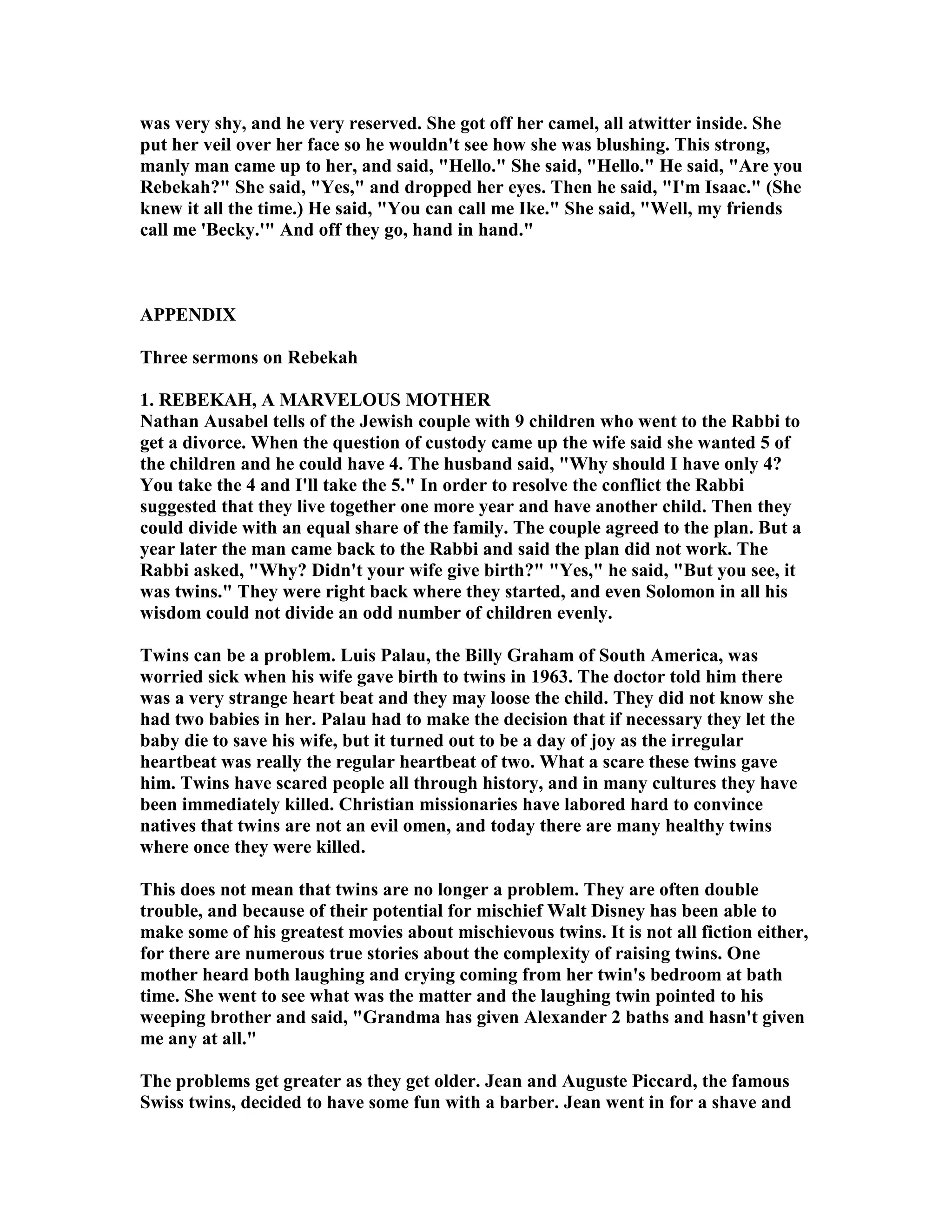 was very shy, and he very reserved. She got off her camel, all atwitter inside. She 
put her veil over her face so he wouldn't see how she was blushing. This strong, 
manly man came up to her, and said, Hello. She said, Hello. He said, Are you 
Rebekah? She said, Yes, and dropped her eyes. Then he said, I'm Isaac. (She 
knew it all the time.) He said, You can call me Ike. She said, Well, my friends 
call me 'Becky.' And off they go, hand in hand. 
APPEDIX 
Three sermons on Rebekah 
1. REBEKAH, A MARVELOUS MOTHER 
athan Ausabel tells of the Jewish couple with 9 children who went to the Rabbi to 
get a divorce. When the question of custody came up the wife said she wanted 5 of 
the children and he could have 4. The husband said, Why should I have only 4? 
You take the 4 and I'll take the 5. In order to resolve the conflict the Rabbi 
suggested that they live together one more year and have another child. Then they 
could divide with an equal share of the family. The couple agreed to the plan. But a 
year later the man came back to the Rabbi and said the plan did not work. The 
Rabbi asked, Why? Didn't your wife give birth? Yes, he said, But you see, it 
was twins. They were right back where they started, and even Solomon in all his 
wisdom could not divide an odd number of children evenly. 
Twins can be a problem. Luis Palau, the Billy Graham of South America, was 
worried sick when his wife gave birth to twins in 1963. The doctor told him there 
was a very strange heart beat and they may loose the child. They did not know she 
had two babies in her. Palau had to make the decision that if necessary they let the 
baby die to save his wife, but it turned out to be a day of joy as the irregular 
heartbeat was really the regular heartbeat of two. What a scare these twins gave 
him. Twins have scared people all through history, and in many cultures they have 
been immediately killed. Christian missionaries have labored hard to convince 
natives that twins are not an evil omen, and today there are many healthy twins 
where once they were killed. 
This does not mean that twins are no longer a problem. They are often double 
trouble, and because of their potential for mischief Walt Disney has been able to 
make some of his greatest movies about mischievous twins. It is not all fiction either, 
for there are numerous true stories about the complexity of raising twins. One 
mother heard both laughing and crying coming from her twin's bedroom at bath 
time. She went to see what was the matter and the laughing twin pointed to his 
weeping brother and said, Grandma has given Alexander 2 baths and hasn't given 
me any at all. 
The problems get greater as they get older. Jean and Auguste Piccard, the famous 
Swiss twins, decided to have some fun with a barber. Jean went in for a shave and 
 