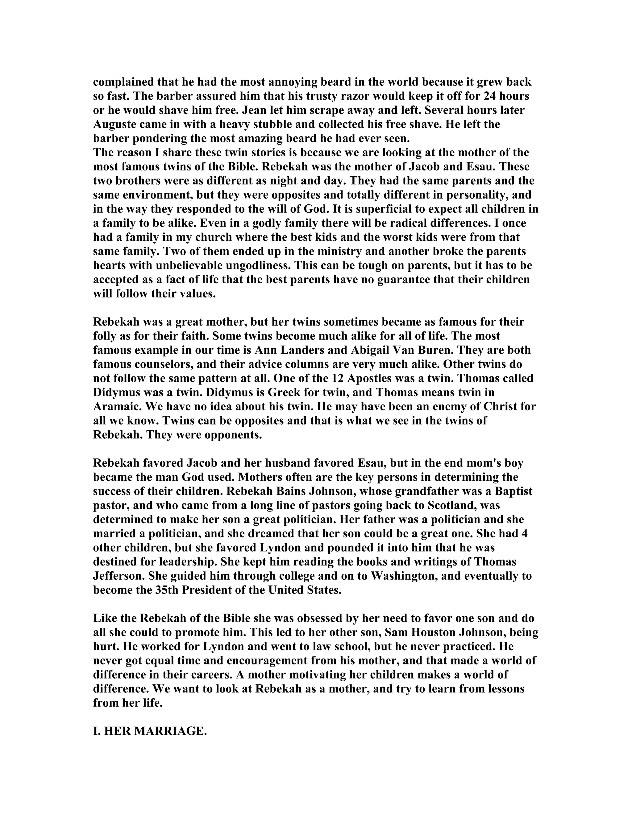 complained that he had the most annoying beard in the world because it grew back 
so fast. The barber assured him that his trusty razor would keep it off for 24 hours 
or he would shave him free. Jean let him scrape away and left. Several hours later 
Auguste came in with a heavy stubble and collected his free shave. He left the 
barber pondering the most amazing beard he had ever seen. 
The reason I share these twin stories is because we are looking at the mother of the 
most famous twins of the Bible. Rebekah was the mother of Jacob and Esau. These 
two brothers were as different as night and day. They had the same parents and the 
same environment, but they were opposites and totally different in personality, and 
in the way they responded to the will of God. It is superficial to expect all children in 
a family to be alike. Even in a godly family there will be radical differences. I once 
had a family in my church where the best kids and the worst kids were from that 
same family. Two of them ended up in the ministry and another broke the parents 
hearts with unbelievable ungodliness. This can be tough on parents, but it has to be 
accepted as a fact of life that the best parents have no guarantee that their children 
will follow their values. 
Rebekah was a great mother, but her twins sometimes became as famous for their 
folly as for their faith. Some twins become much alike for all of life. The most 
famous example in our time is Ann Landers and Abigail Van Buren. They are both 
famous counselors, and their advice columns are very much alike. Other twins do 
not follow the same pattern at all. One of the 12 Apostles was a twin. Thomas called 
Didymus was a twin. Didymus is Greek for twin, and Thomas means twin in 
Aramaic. We have no idea about his twin. He may have been an enemy of Christ for 
all we know. Twins can be opposites and that is what we see in the twins of 
Rebekah. They were opponents. 
Rebekah favored Jacob and her husband favored Esau, but in the end mom's boy 
became the man God used. Mothers often are the key persons in determining the 
success of their children. Rebekah Bains Johnson, whose grandfather was a Baptist 
pastor, and who came from a long line of pastors going back to Scotland, was 
determined to make her son a great politician. Her father was a politician and she 
married a politician, and she dreamed that her son could be a great one. She had 4 
other children, but she favored Lyndon and pounded it into him that he was 
destined for leadership. She kept him reading the books and writings of Thomas 
Jefferson. She guided him through college and on to Washington, and eventually to 
become the 35th President of the United States. 
Like the Rebekah of the Bible she was obsessed by her need to favor one son and do 
all she could to promote him. This led to her other son, Sam Houston Johnson, being 
hurt. He worked for Lyndon and went to law school, but he never practiced. He 
never got equal time and encouragement from his mother, and that made a world of 
difference in their careers. A mother motivating her children makes a world of 
difference. We want to look at Rebekah as a mother, and try to learn from lessons 
from her life. 
I. HER MARRIAGE. 
 