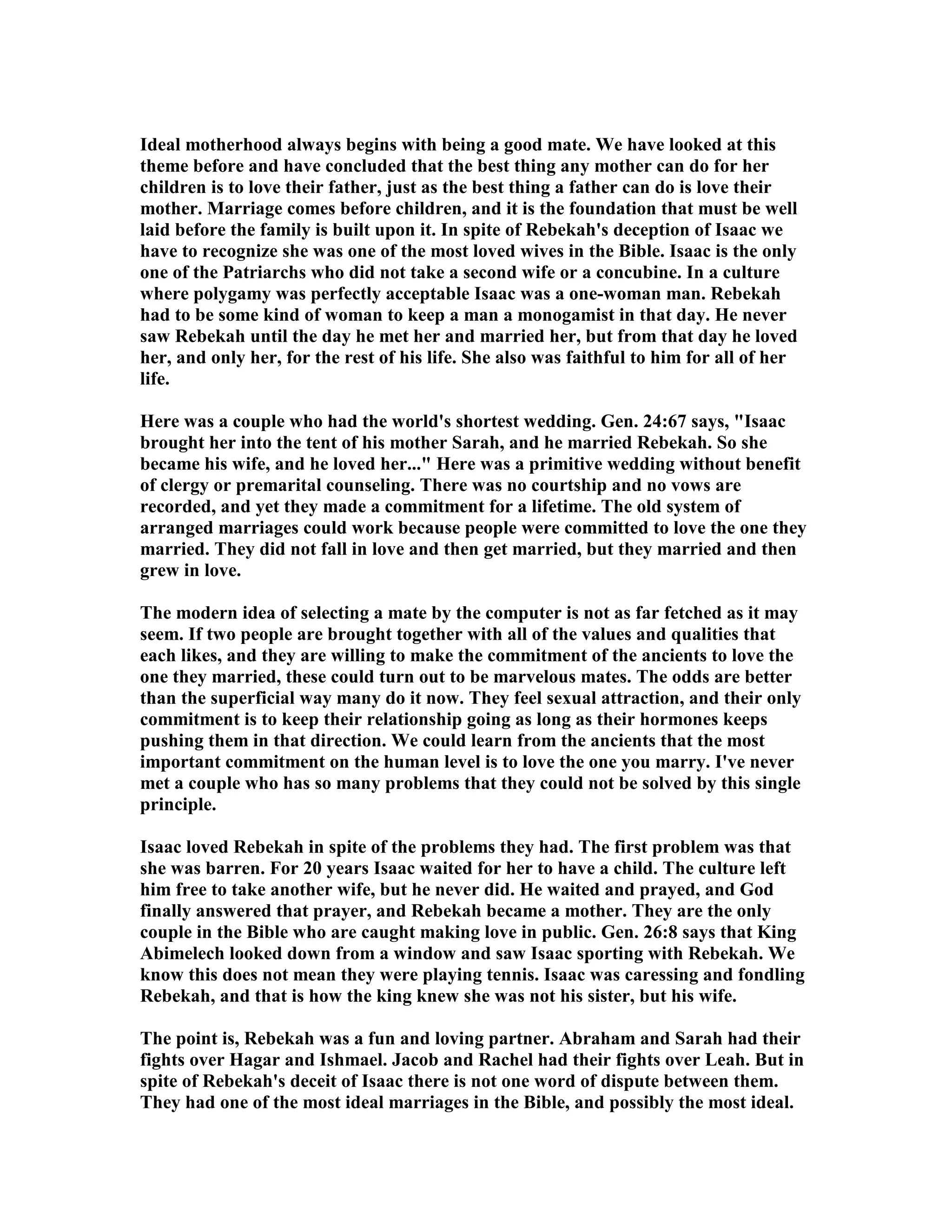 Ideal motherhood always begins with being a good mate. We have looked at this 
theme before and have concluded that the best thing any mother can do for her 
children is to love their father, just as the best thing a father can do is love their 
mother. Marriage comes before children, and it is the foundation that must be well 
laid before the family is built upon it. In spite of Rebekah's deception of Isaac we 
have to recognize she was one of the most loved wives in the Bible. Isaac is the only 
one of the Patriarchs who did not take a second wife or a concubine. In a culture 
where polygamy was perfectly acceptable Isaac was a one-woman man. Rebekah 
had to be some kind of woman to keep a man a monogamist in that day. He never 
saw Rebekah until the day he met her and married her, but from that day he loved 
her, and only her, for the rest of his life. She also was faithful to him for all of her 
life. 
Here was a couple who had the world's shortest wedding. Gen. 24:67 says, Isaac 
brought her into the tent of his mother Sarah, and he married Rebekah. So she 
became his wife, and he loved her... Here was a primitive wedding without benefit 
of clergy or premarital counseling. There was no courtship and no vows are 
recorded, and yet they made a commitment for a lifetime. The old system of 
arranged marriages could work because people were committed to love the one they 
married. They did not fall in love and then get married, but they married and then 
grew in love. 
The modern idea of selecting a mate by the computer is not as far fetched as it may 
seem. If two people are brought together with all of the values and qualities that 
each likes, and they are willing to make the commitment of the ancients to love the 
one they married, these could turn out to be marvelous mates. The odds are better 
than the superficial way many do it now. They feel sexual attraction, and their only 
commitment is to keep their relationship going as long as their hormones keeps 
pushing them in that direction. We could learn from the ancients that the most 
important commitment on the human level is to love the one you marry. I've never 
met a couple who has so many problems that they could not be solved by this single 
principle. 
Isaac loved Rebekah in spite of the problems they had. The first problem was that 
she was barren. For 20 years Isaac waited for her to have a child. The culture left 
him free to take another wife, but he never did. He waited and prayed, and God 
finally answered that prayer, and Rebekah became a mother. They are the only 
couple in the Bible who are caught making love in public. Gen. 26:8 says that King 
Abimelech looked down from a window and saw Isaac sporting with Rebekah. We 
know this does not mean they were playing tennis. Isaac was caressing and fondling 
Rebekah, and that is how the king knew she was not his sister, but his wife. 
The point is, Rebekah was a fun and loving partner. Abraham and Sarah had their 
fights over Hagar and Ishmael. Jacob and Rachel had their fights over Leah. But in 
spite of Rebekah's deceit of Isaac there is not one word of dispute between them. 
They had one of the most ideal marriages in the Bible, and possibly the most ideal. 
 