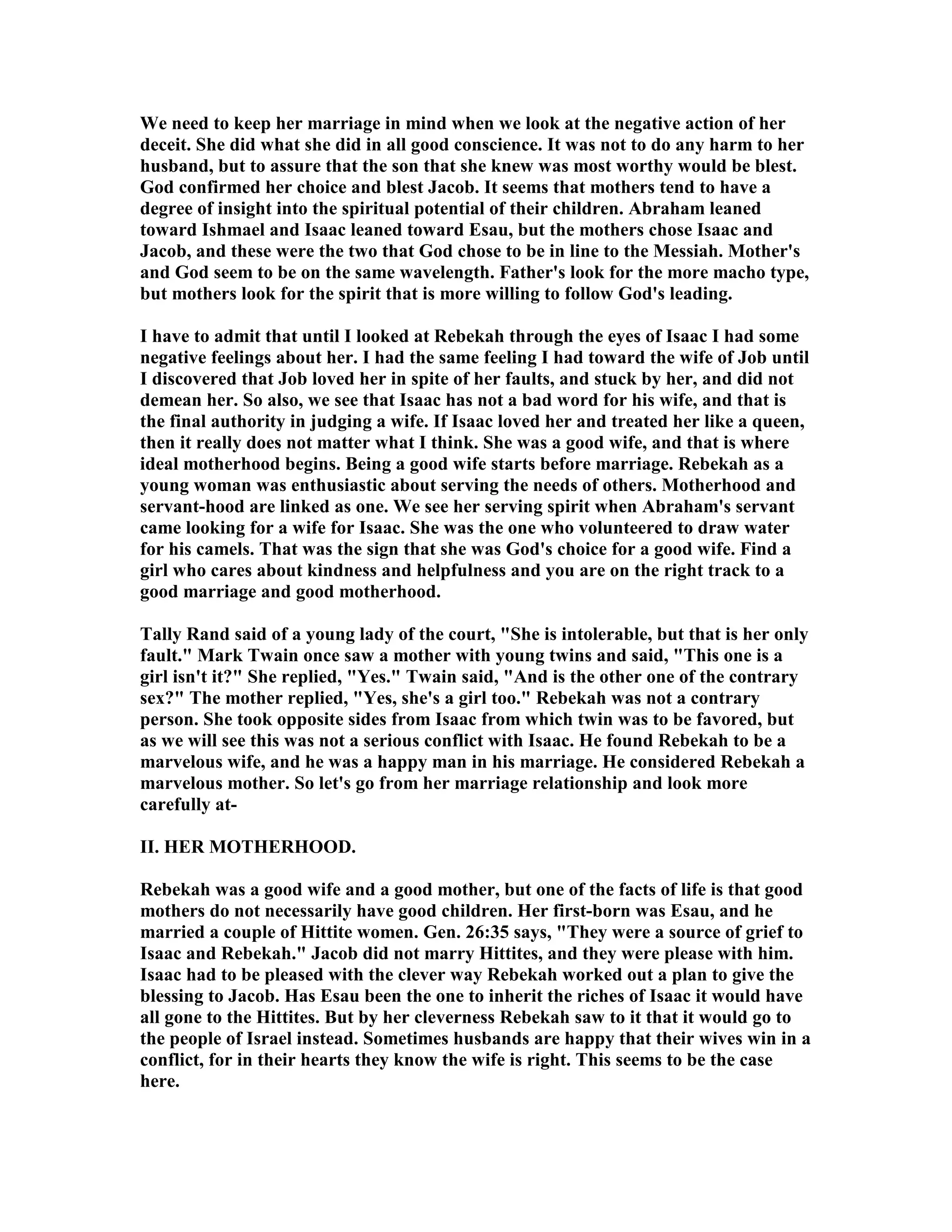 We need to keep her marriage in mind when we look at the negative action of her 
deceit. She did what she did in all good conscience. It was not to do any harm to her 
husband, but to assure that the son that she knew was most worthy would be blest. 
God confirmed her choice and blest Jacob. It seems that mothers tend to have a 
degree of insight into the spiritual potential of their children. Abraham leaned 
toward Ishmael and Isaac leaned toward Esau, but the mothers chose Isaac and 
Jacob, and these were the two that God chose to be in line to the Messiah. Mother's 
and God seem to be on the same wavelength. Father's look for the more macho type, 
but mothers look for the spirit that is more willing to follow God's leading. 
I have to admit that until I looked at Rebekah through the eyes of Isaac I had some 
negative feelings about her. I had the same feeling I had toward the wife of Job until 
I discovered that Job loved her in spite of her faults, and stuck by her, and did not 
demean her. So also, we see that Isaac has not a bad word for his wife, and that is 
the final authority in judging a wife. If Isaac loved her and treated her like a queen, 
then it really does not matter what I think. She was a good wife, and that is where 
ideal motherhood begins. Being a good wife starts before marriage. Rebekah as a 
young woman was enthusiastic about serving the needs of others. Motherhood and 
servant-hood are linked as one. We see her serving spirit when Abraham's servant 
came looking for a wife for Isaac. She was the one who volunteered to draw water 
for his camels. That was the sign that she was God's choice for a good wife. Find a 
girl who cares about kindness and helpfulness and you are on the right track to a 
good marriage and good motherhood. 
Tally Rand said of a young lady of the court, She is intolerable, but that is her only 
fault. Mark Twain once saw a mother with young twins and said, This one is a 
girl isn't it? She replied, Yes. Twain said, And is the other one of the contrary 
sex? The mother replied, Yes, she's a girl too. Rebekah was not a contrary 
person. She took opposite sides from Isaac from which twin was to be favored, but 
as we will see this was not a serious conflict with Isaac. He found Rebekah to be a 
marvelous wife, and he was a happy man in his marriage. He considered Rebekah a 
marvelous mother. So let's go from her marriage relationship and look more 
carefully at- 
II. HER MOTHERHOOD. 
Rebekah was a good wife and a good mother, but one of the facts of life is that good 
mothers do not necessarily have good children. Her first-born was Esau, and he 
married a couple of Hittite women. Gen. 26:35 says, They were a source of grief to 
Isaac and Rebekah. Jacob did not marry Hittites, and they were please with him. 
Isaac had to be pleased with the clever way Rebekah worked out a plan to give the 
blessing to Jacob. Has Esau been the one to inherit the riches of Isaac it would have 
all gone to the Hittites. But by her cleverness Rebekah saw to it that it would go to 
the people of Israel instead. Sometimes husbands are happy that their wives win in a 
conflict, for in their hearts they know the wife is right. This seems to be the case 
here. 
 