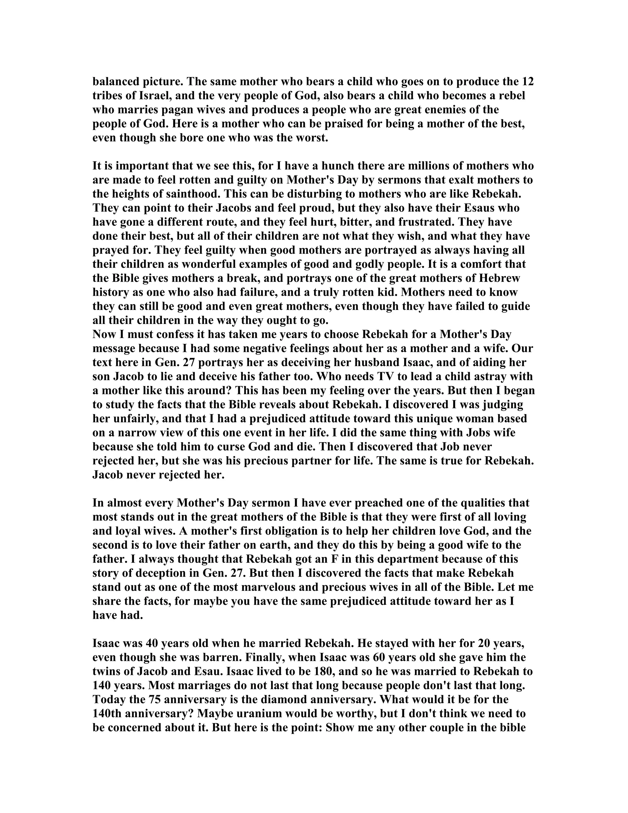 balanced picture. The same mother who bears a child who goes on to produce the 12 
tribes of Israel, and the very people of God, also bears a child who becomes a rebel 
who marries pagan wives and produces a people who are great enemies of the 
people of God. Here is a mother who can be praised for being a mother of the best, 
even though she bore one who was the worst. 
It is important that we see this, for I have a hunch there are millions of mothers who 
are made to feel rotten and guilty on Mother's Day by sermons that exalt mothers to 
the heights of sainthood. This can be disturbing to mothers who are like Rebekah. 
They can point to their Jacobs and feel proud, but they also have their Esaus who 
have gone a different route, and they feel hurt, bitter, and frustrated. They have 
done their best, but all of their children are not what they wish, and what they have 
prayed for. They feel guilty when good mothers are portrayed as always having all 
their children as wonderful examples of good and godly people. It is a comfort that 
the Bible gives mothers a break, and portrays one of the great mothers of Hebrew 
history as one who also had failure, and a truly rotten kid. Mothers need to know 
they can still be good and even great mothers, even though they have failed to guide 
all their children in the way they ought to go. 
ow I must confess it has taken me years to choose Rebekah for a Mother's Day 
message because I had some negative feelings about her as a mother and a wife. Our 
text here in Gen. 27 portrays her as deceiving her husband Isaac, and of aiding her 
son Jacob to lie and deceive his father too. Who needs TV to lead a child astray with 
a mother like this around? This has been my feeling over the years. But then I began 
to study the facts that the Bible reveals about Rebekah. I discovered I was judging 
her unfairly, and that I had a prejudiced attitude toward this unique woman based 
on a narrow view of this one event in her life. I did the same thing with Jobs wife 
because she told him to curse God and die. Then I discovered that Job never 
rejected her, but she was his precious partner for life. The same is true for Rebekah. 
Jacob never rejected her. 
In almost every Mother's Day sermon I have ever preached one of the qualities that 
most stands out in the great mothers of the Bible is that they were first of all loving 
and loyal wives. A mother's first obligation is to help her children love God, and the 
second is to love their father on earth, and they do this by being a good wife to the 
father. I always thought that Rebekah got an F in this department because of this 
story of deception in Gen. 27. But then I discovered the facts that make Rebekah 
stand out as one of the most marvelous and precious wives in all of the Bible. Let me 
share the facts, for maybe you have the same prejudiced attitude toward her as I 
have had. 
Isaac was 40 years old when he married Rebekah. He stayed with her for 20 years, 
even though she was barren. Finally, when Isaac was 60 years old she gave him the 
twins of Jacob and Esau. Isaac lived to be 180, and so he was married to Rebekah to 
140 years. Most marriages do not last that long because people don't last that long. 
Today the 75 anniversary is the diamond anniversary. What would it be for the 
140th anniversary? Maybe uranium would be worthy, but I don't think we need to 
be concerned about it. But here is the point: Show me any other couple in the bible 
 