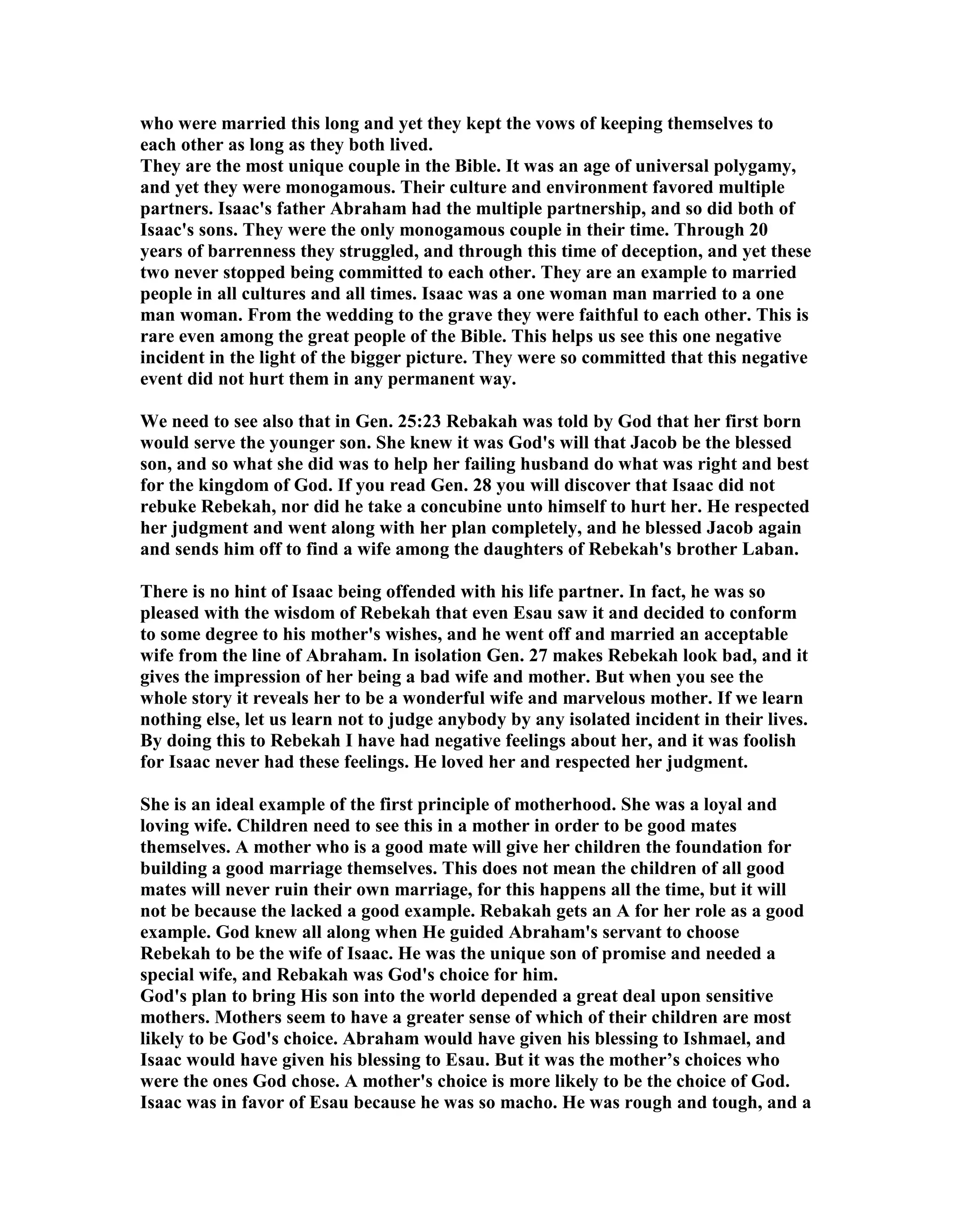 who were married this long and yet they kept the vows of keeping themselves to 
each other as long as they both lived. 
They are the most unique couple in the Bible. It was an age of universal polygamy, 
and yet they were monogamous. Their culture and environment favored multiple 
partners. Isaac's father Abraham had the multiple partnership, and so did both of 
Isaac's sons. They were the only monogamous couple in their time. Through 20 
years of barrenness they struggled, and through this time of deception, and yet these 
two never stopped being committed to each other. They are an example to married 
people in all cultures and all times. Isaac was a one woman man married to a one 
man woman. From the wedding to the grave they were faithful to each other. This is 
rare even among the great people of the Bible. This helps us see this one negative 
incident in the light of the bigger picture. They were so committed that this negative 
event did not hurt them in any permanent way. 
We need to see also that in Gen. 25:23 Rebakah was told by God that her first born 
would serve the younger son. She knew it was God's will that Jacob be the blessed 
son, and so what she did was to help her failing husband do what was right and best 
for the kingdom of God. If you read Gen. 28 you will discover that Isaac did not 
rebuke Rebekah, nor did he take a concubine unto himself to hurt her. He respected 
her judgment and went along with her plan completely, and he blessed Jacob again 
and sends him off to find a wife among the daughters of Rebekah's brother Laban. 
There is no hint of Isaac being offended with his life partner. In fact, he was so 
pleased with the wisdom of Rebekah that even Esau saw it and decided to conform 
to some degree to his mother's wishes, and he went off and married an acceptable 
wife from the line of Abraham. In isolation Gen. 27 makes Rebekah look bad, and it 
gives the impression of her being a bad wife and mother. But when you see the 
whole story it reveals her to be a wonderful wife and marvelous mother. If we learn 
nothing else, let us learn not to judge anybody by any isolated incident in their lives. 
By doing this to Rebekah I have had negative feelings about her, and it was foolish 
for Isaac never had these feelings. He loved her and respected her judgment. 
She is an ideal example of the first principle of motherhood. She was a loyal and 
loving wife. Children need to see this in a mother in order to be good mates 
themselves. A mother who is a good mate will give her children the foundation for 
building a good marriage themselves. This does not mean the children of all good 
mates will never ruin their own marriage, for this happens all the time, but it will 
not be because the lacked a good example. Rebakah gets an A for her role as a good 
example. God knew all along when He guided Abraham's servant to choose 
Rebekah to be the wife of Isaac. He was the unique son of promise and needed a 
special wife, and Rebakah was God's choice for him. 
God's plan to bring His son into the world depended a great deal upon sensitive 
mothers. Mothers seem to have a greater sense of which of their children are most 
likely to be God's choice. Abraham would have given his blessing to Ishmael, and 
Isaac would have given his blessing to Esau. But it was the mother’s choices who 
were the ones God chose. A mother's choice is more likely to be the choice of God. 
Isaac was in favor of Esau because he was so macho. He was rough and tough, and a 
 