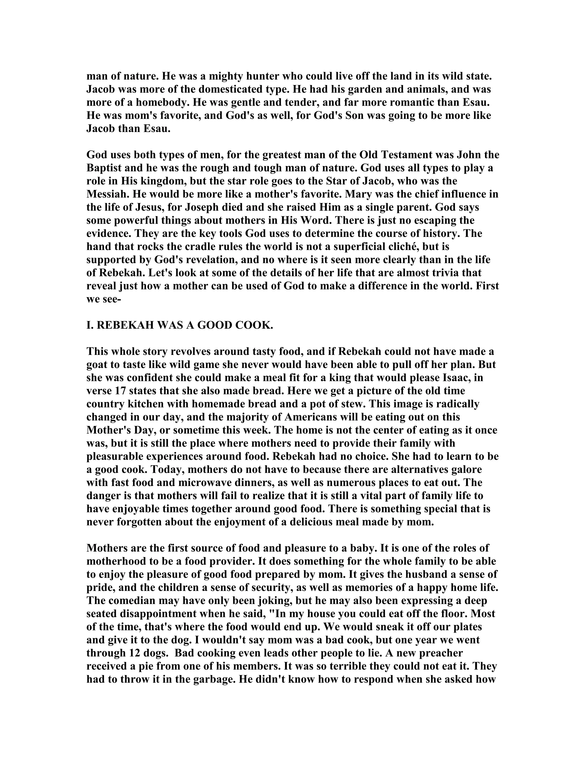 man of nature. He was a mighty hunter who could live off the land in its wild state. 
Jacob was more of the domesticated type. He had his garden and animals, and was 
more of a homebody. He was gentle and tender, and far more romantic than Esau. 
He was mom's favorite, and God's as well, for God's Son was going to be more like 
Jacob than Esau. 
God uses both types of men, for the greatest man of the Old Testament was John the 
Baptist and he was the rough and tough man of nature. God uses all types to play a 
role in His kingdom, but the star role goes to the Star of Jacob, who was the 
Messiah. He would be more like a mother's favorite. Mary was the chief influence in 
the life of Jesus, for Joseph died and she raised Him as a single parent. God says 
some powerful things about mothers in His Word. There is just no escaping the 
evidence. They are the key tools God uses to determine the course of history. The 
hand that rocks the cradle rules the world is not a superficial cliché, but is 
supported by God's revelation, and no where is it seen more clearly than in the life 
of Rebekah. Let's look at some of the details of her life that are almost trivia that 
reveal just how a mother can be used of God to make a difference in the world. First 
we see- 
I. REBEKAH WAS A GOOD COOK. 
This whole story revolves around tasty food, and if Rebekah could not have made a 
goat to taste like wild game she never would have been able to pull off her plan. But 
she was confident she could make a meal fit for a king that would please Isaac, in 
verse 17 states that she also made bread. Here we get a picture of the old time 
country kitchen with homemade bread and a pot of stew. This image is radically 
changed in our day, and the majority of Americans will be eating out on this 
Mother's Day, or sometime this week. The home is not the center of eating as it once 
was, but it is still the place where mothers need to provide their family with 
pleasurable experiences around food. Rebekah had no choice. She had to learn to be 
a good cook. Today, mothers do not have to because there are alternatives galore 
with fast food and microwave dinners, as well as numerous places to eat out. The 
danger is that mothers will fail to realize that it is still a vital part of family life to 
have enjoyable times together around good food. There is something special that is 
never forgotten about the enjoyment of a delicious meal made by mom. 
Mothers are the first source of food and pleasure to a baby. It is one of the roles of 
motherhood to be a food provider. It does something for the whole family to be able 
to enjoy the pleasure of good food prepared by mom. It gives the husband a sense of 
pride, and the children a sense of security, as well as memories of a happy home life. 
The comedian may have only been joking, but he may also been expressing a deep 
seated disappointment when he said, In my house you could eat off the floor. Most 
of the time, that's where the food would end up. We would sneak it off our plates 
and give it to the dog. I wouldn't say mom was a bad cook, but one year we went 
through 12 dogs. Bad cooking even leads other people to lie. A new preacher 
received a pie from one of his members. It was so terrible they could not eat it. They 
had to throw it in the garbage. He didn't know how to respond when she asked how 
 