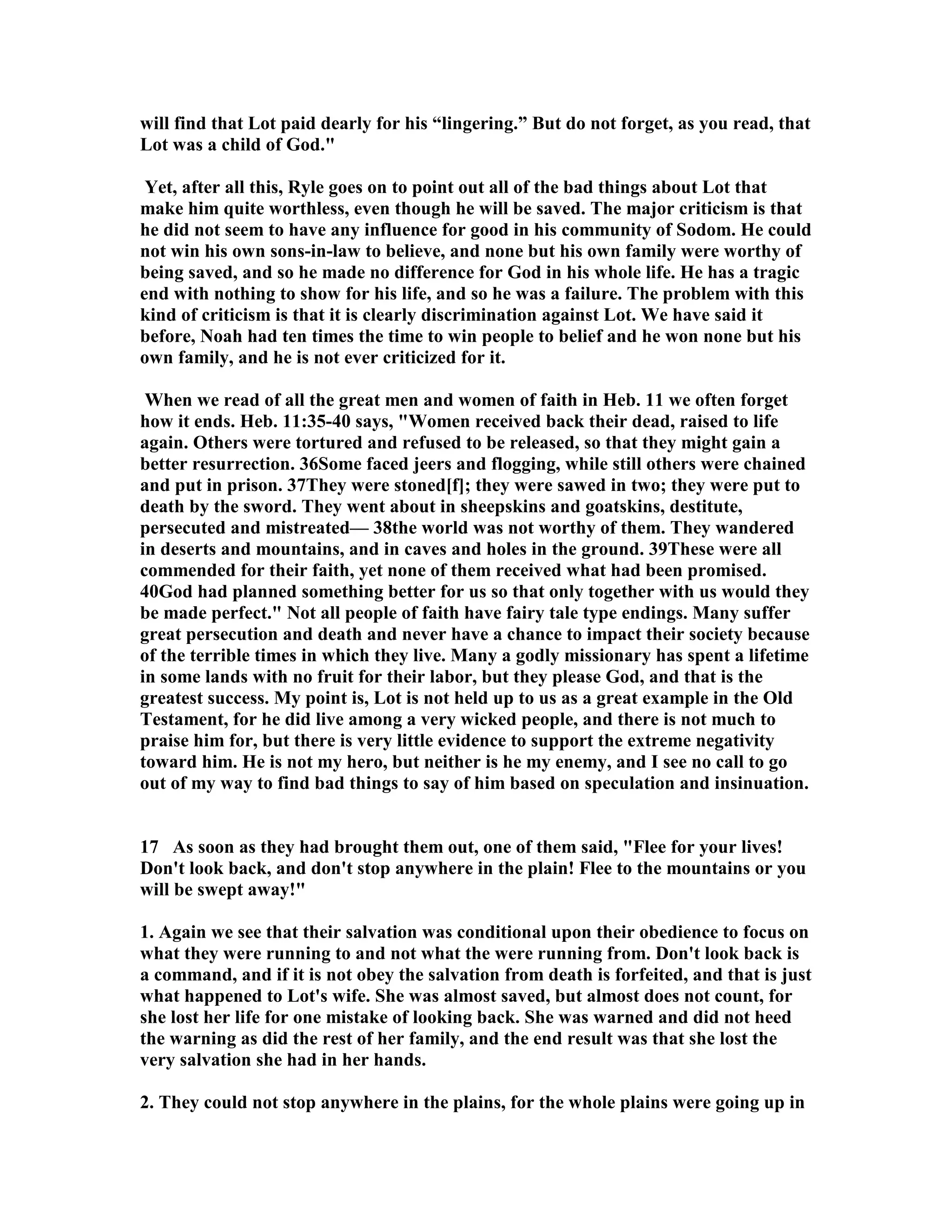 will find that Lot paid dearly for his “lingering.” But do not forget, as you read, that 
Lot was a child of God. 
Yet, after all this, Ryle goes on to point out all of the bad things about Lot that 
make him quite worthless, even though he will be saved. The major criticism is that 
he did not seem to have any influence for good in his community of Sodom. He could 
not win his own sons-in-law to believe, and none but his own family were worthy of 
being saved, and so he made no difference for God in his whole life. He has a tragic 
end with nothing to show for his life, and so he was a failure. The problem with this 
kind of criticism is that it is clearly discrimination against Lot. We have said it 
before, oah had ten times the time to win people to belief and he won none but his 
own family, and he is not ever criticized for it. 
When we read of all the great men and women of faith in Heb. 11 we often forget 
how it ends. Heb. 11:35-40 says, Women received back their dead, raised to life 
again. Others were tortured and refused to be released, so that they might gain a 
better resurrection. 36Some faced jeers and flogging, while still others were chained 
and put in prison. 37They were stoned[f]; they were sawed in two; they were put to 
death by the sword. They went about in sheepskins and goatskins, destitute, 
persecuted and mistreated— 38the world was not worthy of them. They wandered 
in deserts and mountains, and in caves and holes in the ground. 39These were all 
commended for their faith, yet none of them received what had been promised. 
40God had planned something better for us so that only together with us would they 
be made perfect. ot all people of faith have fairy tale type endings. Many suffer 
great persecution and death and never have a chance to impact their society because 
of the terrible times in which they live. Many a godly missionary has spent a lifetime 
in some lands with no fruit for their labor, but they please God, and that is the 
greatest success. My point is, Lot is not held up to us as a great example in the Old 
Testament, for he did live among a very wicked people, and there is not much to 
praise him for, but there is very little evidence to support the extreme negativity 
toward him. He is not my hero, but neither is he my enemy, and I see no call to go 
out of my way to find bad things to say of him based on speculation and insinuation. 
17 As soon as they had brought them out, one of them said, Flee for your lives! 
Don't look back, and don't stop anywhere in the plain! Flee to the mountains or you 
will be swept away! 
1. Again we see that their salvation was conditional upon their obedience to focus on 
what they were running to and not what the were running from. Don't look back is 
a command, and if it is not obey the salvation from death is forfeited, and that is just 
what happened to Lot's wife. She was almost saved, but almost does not count, for 
she lost her life for one mistake of looking back. She was warned and did not heed 
the warning as did the rest of her family, and the end result was that she lost the 
very salvation she had in her hands. 
2. They could not stop anywhere in the plains, for the whole plains were going up in 
 
