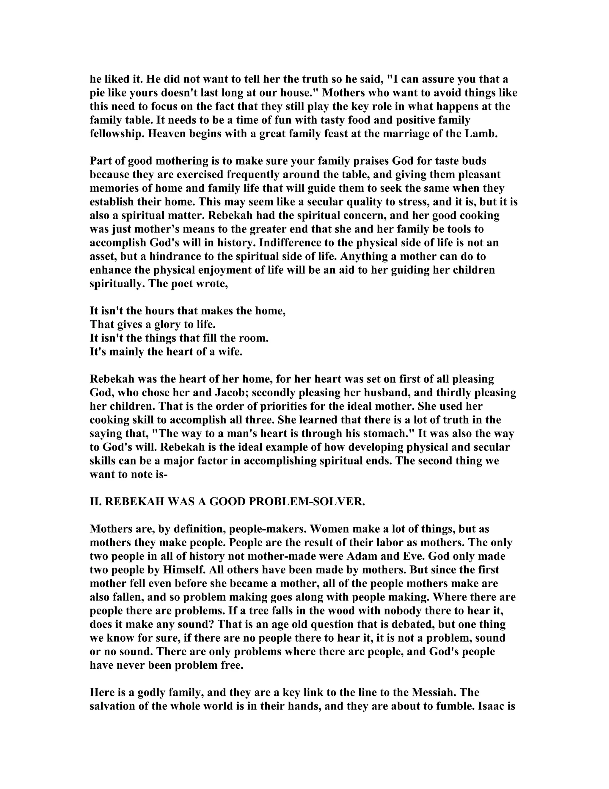 he liked it. He did not want to tell her the truth so he said, I can assure you that a 
pie like yours doesn't last long at our house. Mothers who want to avoid things like 
this need to focus on the fact that they still play the key role in what happens at the 
family table. It needs to be a time of fun with tasty food and positive family 
fellowship. Heaven begins with a great family feast at the marriage of the Lamb. 
Part of good mothering is to make sure your family praises God for taste buds 
because they are exercised frequently around the table, and giving them pleasant 
memories of home and family life that will guide them to seek the same when they 
establish their home. This may seem like a secular quality to stress, and it is, but it is 
also a spiritual matter. Rebekah had the spiritual concern, and her good cooking 
was just mother’s means to the greater end that she and her family be tools to 
accomplish God's will in history. Indifference to the physical side of life is not an 
asset, but a hindrance to the spiritual side of life. Anything a mother can do to 
enhance the physical enjoyment of life will be an aid to her guiding her children 
spiritually. The poet wrote, 
It isn't the hours that makes the home, 
That gives a glory to life. 
It isn't the things that fill the room. 
It's mainly the heart of a wife. 
Rebekah was the heart of her home, for her heart was set on first of all pleasing 
God, who chose her and Jacob; secondly pleasing her husband, and thirdly pleasing 
her children. That is the order of priorities for the ideal mother. She used her 
cooking skill to accomplish all three. She learned that there is a lot of truth in the 
saying that, The way to a man's heart is through his stomach. It was also the way 
to God's will. Rebekah is the ideal example of how developing physical and secular 
skills can be a major factor in accomplishing spiritual ends. The second thing we 
want to note is- 
II. REBEKAH WAS A GOOD PROBLEM-SOLVER. 
Mothers are, by definition, people-makers. Women make a lot of things, but as 
mothers they make people. People are the result of their labor as mothers. The only 
two people in all of history not mother-made were Adam and Eve. God only made 
two people by Himself. All others have been made by mothers. But since the first 
mother fell even before she became a mother, all of the people mothers make are 
also fallen, and so problem making goes along with people making. Where there are 
people there are problems. If a tree falls in the wood with nobody there to hear it, 
does it make any sound? That is an age old question that is debated, but one thing 
we know for sure, if there are no people there to hear it, it is not a problem, sound 
or no sound. There are only problems where there are people, and God's people 
have never been problem free. 
Here is a godly family, and they are a key link to the line to the Messiah. The 
salvation of the whole world is in their hands, and they are about to fumble. Isaac is 
 