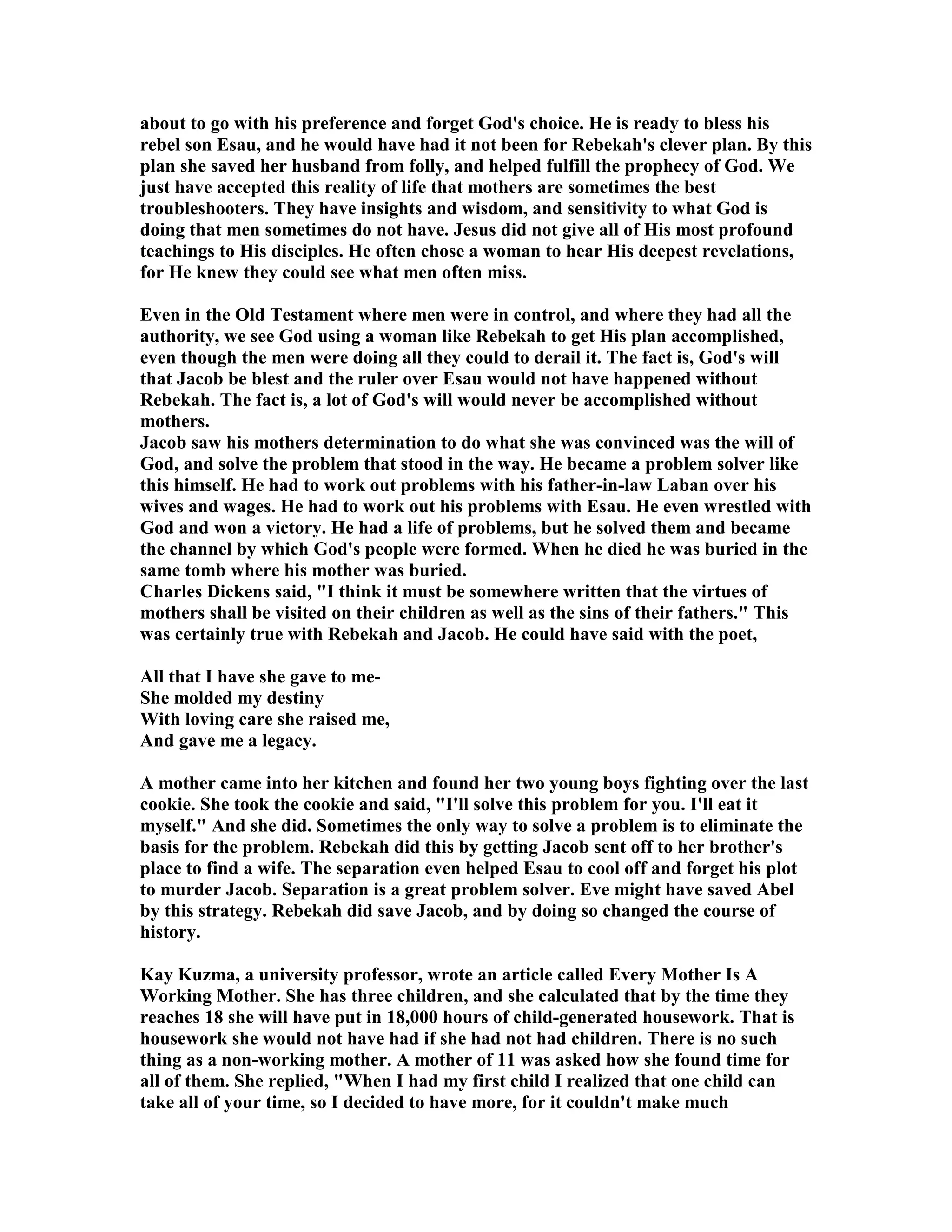 about to go with his preference and forget God's choice. He is ready to bless his 
rebel son Esau, and he would have had it not been for Rebekah's clever plan. By this 
plan she saved her husband from folly, and helped fulfill the prophecy of God. We 
just have accepted this reality of life that mothers are sometimes the best 
troubleshooters. They have insights and wisdom, and sensitivity to what God is 
doing that men sometimes do not have. Jesus did not give all of His most profound 
teachings to His disciples. He often chose a woman to hear His deepest revelations, 
for He knew they could see what men often miss. 
Even in the Old Testament where men were in control, and where they had all the 
authority, we see God using a woman like Rebekah to get His plan accomplished, 
even though the men were doing all they could to derail it. The fact is, God's will 
that Jacob be blest and the ruler over Esau would not have happened without 
Rebekah. The fact is, a lot of God's will would never be accomplished without 
mothers. 
Jacob saw his mothers determination to do what she was convinced was the will of 
God, and solve the problem that stood in the way. He became a problem solver like 
this himself. He had to work out problems with his father-in-law Laban over his 
wives and wages. He had to work out his problems with Esau. He even wrestled with 
God and won a victory. He had a life of problems, but he solved them and became 
the channel by which God's people were formed. When he died he was buried in the 
same tomb where his mother was buried. 
Charles Dickens said, I think it must be somewhere written that the virtues of 
mothers shall be visited on their children as well as the sins of their fathers. This 
was certainly true with Rebekah and Jacob. He could have said with the poet, 
All that I have she gave to me- 
She molded my destiny 
With loving care she raised me, 
And gave me a legacy. 
A mother came into her kitchen and found her two young boys fighting over the last 
cookie. She took the cookie and said, I'll solve this problem for you. I'll eat it 
myself. And she did. Sometimes the only way to solve a problem is to eliminate the 
basis for the problem. Rebekah did this by getting Jacob sent off to her brother's 
place to find a wife. The separation even helped Esau to cool off and forget his plot 
to murder Jacob. Separation is a great problem solver. Eve might have saved Abel 
by this strategy. Rebekah did save Jacob, and by doing so changed the course of 
history. 
Kay Kuzma, a university professor, wrote an article called Every Mother Is A 
Working Mother. She has three children, and she calculated that by the time they 
reaches 18 she will have put in 18,000 hours of child-generated housework. That is 
housework she would not have had if she had not had children. There is no such 
thing as a non-working mother. A mother of 11 was asked how she found time for 
all of them. She replied, When I had my first child I realized that one child can 
take all of your time, so I decided to have more, for it couldn't make much 
 