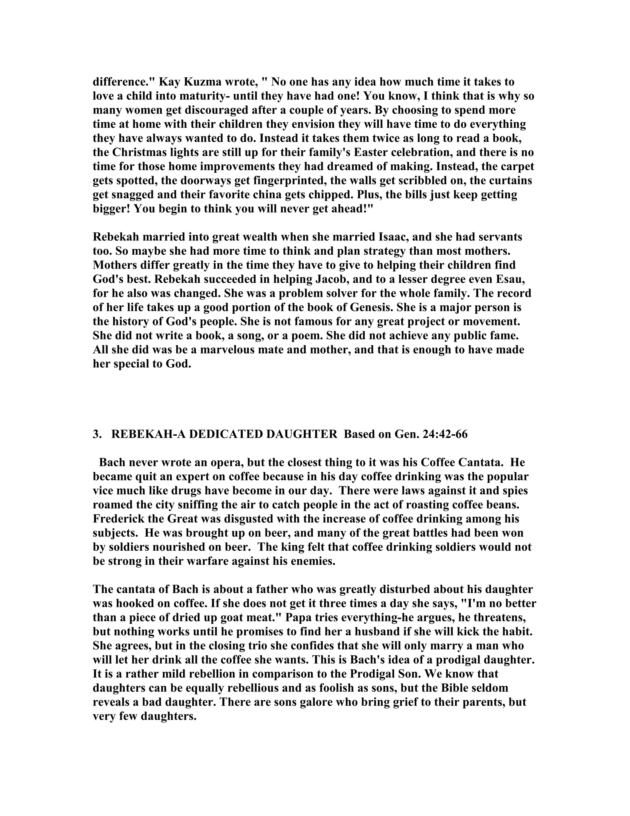 difference. Kay Kuzma wrote,  o one has any idea how much time it takes to 
love a child into maturity- until they have had one! You know, I think that is why so 
many women get discouraged after a couple of years. By choosing to spend more 
time at home with their children they envision they will have time to do everything 
they have always wanted to do. Instead it takes them twice as long to read a book, 
the Christmas lights are still up for their family's Easter celebration, and there is no 
time for those home improvements they had dreamed of making. Instead, the carpet 
gets spotted, the doorways get fingerprinted, the walls get scribbled on, the curtains 
get snagged and their favorite china gets chipped. Plus, the bills just keep getting 
bigger! You begin to think you will never get ahead! 
Rebekah married into great wealth when she married Isaac, and she had servants 
too. So maybe she had more time to think and plan strategy than most mothers. 
Mothers differ greatly in the time they have to give to helping their children find 
God's best. Rebekah succeeded in helping Jacob, and to a lesser degree even Esau, 
for he also was changed. She was a problem solver for the whole family. The record 
of her life takes up a good portion of the book of Genesis. She is a major person is 
the history of God's people. She is not famous for any great project or movement. 
She did not write a book, a song, or a poem. She did not achieve any public fame. 
All she did was be a marvelous mate and mother, and that is enough to have made 
her special to God. 
3. REBEKAH-A DEDICATED DAUGHTER Based on Gen. 24:42-66 
Bach never wrote an opera, but the closest thing to it was his Coffee Cantata. He 
became quit an expert on coffee because in his day coffee drinking was the popular 
vice much like drugs have become in our day. There were laws against it and spies 
roamed the city sniffing the air to catch people in the act of roasting coffee beans. 
Frederick the Great was disgusted with the increase of coffee drinking among his 
subjects. He was brought up on beer, and many of the great battles had been won 
by soldiers nourished on beer. The king felt that coffee drinking soldiers would not 
be strong in their warfare against his enemies. 
The cantata of Bach is about a father who was greatly disturbed about his daughter 
was hooked on coffee. If she does not get it three times a day she says, I'm no better 
than a piece of dried up goat meat. Papa tries everything-he argues, he threatens, 
but nothing works until he promises to find her a husband if she will kick the habit. 
She agrees, but in the closing trio she confides that she will only marry a man who 
will let her drink all the coffee she wants. This is Bach's idea of a prodigal daughter. 
It is a rather mild rebellion in comparison to the Prodigal Son. We know that 
daughters can be equally rebellious and as foolish as sons, but the Bible seldom 
reveals a bad daughter. There are sons galore who bring grief to their parents, but 
very few daughters. 
 