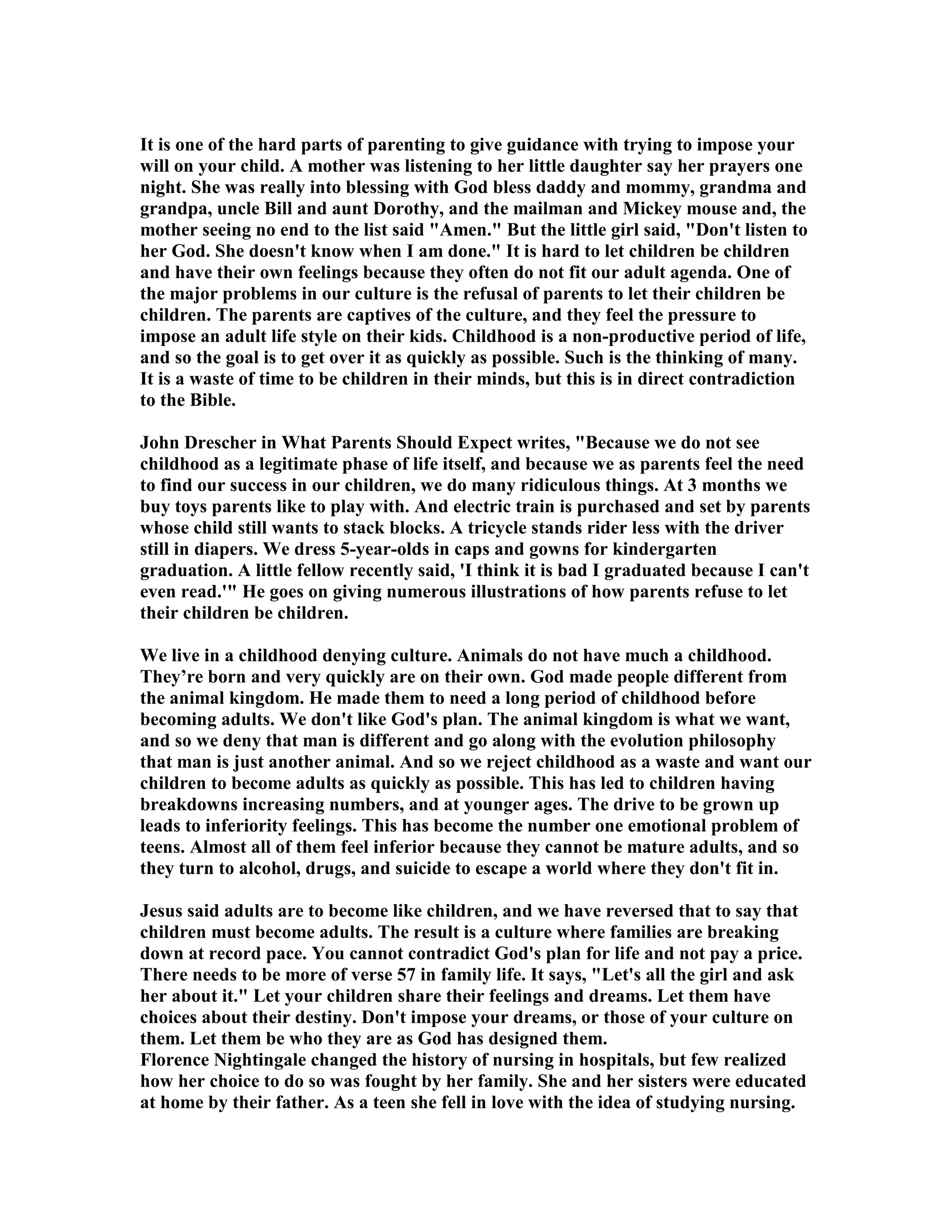 It is one of the hard parts of parenting to give guidance with trying to impose your 
will on your child. A mother was listening to her little daughter say her prayers one 
night. She was really into blessing with God bless daddy and mommy, grandma and 
grandpa, uncle Bill and aunt Dorothy, and the mailman and Mickey mouse and, the 
mother seeing no end to the list said Amen. But the little girl said, Don't listen to 
her God. She doesn't know when I am done. It is hard to let children be children 
and have their own feelings because they often do not fit our adult agenda. One of 
the major problems in our culture is the refusal of parents to let their children be 
children. The parents are captives of the culture, and they feel the pressure to 
impose an adult life style on their kids. Childhood is a non-productive period of life, 
and so the goal is to get over it as quickly as possible. Such is the thinking of many. 
It is a waste of time to be children in their minds, but this is in direct contradiction 
to the Bible. 
John Drescher in What Parents Should Expect writes, Because we do not see 
childhood as a legitimate phase of life itself, and because we as parents feel the need 
to find our success in our children, we do many ridiculous things. At 3 months we 
buy toys parents like to play with. And electric train is purchased and set by parents 
whose child still wants to stack blocks. A tricycle stands rider less with the driver 
still in diapers. We dress 5-year-olds in caps and gowns for kindergarten 
graduation. A little fellow recently said, 'I think it is bad I graduated because I can't 
even read.' He goes on giving numerous illustrations of how parents refuse to let 
their children be children. 
We live in a childhood denying culture. Animals do not have much a childhood. 
They’re born and very quickly are on their own. God made people different from 
the animal kingdom. He made them to need a long period of childhood before 
becoming adults. We don't like God's plan. The animal kingdom is what we want, 
and so we deny that man is different and go along with the evolution philosophy 
that man is just another animal. And so we reject childhood as a waste and want our 
children to become adults as quickly as possible. This has led to children having 
breakdowns increasing numbers, and at younger ages. The drive to be grown up 
leads to inferiority feelings. This has become the number one emotional problem of 
teens. Almost all of them feel inferior because they cannot be mature adults, and so 
they turn to alcohol, drugs, and suicide to escape a world where they don't fit in. 
Jesus said adults are to become like children, and we have reversed that to say that 
children must become adults. The result is a culture where families are breaking 
down at record pace. You cannot contradict God's plan for life and not pay a price. 
There needs to be more of verse 57 in family life. It says, Let's all the girl and ask 
her about it. Let your children share their feelings and dreams. Let them have 
choices about their destiny. Don't impose your dreams, or those of your culture on 
them. Let them be who they are as God has designed them. 
Florence ightingale changed the history of nursing in hospitals, but few realized 
how her choice to do so was fought by her family. She and her sisters were educated 
at home by their father. As a teen she fell in love with the idea of studying nursing. 
 
