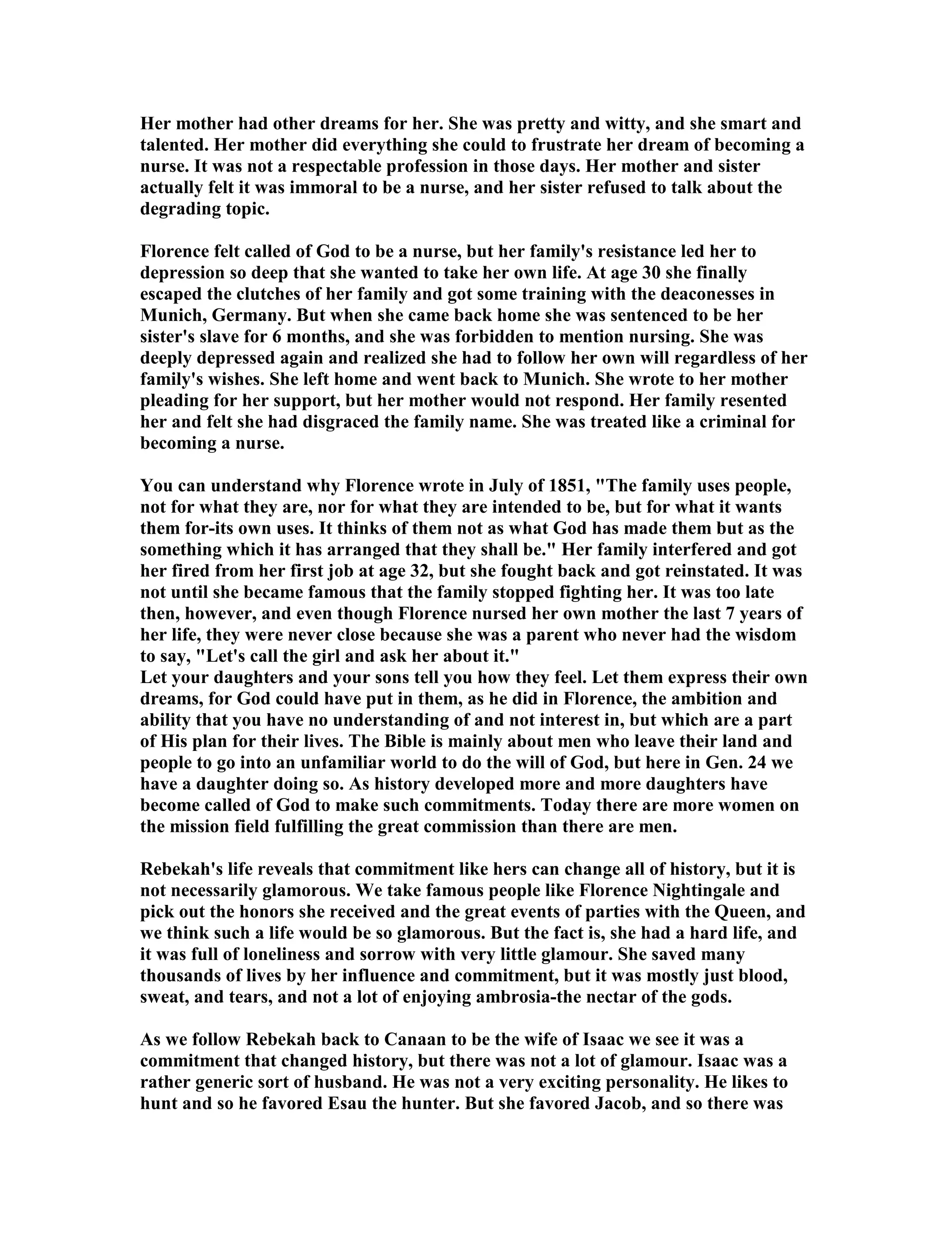 Her mother had other dreams for her. She was pretty and witty, and she smart and 
talented. Her mother did everything she could to frustrate her dream of becoming a 
nurse. It was not a respectable profession in those days. Her mother and sister 
actually felt it was immoral to be a nurse, and her sister refused to talk about the 
degrading topic. 
Florence felt called of God to be a nurse, but her family's resistance led her to 
depression so deep that she wanted to take her own life. At age 30 she finally 
escaped the clutches of her family and got some training with the deaconesses in 
Munich, Germany. But when she came back home she was sentenced to be her 
sister's slave for 6 months, and she was forbidden to mention nursing. She was 
deeply depressed again and realized she had to follow her own will regardless of her 
family's wishes. She left home and went back to Munich. She wrote to her mother 
pleading for her support, but her mother would not respond. Her family resented 
her and felt she had disgraced the family name. She was treated like a criminal for 
becoming a nurse. 
You can understand why Florence wrote in July of 1851, The family uses people, 
not for what they are, nor for what they are intended to be, but for what it wants 
them for-its own uses. It thinks of them not as what God has made them but as the 
something which it has arranged that they shall be. Her family interfered and got 
her fired from her first job at age 32, but she fought back and got reinstated. It was 
not until she became famous that the family stopped fighting her. It was too late 
then, however, and even though Florence nursed her own mother the last 7 years of 
her life, they were never close because she was a parent who never had the wisdom 
to say, Let's call the girl and ask her about it. 
Let your daughters and your sons tell you how they feel. Let them express their own 
dreams, for God could have put in them, as he did in Florence, the ambition and 
ability that you have no understanding of and not interest in, but which are a part 
of His plan for their lives. The Bible is mainly about men who leave their land and 
people to go into an unfamiliar world to do the will of God, but here in Gen. 24 we 
have a daughter doing so. As history developed more and more daughters have 
become called of God to make such commitments. Today there are more women on 
the mission field fulfilling the great commission than there are men. 
Rebekah's life reveals that commitment like hers can change all of history, but it is 
not necessarily glamorous. We take famous people like Florence ightingale and 
pick out the honors she received and the great events of parties with the Queen, and 
we think such a life would be so glamorous. But the fact is, she had a hard life, and 
it was full of loneliness and sorrow with very little glamour. She saved many 
thousands of lives by her influence and commitment, but it was mostly just blood, 
sweat, and tears, and not a lot of enjoying ambrosia-the nectar of the gods. 
As we follow Rebekah back to Canaan to be the wife of Isaac we see it was a 
commitment that changed history, but there was not a lot of glamour. Isaac was a 
rather generic sort of husband. He was not a very exciting personality. He likes to 
hunt and so he favored Esau the hunter. But she favored Jacob, and so there was 
 