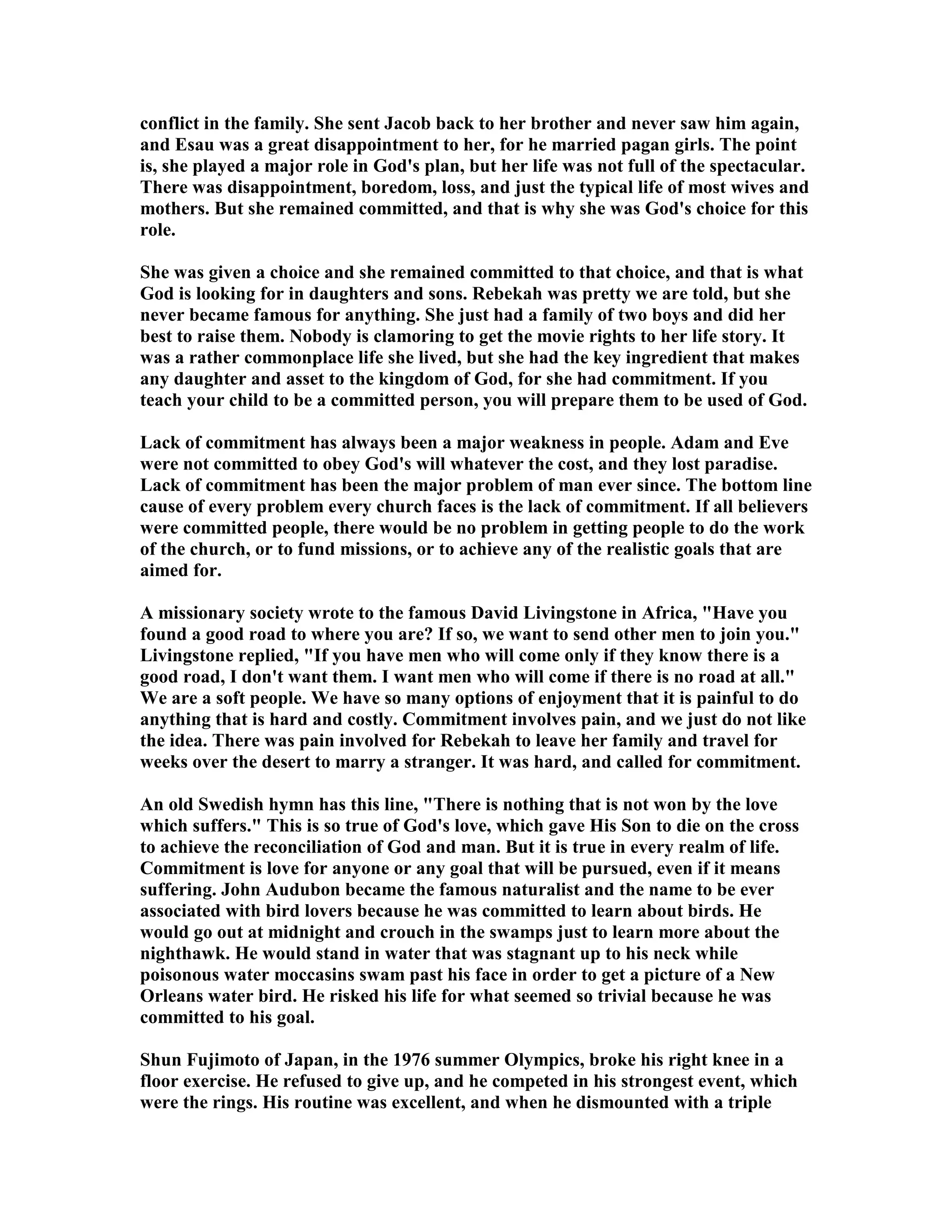 conflict in the family. She sent Jacob back to her brother and never saw him again, 
and Esau was a great disappointment to her, for he married pagan girls. The point 
is, she played a major role in God's plan, but her life was not full of the spectacular. 
There was disappointment, boredom, loss, and just the typical life of most wives and 
mothers. But she remained committed, and that is why she was God's choice for this 
role. 
She was given a choice and she remained committed to that choice, and that is what 
God is looking for in daughters and sons. Rebekah was pretty we are told, but she 
never became famous for anything. She just had a family of two boys and did her 
best to raise them. obody is clamoring to get the movie rights to her life story. It 
was a rather commonplace life she lived, but she had the key ingredient that makes 
any daughter and asset to the kingdom of God, for she had commitment. If you 
teach your child to be a committed person, you will prepare them to be used of God. 
Lack of commitment has always been a major weakness in people. Adam and Eve 
were not committed to obey God's will whatever the cost, and they lost paradise. 
Lack of commitment has been the major problem of man ever since. The bottom line 
cause of every problem every church faces is the lack of commitment. If all believers 
were committed people, there would be no problem in getting people to do the work 
of the church, or to fund missions, or to achieve any of the realistic goals that are 
aimed for. 
A missionary society wrote to the famous David Livingstone in Africa, Have you 
found a good road to where you are? If so, we want to send other men to join you. 
Livingstone replied, If you have men who will come only if they know there is a 
good road, I don't want them. I want men who will come if there is no road at all. 
We are a soft people. We have so many options of enjoyment that it is painful to do 
anything that is hard and costly. Commitment involves pain, and we just do not like 
the idea. There was pain involved for Rebekah to leave her family and travel for 
weeks over the desert to marry a stranger. It was hard, and called for commitment. 
An old Swedish hymn has this line, There is nothing that is not won by the love 
which suffers. This is so true of God's love, which gave His Son to die on the cross 
to achieve the reconciliation of God and man. But it is true in every realm of life. 
Commitment is love for anyone or any goal that will be pursued, even if it means 
suffering. John Audubon became the famous naturalist and the name to be ever 
associated with bird lovers because he was committed to learn about birds. He 
would go out at midnight and crouch in the swamps just to learn more about the 
nighthawk. He would stand in water that was stagnant up to his neck while 
poisonous water moccasins swam past his face in order to get a picture of a ew 
Orleans water bird. He risked his life for what seemed so trivial because he was 
committed to his goal. 
Shun Fujimoto of Japan, in the 1976 summer Olympics, broke his right knee in a 
floor exercise. He refused to give up, and he competed in his strongest event, which 
were the rings. His routine was excellent, and when he dismounted with a triple 
 