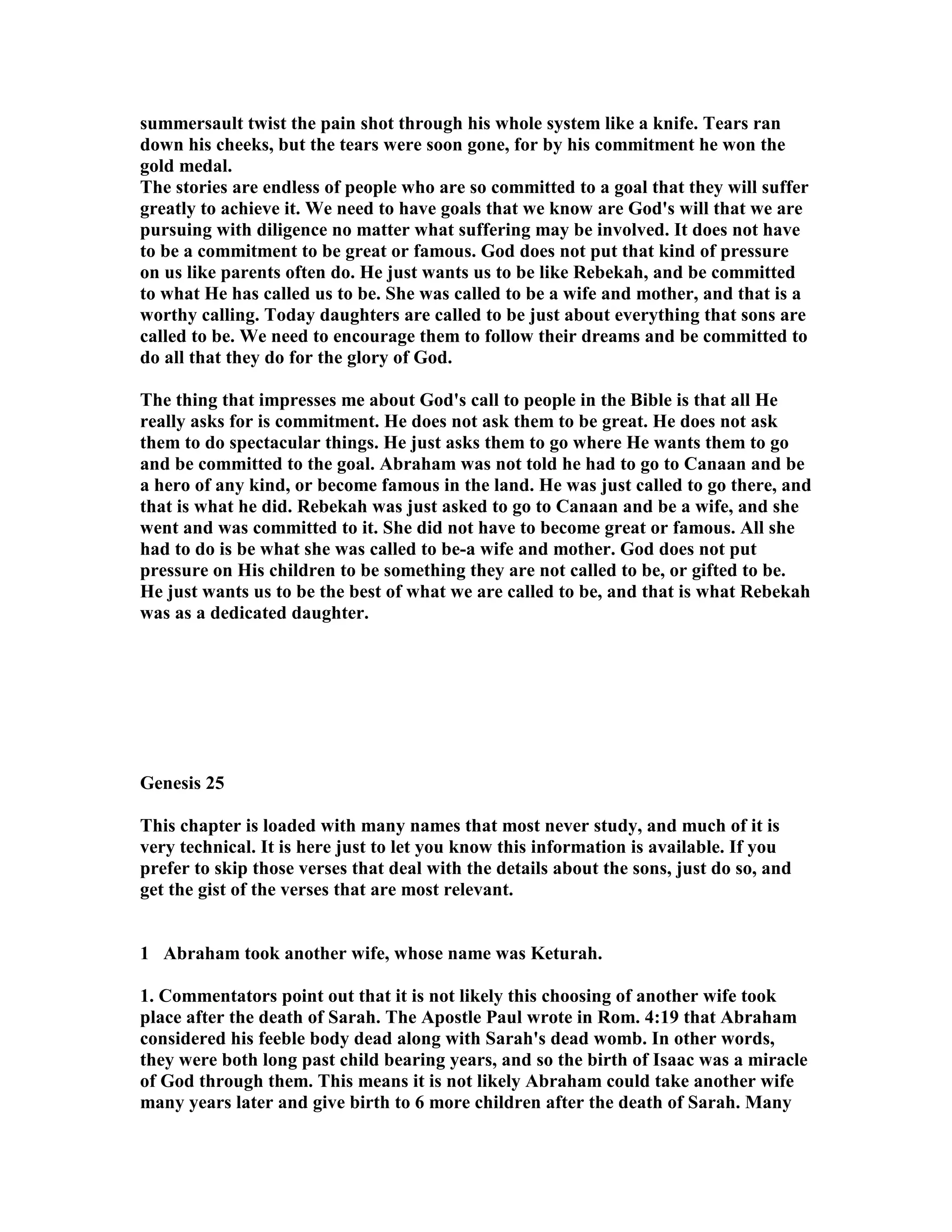 summersault twist the pain shot through his whole system like a knife. Tears ran 
down his cheeks, but the tears were soon gone, for by his commitment he won the 
gold medal. 
The stories are endless of people who are so committed to a goal that they will suffer 
greatly to achieve it. We need to have goals that we know are God's will that we are 
pursuing with diligence no matter what suffering may be involved. It does not have 
to be a commitment to be great or famous. God does not put that kind of pressure 
on us like parents often do. He just wants us to be like Rebekah, and be committed 
to what He has called us to be. She was called to be a wife and mother, and that is a 
worthy calling. Today daughters are called to be just about everything that sons are 
called to be. We need to encourage them to follow their dreams and be committed to 
do all that they do for the glory of God. 
The thing that impresses me about God's call to people in the Bible is that all He 
really asks for is commitment. He does not ask them to be great. He does not ask 
them to do spectacular things. He just asks them to go where He wants them to go 
and be committed to the goal. Abraham was not told he had to go to Canaan and be 
a hero of any kind, or become famous in the land. He was just called to go there, and 
that is what he did. Rebekah was just asked to go to Canaan and be a wife, and she 
went and was committed to it. She did not have to become great or famous. All she 
had to do is be what she was called to be-a wife and mother. God does not put 
pressure on His children to be something they are not called to be, or gifted to be. 
He just wants us to be the best of what we are called to be, and that is what Rebekah 
was as a dedicated daughter. 
Genesis 25 
This chapter is loaded with many names that most never study, and much of it is 
very technical. It is here just to let you know this information is available. If you 
prefer to skip those verses that deal with the details about the sons, just do so, and 
get the gist of the verses that are most relevant. 
1 Abraham took another wife, whose name was Keturah. 
1. Commentators point out that it is not likely this choosing of another wife took 
place after the death of Sarah. The Apostle Paul wrote in Rom. 4:19 that Abraham 
considered his feeble body dead along with Sarah's dead womb. In other words, 
they were both long past child bearing years, and so the birth of Isaac was a miracle 
of God through them. This means it is not likely Abraham could take another wife 
many years later and give birth to 6 more children after the death of Sarah. Many 
 
