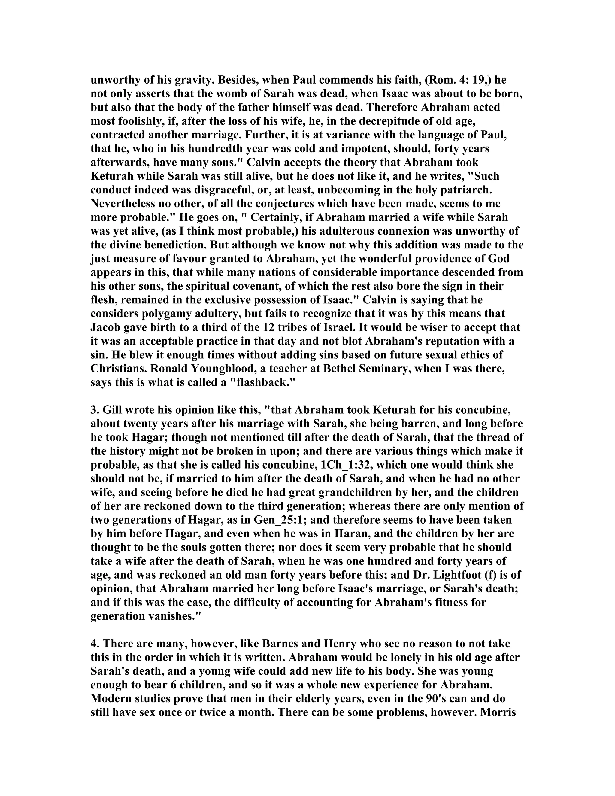unworthy of his gravity. Besides, when Paul commends his faith, (Rom. 4: 19,) he 
not only asserts that the womb of Sarah was dead, when Isaac was about to be born, 
but also that the body of the father himself was dead. Therefore Abraham acted 
most foolishly, if, after the loss of his wife, he, in the decrepitude of old age, 
contracted another marriage. Further, it is at variance with the language of Paul, 
that he, who in his hundredth year was cold and impotent, should, forty years 
afterwards, have many sons. Calvin accepts the theory that Abraham took 
Keturah while Sarah was still alive, but he does not like it, and he writes, Such 
conduct indeed was disgraceful, or, at least, unbecoming in the holy patriarch. 
evertheless no other, of all the conjectures which have been made, seems to me 
more probable. He goes on,  Certainly, if Abraham married a wife while Sarah 
was yet alive, (as I think most probable,) his adulterous connexion was unworthy of 
the divine benediction. But although we know not why this addition was made to the 
just measure of favour granted to Abraham, yet the wonderful providence of God 
appears in this, that while many nations of considerable importance descended from 
his other sons, the spiritual covenant, of which the rest also bore the sign in their 
flesh, remained in the exclusive possession of Isaac. Calvin is saying that he 
considers polygamy adultery, but fails to recognize that it was by this means that 
Jacob gave birth to a third of the 12 tribes of Israel. It would be wiser to accept that 
it was an acceptable practice in that day and not blot Abraham's reputation with a 
sin. He blew it enough times without adding sins based on future sexual ethics of 
Christians. Ronald Youngblood, a teacher at Bethel Seminary, when I was there, 
says this is what is called a flashback. 
3. Gill wrote his opinion like this, that Abraham took Keturah for his concubine, 
about twenty years after his marriage with Sarah, she being barren, and long before 
he took Hagar; though not mentioned till after the death of Sarah, that the thread of 
the history might not be broken in upon; and there are various things which make it 
probable, as that she is called his concubine, 1Ch_1:32, which one would think she 
should not be, if married to him after the death of Sarah, and when he had no other 
wife, and seeing before he died he had great grandchildren by her, and the children 
of her are reckoned down to the third generation; whereas there are only mention of 
two generations of Hagar, as in Gen_25:1; and therefore seems to have been taken 
by him before Hagar, and even when he was in Haran, and the children by her are 
thought to be the souls gotten there; nor does it seem very probable that he should 
take a wife after the death of Sarah, when he was one hundred and forty years of 
age, and was reckoned an old man forty years before this; and Dr. Lightfoot (f) is of 
opinion, that Abraham married her long before Isaac's marriage, or Sarah's death; 
and if this was the case, the difficulty of accounting for Abraham's fitness for 
generation vanishes. 
4. There are many, however, like Barnes and Henry who see no reason to not take 
this in the order in which it is written. Abraham would be lonely in his old age after 
Sarah's death, and a young wife could add new life to his body. She was young 
enough to bear 6 children, and so it was a whole new experience for Abraham. 
Modern studies prove that men in their elderly years, even in the 90's can and do 
still have sex once or twice a month. There can be some problems, however. Morris 
 