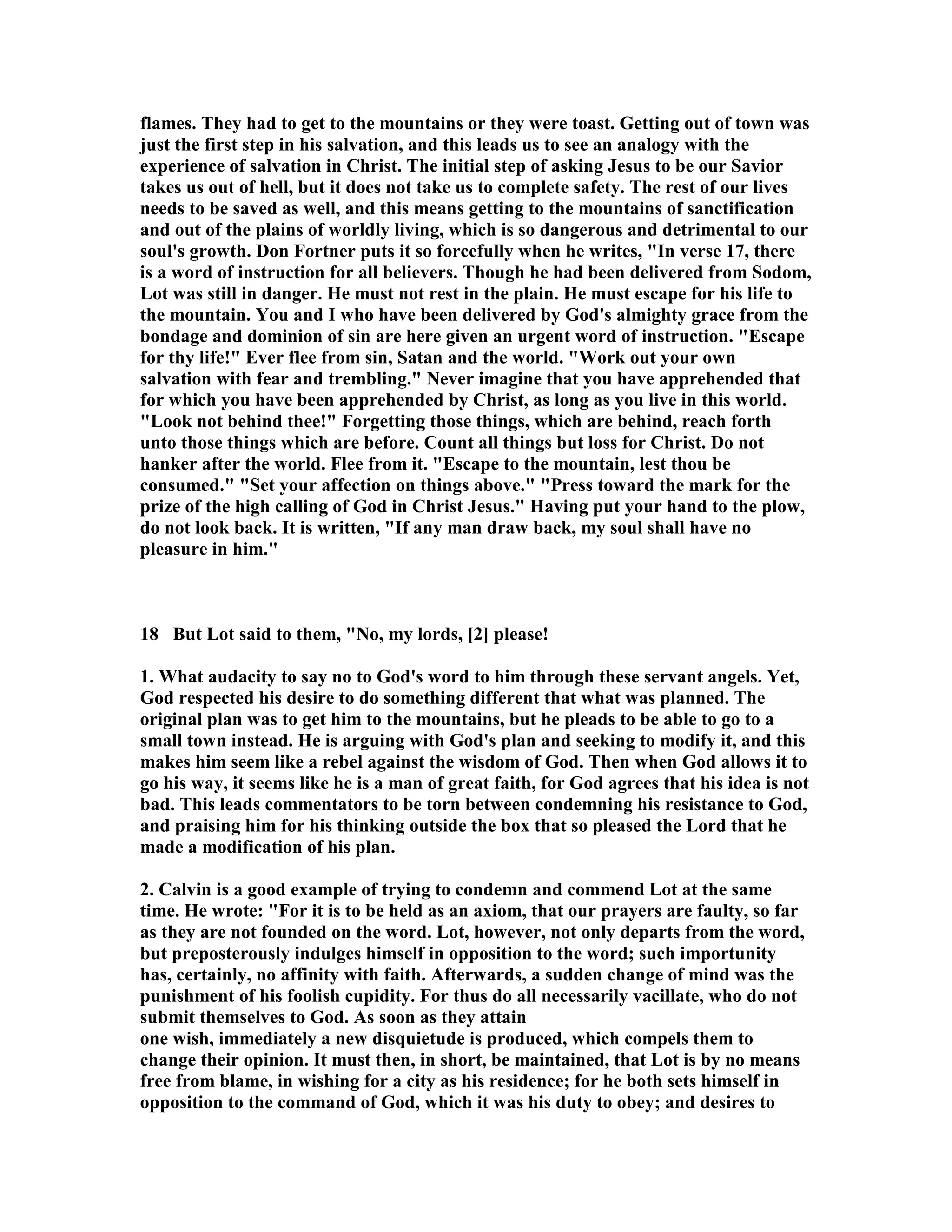 flames. They had to get to the mountains or they were toast. Getting out of town was 
just the first step in his salvation, and this leads us to see an analogy with the 
experience of salvation in Christ. The initial step of asking Jesus to be our Savior 
takes us out of hell, but it does not take us to complete safety. The rest of our lives 
needs to be saved as well, and this means getting to the mountains of sanctification 
and out of the plains of worldly living, which is so dangerous and detrimental to our 
soul's growth. Don Fortner puts it so forcefully when he writes, In verse 17, there 
is a word of instruction for all believers. Though he had been delivered from Sodom, 
Lot was still in danger. He must not rest in the plain. He must escape for his life to 
the mountain. You and I who have been delivered by God's almighty grace from the 
bondage and dominion of sin are here given an urgent word of instruction. Escape 
for thy life! Ever flee from sin, Satan and the world. Work out your own 
salvation with fear and trembling. ever imagine that you have apprehended that 
for which you have been apprehended by Christ, as long as you live in this world. 
Look not behind thee! Forgetting those things, which are behind, reach forth 
unto those things which are before. Count all things but loss for Christ. Do not 
hanker after the world. Flee from it. Escape to the mountain, lest thou be 
consumed. Set your affection on things above. Press toward the mark for the 
prize of the high calling of God in Christ Jesus. Having put your hand to the plow, 
do not look back. It is written, If any man draw back, my soul shall have no 
pleasure in him. 
18 But Lot said to them, o, my lords, [2] please! 
1. What audacity to say no to God's word to him through these servant angels. Yet, 
God respected his desire to do something different that what was planned. The 
original plan was to get him to the mountains, but he pleads to be able to go to a 
small town instead. He is arguing with God's plan and seeking to modify it, and this 
makes him seem like a rebel against the wisdom of God. Then when God allows it to 
go his way, it seems like he is a man of great faith, for God agrees that his idea is not 
bad. This leads commentators to be torn between condemning his resistance to God, 
and praising him for his thinking outside the box that so pleased the Lord that he 
made a modification of his plan. 
2. Calvin is a good example of trying to condemn and commend Lot at the same 
time. He wrote: For it is to be held as an axiom, that our prayers are faulty, so far 
as they are not founded on the word. Lot, however, not only departs from the word, 
but preposterously indulges himself in opposition to the word; such importunity 
has, certainly, no affinity with faith. Afterwards, a sudden change of mind was the 
punishment of his foolish cupidity. For thus do all necessarily vacillate, who do not 
submit themselves to God. As soon as they attain 
one wish, immediately a new disquietude is produced, which compels them to 
change their opinion. It must then, in short, be maintained, that Lot is by no means 
free from blame, in wishing for a city as his residence; for he both sets himself in 
opposition to the command of God, which it was his duty to obey; and desires to 
 
