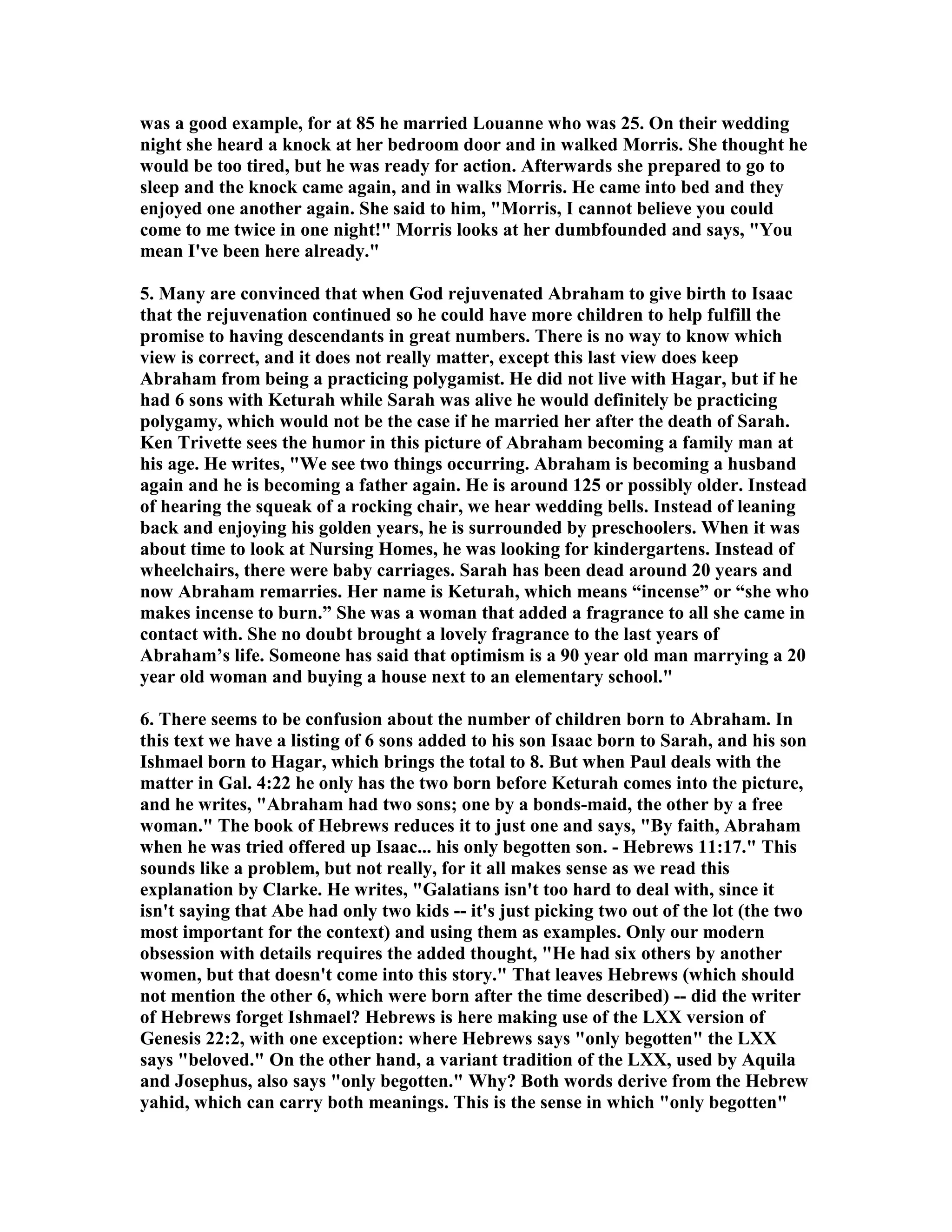 was a good example, for at 85 he married Louanne who was 25. On their wedding 
night she heard a knock at her bedroom door and in walked Morris. She thought he 
would be too tired, but he was ready for action. Afterwards she prepared to go to 
sleep and the knock came again, and in walks Morris. He came into bed and they 
enjoyed one another again. She said to him, Morris, I cannot believe you could 
come to me twice in one night! Morris looks at her dumbfounded and says, You 
mean I've been here already. 
5. Many are convinced that when God rejuvenated Abraham to give birth to Isaac 
that the rejuvenation continued so he could have more children to help fulfill the 
promise to having descendants in great numbers. There is no way to know which 
view is correct, and it does not really matter, except this last view does keep 
Abraham from being a practicing polygamist. He did not live with Hagar, but if he 
had 6 sons with Keturah while Sarah was alive he would definitely be practicing 
polygamy, which would not be the case if he married her after the death of Sarah. 
Ken Trivette sees the humor in this picture of Abraham becoming a family man at 
his age. He writes, We see two things occurring. Abraham is becoming a husband 
again and he is becoming a father again. He is around 125 or possibly older. Instead 
of hearing the squeak of a rocking chair, we hear wedding bells. Instead of leaning 
back and enjoying his golden years, he is surrounded by preschoolers. When it was 
about time to look at ursing Homes, he was looking for kindergartens. Instead of 
wheelchairs, there were baby carriages. Sarah has been dead around 20 years and 
now Abraham remarries. Her name is Keturah, which means “incense” or “she who 
makes incense to burn.” She was a woman that added a fragrance to all she came in 
contact with. She no doubt brought a lovely fragrance to the last years of 
Abraham’s life. Someone has said that optimism is a 90 year old man marrying a 20 
year old woman and buying a house next to an elementary school. 
6. There seems to be confusion about the number of children born to Abraham. In 
this text we have a listing of 6 sons added to his son Isaac born to Sarah, and his son 
Ishmael born to Hagar, which brings the total to 8. But when Paul deals with the 
matter in Gal. 4:22 he only has the two born before Keturah comes into the picture, 
and he writes, Abraham had two sons; one by a bonds-maid, the other by a free 
woman. The book of Hebrews reduces it to just one and says, By faith, Abraham 
when he was tried offered up Isaac... his only begotten son. - Hebrews 11:17. This 
sounds like a problem, but not really, for it all makes sense as we read this 
explanation by Clarke. He writes, Galatians isn't too hard to deal with, since it 
isn't saying that Abe had only two kids -- it's just picking two out of the lot (the two 
most important for the context) and using them as examples. Only our modern 
obsession with details requires the added thought, He had six others by another 
women, but that doesn't come into this story. That leaves Hebrews (which should 
not mention the other 6, which were born after the time described) -- did the writer 
of Hebrews forget Ishmael? Hebrews is here making use of the LXX version of 
Genesis 22:2, with one exception: where Hebrews says only begotten the LXX 
says beloved. On the other hand, a variant tradition of the LXX, used by Aquila 
and Josephus, also says only begotten. Why? Both words derive from the Hebrew 
yahid, which can carry both meanings. This is the sense in which only begotten 
 