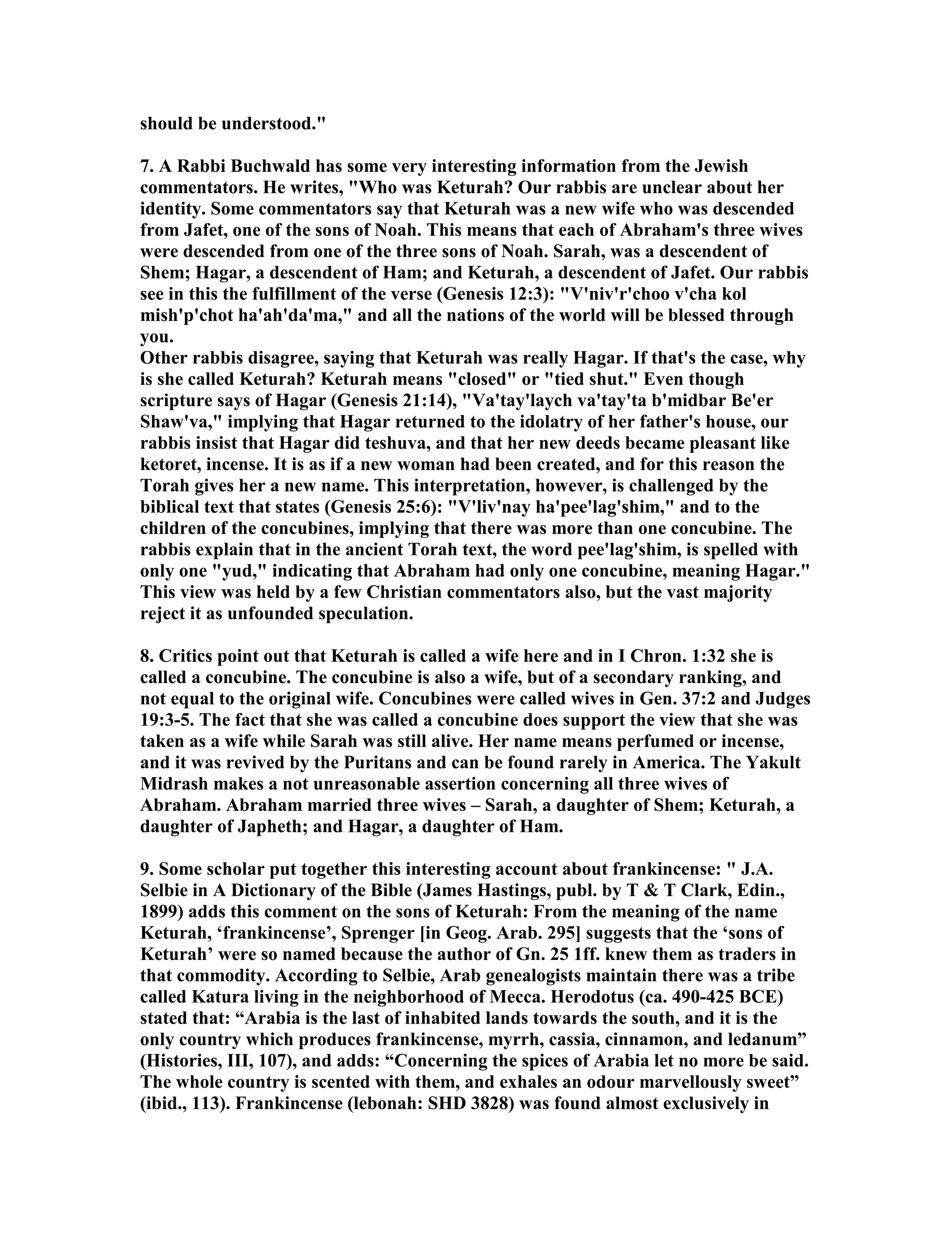 should be understood. 
7. A Rabbi Buchwald has some very interesting information from the Jewish 
commentators. He writes, Who was Keturah? Our rabbis are unclear about her 
identity. Some commentators say that Keturah was a new wife who was descended 
from Jafet, one of the sons of oah. This means that each of Abraham's three wives 
were descended from one of the three sons of oah. Sarah, was a descendent of 
Shem; Hagar, a descendent of Ham; and Keturah, a descendent of Jafet. Our rabbis 
see in this the fulfillment of the verse (Genesis 12:3): V'niv'r'choo v'cha kol 
mish'p'chot ha'ah'da'ma, and all the nations of the world will be blessed through 
you. 
Other rabbis disagree, saying that Keturah was really Hagar. If that's the case, why 
is she called Keturah? Keturah means closed or tied shut. Even though 
scripture says of Hagar (Genesis 21:14), Va'tay'laych va'tay'ta b'midbar Be'er 
Shaw'va, implying that Hagar returned to the idolatry of her father's house, our 
rabbis insist that Hagar did teshuva, and that her new deeds became pleasant like 
ketoret, incense. It is as if a new woman had been created, and for this reason the 
Torah gives her a new name. This interpretation, however, is challenged by the 
biblical text that states (Genesis 25:6): V'liv'nay ha'pee'lag'shim, and to the 
children of the concubines, implying that there was more than one concubine. The 
rabbis explain that in the ancient Torah text, the word pee'lag'shim, is spelled with 
only one yud, indicating that Abraham had only one concubine, meaning Hagar. 
This view was held by a few Christian commentators also, but the vast majority 
reject it as unfounded speculation. 
8. Critics point out that Keturah is called a wife here and in I Chron. 1:32 she is 
called a concubine. The concubine is also a wife, but of a secondary ranking, and 
not equal to the original wife. Concubines were called wives in Gen. 37:2 and Judges 
19:3-5. The fact that she was called a concubine does support the view that she was 
taken as a wife while Sarah was still alive. Her name means perfumed or incense, 
and it was revived by the Puritans and can be found rarely in America. The Yakult 
Midrash makes a not unreasonable assertion concerning all three wives of 
Abraham. Abraham married three wives – Sarah, a daughter of Shem; Keturah, a 
daughter of Japheth; and Hagar, a daughter of Ham. 
9. Some scholar put together this interesting account about frankincense:  J.A. 
Selbie in A Dictionary of the Bible (James Hastings, publ. by T  T Clark, Edin., 
1899) adds this comment on the sons of Keturah: From the meaning of the name 
Keturah, ‘frankincense’, Sprenger [in Geog. Arab. 295] suggests that the ‘sons of 
Keturah’ were so named because the author of Gn. 25 1ff. knew them as traders in 
that commodity. According to Selbie, Arab genealogists maintain there was a tribe 
called Katura living in the neighborhood of Mecca. Herodotus (ca. 490-425 BCE) 
stated that: “Arabia is the last of inhabited lands towards the south, and it is the 
only country which produces frankincense, myrrh, cassia, cinnamon, and ledanum” 
(Histories, III, 107), and adds: “Concerning the spices of Arabia let no more be said. 
The whole country is scented with them, and exhales an odour marvellously sweet” 
(ibid., 113). Frankincense (lebonah: SHD 3828) was found almost exclusively in 
 