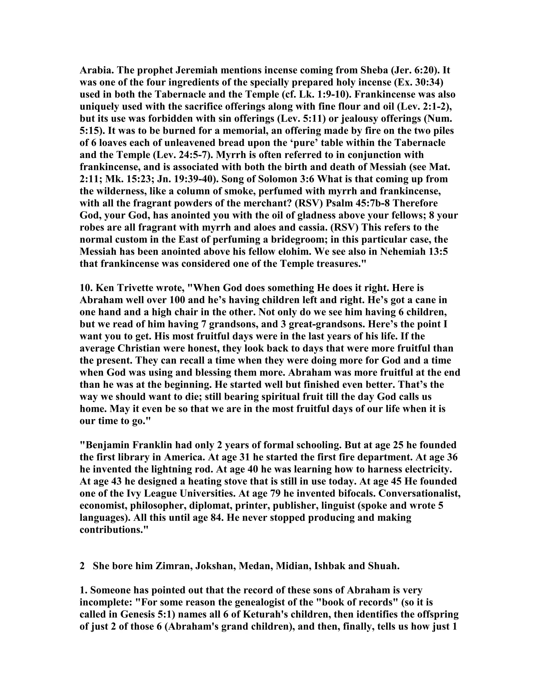 Arabia. The prophet Jeremiah mentions incense coming from Sheba (Jer. 6:20). It 
was one of the four ingredients of the specially prepared holy incense (Ex. 30:34) 
used in both the Tabernacle and the Temple (cf. Lk. 1:9-10). Frankincense was also 
uniquely used with the sacrifice offerings along with fine flour and oil (Lev. 2:1-2), 
but its use was forbidden with sin offerings (Lev. 5:11) or jealousy offerings (um. 
5:15). It was to be burned for a memorial, an offering made by fire on the two piles 
of 6 loaves each of unleavened bread upon the ‘pure’ table within the Tabernacle 
and the Temple (Lev. 24:5-7). Myrrh is often referred to in conjunction with 
frankincense, and is associated with both the birth and death of Messiah (see Mat. 
2:11; Mk. 15:23; Jn. 19:39-40). Song of Solomon 3:6 What is that coming up from 
the wilderness, like a column of smoke, perfumed with myrrh and frankincense, 
with all the fragrant powders of the merchant? (RSV) Psalm 45:7b-8 Therefore 
God, your God, has anointed you with the oil of gladness above your fellows; 8 your 
robes are all fragrant with myrrh and aloes and cassia. (RSV) This refers to the 
normal custom in the East of perfuming a bridegroom; in this particular case, the 
Messiah has been anointed above his fellow elohim. We see also in ehemiah 13:5 
that frankincense was considered one of the Temple treasures. 
10. Ken Trivette wrote, When God does something He does it right. Here is 
Abraham well over 100 and he’s having children left and right. He’s got a cane in 
one hand and a high chair in the other. ot only do we see him having 6 children, 
but we read of him having 7 grandsons, and 3 great-grandsons. Here’s the point I 
want you to get. His most fruitful days were in the last years of his life. If the 
average Christian were honest, they look back to days that were more fruitful than 
the present. They can recall a time when they were doing more for God and a time 
when God was using and blessing them more. Abraham was more fruitful at the end 
than he was at the beginning. He started well but finished even better. That’s the 
way we should want to die; still bearing spiritual fruit till the day God calls us 
home. May it even be so that we are in the most fruitful days of our life when it is 
our time to go. 
Benjamin Franklin had only 2 years of formal schooling. But at age 25 he founded 
the first library in America. At age 31 he started the first fire department. At age 36 
he invented the lightning rod. At age 40 he was learning how to harness electricity. 
At age 43 he designed a heating stove that is still in use today. At age 45 He founded 
one of the Ivy League Universities. At age 79 he invented bifocals. Conversationalist, 
economist, philosopher, diplomat, printer, publisher, linguist (spoke and wrote 5 
languages). All this until age 84. He never stopped producing and making 
contributions. 
2 She bore him Zimran, Jokshan, Medan, Midian, Ishbak and Shuah. 
1. Someone has pointed out that the record of these sons of Abraham is very 
incomplete: For some reason the genealogist of the book of records (so it is 
called in Genesis 5:1) names all 6 of Keturah's children, then identifies the offspring 
of just 2 of those 6 (Abraham's grand children), and then, finally, tells us how just 1 
 