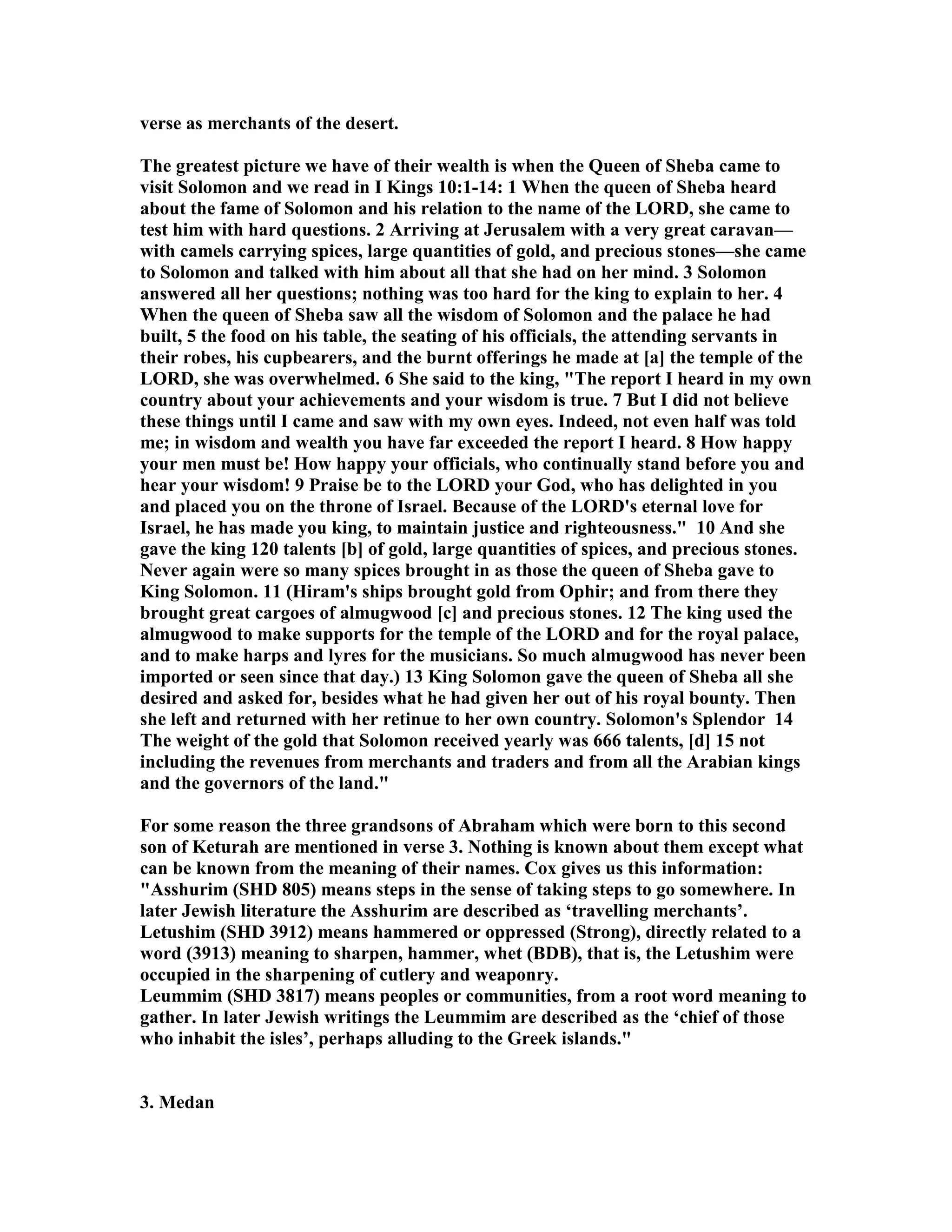 verse as merchants of the desert. 
The greatest picture we have of their wealth is when the Queen of Sheba came to 
visit Solomon and we read in I Kings 10:1-14: 1 When the queen of Sheba heard 
about the fame of Solomon and his relation to the name of the LORD, she came to 
test him with hard questions. 2 Arriving at Jerusalem with a very great caravan— 
with camels carrying spices, large quantities of gold, and precious stones—she came 
to Solomon and talked with him about all that she had on her mind. 3 Solomon 
answered all her questions; nothing was too hard for the king to explain to her. 4 
When the queen of Sheba saw all the wisdom of Solomon and the palace he had 
built, 5 the food on his table, the seating of his officials, the attending servants in 
their robes, his cupbearers, and the burnt offerings he made at [a] the temple of the 
LORD, she was overwhelmed. 6 She said to the king, The report I heard in my own 
country about your achievements and your wisdom is true. 7 But I did not believe 
these things until I came and saw with my own eyes. Indeed, not even half was told 
me; in wisdom and wealth you have far exceeded the report I heard. 8 How happy 
your men must be! How happy your officials, who continually stand before you and 
hear your wisdom! 9 Praise be to the LORD your God, who has delighted in you 
and placed you on the throne of Israel. Because of the LORD's eternal love for 
Israel, he has made you king, to maintain justice and righteousness. 10 And she 
gave the king 120 talents [b] of gold, large quantities of spices, and precious stones. 
ever again were so many spices brought in as those the queen of Sheba gave to 
King Solomon. 11 (Hiram's ships brought gold from Ophir; and from there they 
brought great cargoes of almugwood [c] and precious stones. 12 The king used the 
almugwood to make supports for the temple of the LORD and for the royal palace, 
and to make harps and lyres for the musicians. So much almugwood has never been 
imported or seen since that day.) 13 King Solomon gave the queen of Sheba all she 
desired and asked for, besides what he had given her out of his royal bounty. Then 
she left and returned with her retinue to her own country. Solomon's Splendor 14 
The weight of the gold that Solomon received yearly was 666 talents, [d] 15 not 
including the revenues from merchants and traders and from all the Arabian kings 
and the governors of the land. 
For some reason the three grandsons of Abraham which were born to this second 
son of Keturah are mentioned in verse 3. othing is known about them except what 
can be known from the meaning of their names. Cox gives us this information: 
Asshurim (SHD 805) means steps in the sense of taking steps to go somewhere. In 
later Jewish literature the Asshurim are described as ‘travelling merchants’. 
Letushim (SHD 3912) means hammered or oppressed (Strong), directly related to a 
word (3913) meaning to sharpen, hammer, whet (BDB), that is, the Letushim were 
occupied in the sharpening of cutlery and weaponry. 
Leummim (SHD 3817) means peoples or communities, from a root word meaning to 
gather. In later Jewish writings the Leummim are described as the ‘chief of those 
who inhabit the isles’, perhaps alluding to the Greek islands. 
3. Medan 
 