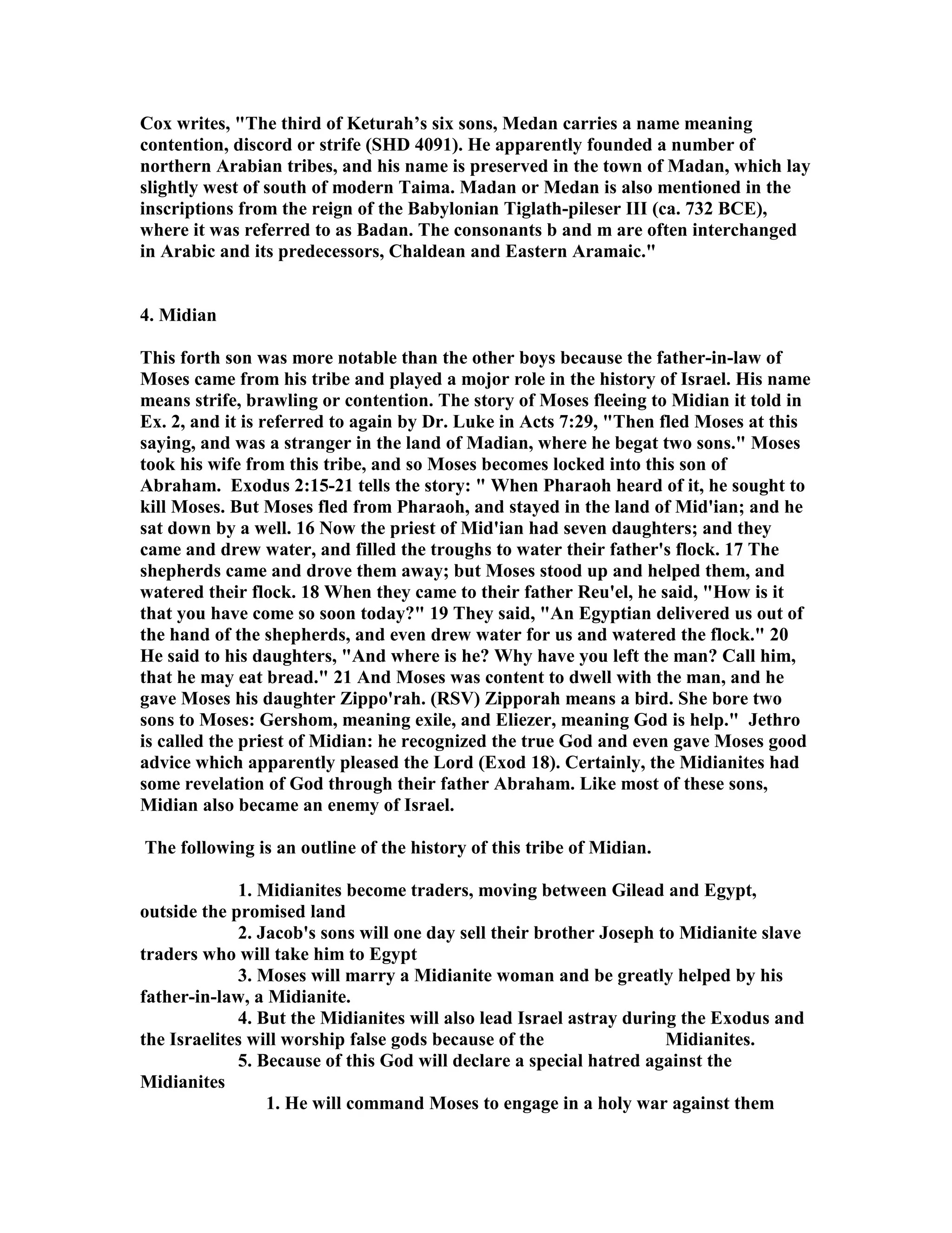 Cox writes, The third of Keturah’s six sons, Medan carries a name meaning 
contention, discord or strife (SHD 4091). He apparently founded a number of 
northern Arabian tribes, and his name is preserved in the town of Madan, which lay 
slightly west of south of modern Taima. Madan or Medan is also mentioned in the 
inscriptions from the reign of the Babylonian Tiglath-pileser III (ca. 732 BCE), 
where it was referred to as Badan. The consonants b and m are often interchanged 
in Arabic and its predecessors, Chaldean and Eastern Aramaic. 
4. Midian 
This forth son was more notable than the other boys because the father-in-law of 
Moses came from his tribe and played a mojor role in the history of Israel. His name 
means strife, brawling or contention. The story of Moses fleeing to Midian it told in 
Ex. 2, and it is referred to again by Dr. Luke in Acts 7:29, Then fled Moses at this 
saying, and was a stranger in the land of Madian, where he begat two sons. Moses 
took his wife from this tribe, and so Moses becomes locked into this son of 
Abraham. Exodus 2:15-21 tells the story:  When Pharaoh heard of it, he sought to 
kill Moses. But Moses fled from Pharaoh, and stayed in the land of Mid'ian; and he 
sat down by a well. 16 ow the priest of Mid'ian had seven daughters; and they 
came and drew water, and filled the troughs to water their father's flock. 17 The 
shepherds came and drove them away; but Moses stood up and helped them, and 
watered their flock. 18 When they came to their father Reu'el, he said, How is it 
that you have come so soon today? 19 They said, An Egyptian delivered us out of 
the hand of the shepherds, and even drew water for us and watered the flock. 20 
He said to his daughters, And where is he? Why have you left the man? Call him, 
that he may eat bread. 21 And Moses was content to dwell with the man, and he 
gave Moses his daughter Zippo'rah. (RSV) Zipporah means a bird. She bore two 
sons to Moses: Gershom, meaning exile, and Eliezer, meaning God is help. Jethro 
is called the priest of Midian: he recognized the true God and even gave Moses good 
advice which apparently pleased the Lord (Exod 18). Certainly, the Midianites had 
some revelation of God through their father Abraham. Like most of these sons, 
Midian also became an enemy of Israel. 
The following is an outline of the history of this tribe of Midian. 
1. Midianites become traders, moving between Gilead and Egypt, 
outside the promised land 
2. Jacob's sons will one day sell their brother Joseph to Midianite slave 
traders who will take him to Egypt 
3. Moses will marry a Midianite woman and be greatly helped by his 
father-in-law, a Midianite. 
4. But the Midianites will also lead Israel astray during the Exodus and 
the Israelites will worship false gods because of the Midianites. 
5. Because of this God will declare a special hatred against the 
Midianites 
1. He will command Moses to engage in a holy war against them 
 