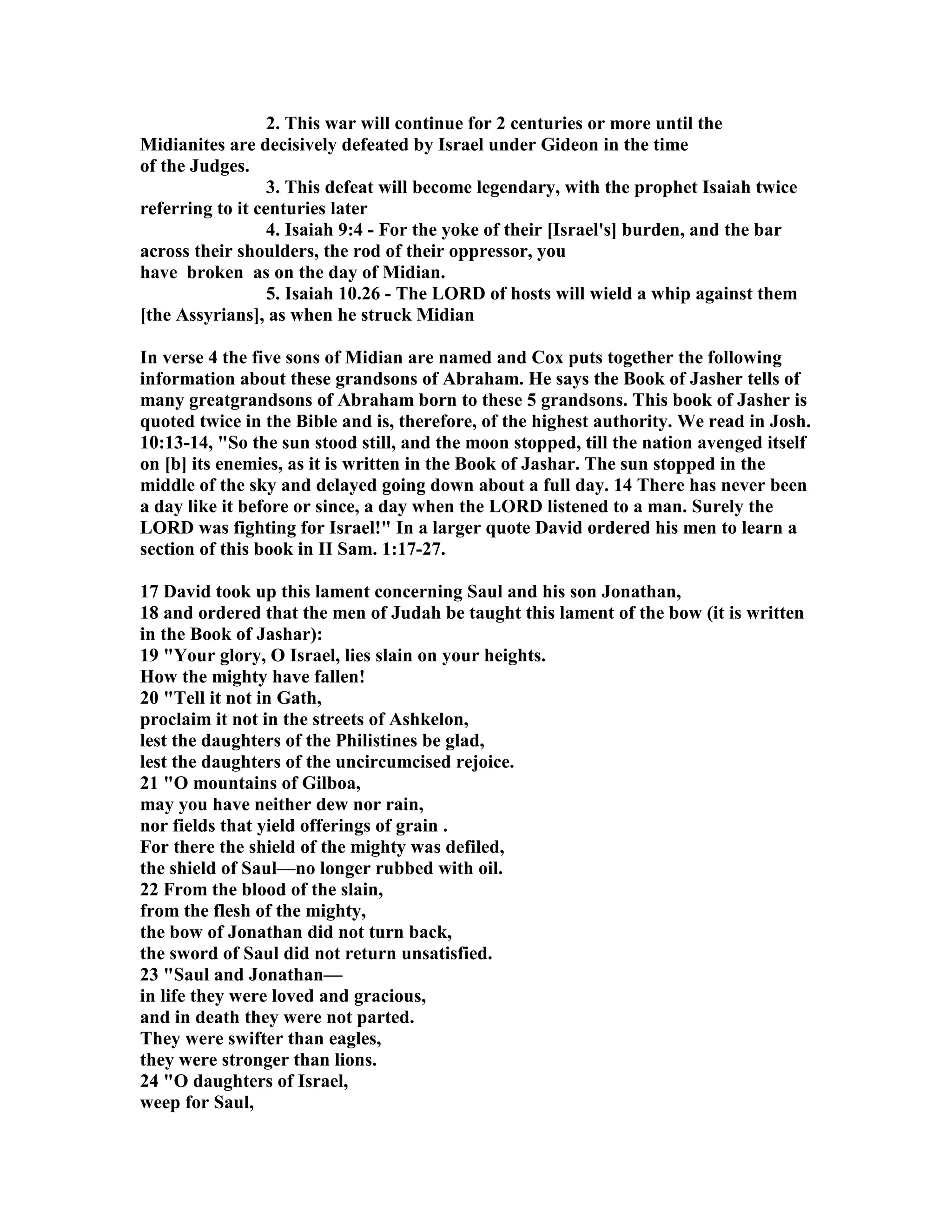 2. This war will continue for 2 centuries or more until the 
Midianites are decisively defeated by Israel under Gideon in the time 
of the Judges. 
3. This defeat will become legendary, with the prophet Isaiah twice 
referring to it centuries later 
4. Isaiah 9:4 - For the yoke of their [Israel's] burden, and the bar 
across their shoulders, the rod of their oppressor, you 
have broken as on the day of Midian. 
5. Isaiah 10.26 - The LORD of hosts will wield a whip against them 
[the Assyrians], as when he struck Midian 
In verse 4 the five sons of Midian are named and Cox puts together the following 
information about these grandsons of Abraham. He says the Book of Jasher tells of 
many greatgrandsons of Abraham born to these 5 grandsons. This book of Jasher is 
quoted twice in the Bible and is, therefore, of the highest authority. We read in Josh. 
10:13-14, So the sun stood still, and the moon stopped, till the nation avenged itself 
on [b] its enemies, as it is written in the Book of Jashar. The sun stopped in the 
middle of the sky and delayed going down about a full day. 14 There has never been 
a day like it before or since, a day when the LORD listened to a man. Surely the 
LORD was fighting for Israel! In a larger quote David ordered his men to learn a 
section of this book in II Sam. 1:17-27. 
17 David took up this lament concerning Saul and his son Jonathan, 
18 and ordered that the men of Judah be taught this lament of the bow (it is written 
in the Book of Jashar): 
19 Your glory, O Israel, lies slain on your heights. 
How the mighty have fallen! 
20 Tell it not in Gath, 
proclaim it not in the streets of Ashkelon, 
lest the daughters of the Philistines be glad, 
lest the daughters of the uncircumcised rejoice. 
21 O mountains of Gilboa, 
may you have neither dew nor rain, 
nor fields that yield offerings of grain . 
For there the shield of the mighty was defiled, 
the shield of Saul—no longer rubbed with oil. 
22 From the blood of the slain, 
from the flesh of the mighty, 
the bow of Jonathan did not turn back, 
the sword of Saul did not return unsatisfied. 
23 Saul and Jonathan— 
in life they were loved and gracious, 
and in death they were not parted. 
They were swifter than eagles, 
they were stronger than lions. 
24 O daughters of Israel, 
weep for Saul, 
 