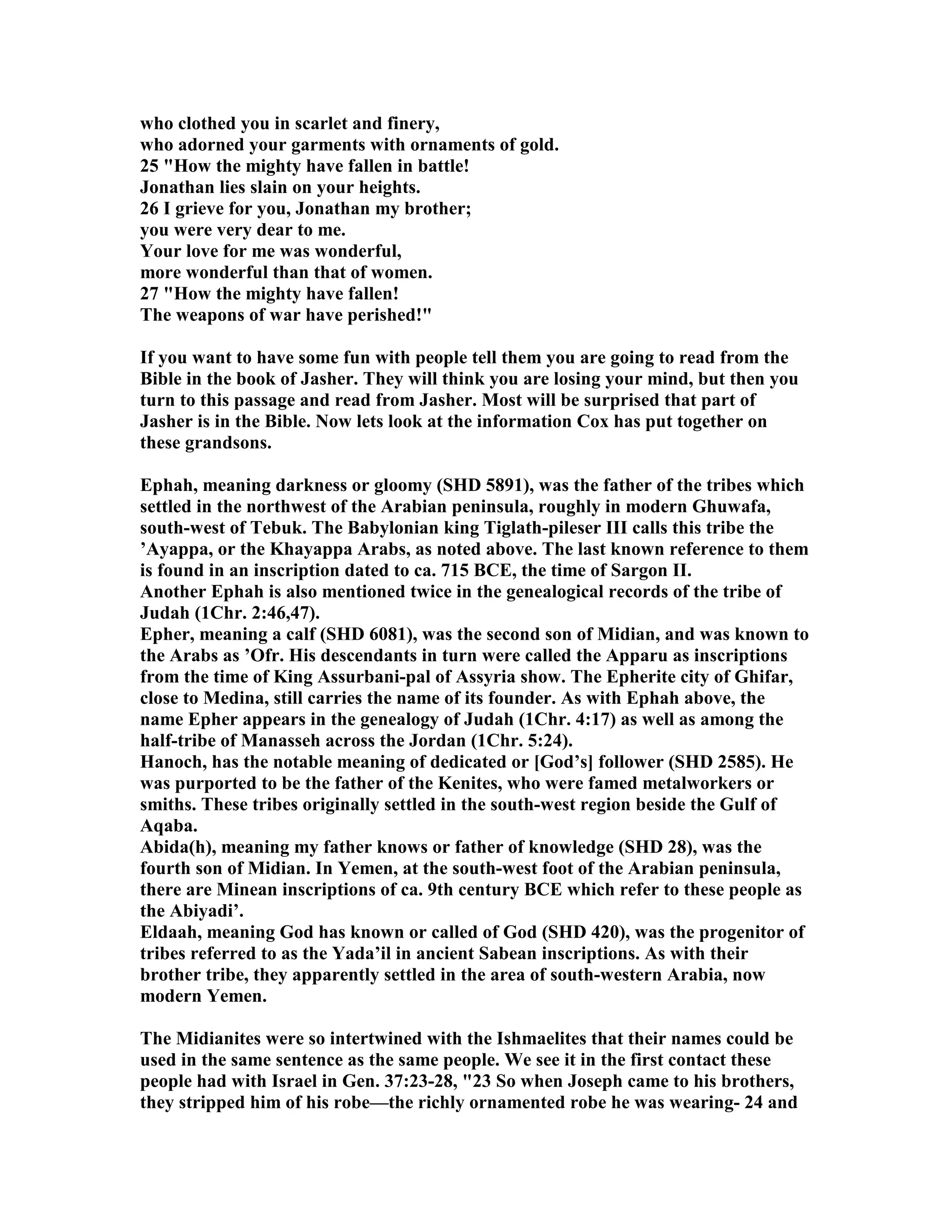 who clothed you in scarlet and finery, 
who adorned your garments with ornaments of gold. 
25 How the mighty have fallen in battle! 
Jonathan lies slain on your heights. 
26 I grieve for you, Jonathan my brother; 
you were very dear to me. 
Your love for me was wonderful, 
more wonderful than that of women. 
27 How the mighty have fallen! 
The weapons of war have perished! 
If you want to have some fun with people tell them you are going to read from the 
Bible in the book of Jasher. They will think you are losing your mind, but then you 
turn to this passage and read from Jasher. Most will be surprised that part of 
Jasher is in the Bible. ow lets look at the information Cox has put together on 
these grandsons. 
Ephah, meaning darkness or gloomy (SHD 5891), was the father of the tribes which 
settled in the northwest of the Arabian peninsula, roughly in modern Ghuwafa, 
south-west of Tebuk. The Babylonian king Tiglath-pileser III calls this tribe the 
’Ayappa, or the Khayappa Arabs, as noted above. The last known reference to them 
is found in an inscription dated to ca. 715 BCE, the time of Sargon II. 
Another Ephah is also mentioned twice in the genealogical records of the tribe of 
Judah (1Chr. 2:46,47). 
Epher, meaning a calf (SHD 6081), was the second son of Midian, and was known to 
the Arabs as ’Ofr. His descendants in turn were called the Apparu as inscriptions 
from the time of King Assurbani-pal of Assyria show. The Epherite city of Ghifar, 
close to Medina, still carries the name of its founder. As with Ephah above, the 
name Epher appears in the genealogy of Judah (1Chr. 4:17) as well as among the 
half-tribe of Manasseh across the Jordan (1Chr. 5:24). 
Hanoch, has the notable meaning of dedicated or [God’s] follower (SHD 2585). He 
was purported to be the father of the Kenites, who were famed metalworkers or 
smiths. These tribes originally settled in the south-west region beside the Gulf of 
Aqaba. 
Abida(h), meaning my father knows or father of knowledge (SHD 28), was the 
fourth son of Midian. In Yemen, at the south-west foot of the Arabian peninsula, 
there are Minean inscriptions of ca. 9th century BCE which refer to these people as 
the Abiyadi’. 
Eldaah, meaning God has known or called of God (SHD 420), was the progenitor of 
tribes referred to as the Yada’il in ancient Sabean inscriptions. As with their 
brother tribe, they apparently settled in the area of south-western Arabia, now 
modern Yemen. 
The Midianites were so intertwined with the Ishmaelites that their names could be 
used in the same sentence as the same people. We see it in the first contact these 
people had with Israel in Gen. 37:23-28, 23 So when Joseph came to his brothers, 
they stripped him of his robe—the richly ornamented robe he was wearing- 24 and 
 