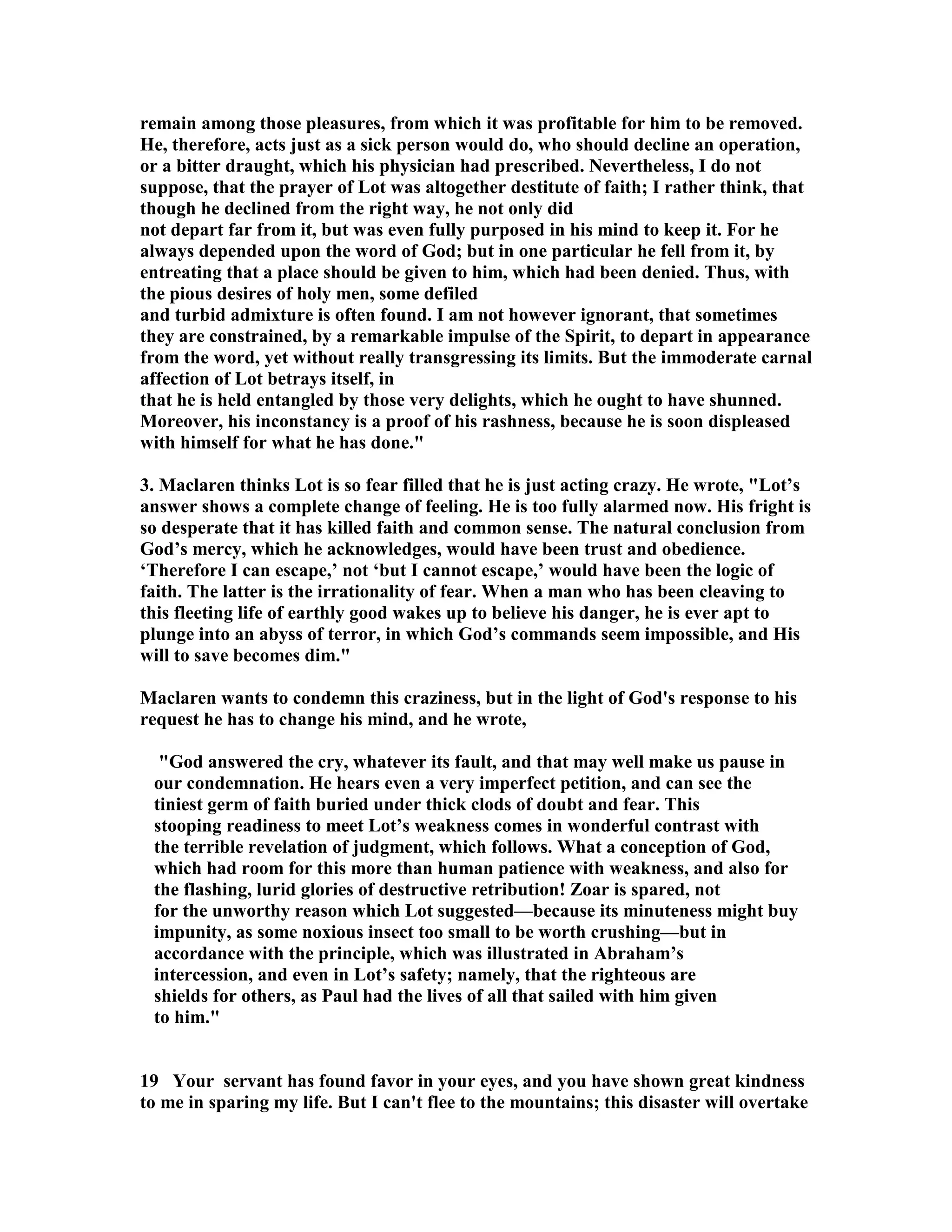 remain among those pleasures, from which it was profitable for him to be removed. 
He, therefore, acts just as a sick person would do, who should decline an operation, 
or a bitter draught, which his physician had prescribed. evertheless, I do not 
suppose, that the prayer of Lot was altogether destitute of faith; I rather think, that 
though he declined from the right way, he not only did 
not depart far from it, but was even fully purposed in his mind to keep it. For he 
always depended upon the word of God; but in one particular he fell from it, by 
entreating that a place should be given to him, which had been denied. Thus, with 
the pious desires of holy men, some defiled 
and turbid admixture is often found. I am not however ignorant, that sometimes 
they are constrained, by a remarkable impulse of the Spirit, to depart in appearance 
from the word, yet without really transgressing its limits. But the immoderate carnal 
affection of Lot betrays itself, in 
that he is held entangled by those very delights, which he ought to have shunned. 
Moreover, his inconstancy is a proof of his rashness, because he is soon displeased 
with himself for what he has done. 
3. Maclaren thinks Lot is so fear filled that he is just acting crazy. He wrote, Lot’s 
answer shows a complete change of feeling. He is too fully alarmed now. His fright is 
so desperate that it has killed faith and common sense. The natural conclusion from 
God’s mercy, which he acknowledges, would have been trust and obedience. 
‘Therefore I can escape,’ not ‘but I cannot escape,’ would have been the logic of 
faith. The latter is the irrationality of fear. When a man who has been cleaving to 
this fleeting life of earthly good wakes up to believe his danger, he is ever apt to 
plunge into an abyss of terror, in which God’s commands seem impossible, and His 
will to save becomes dim. 
Maclaren wants to condemn this craziness, but in the light of God's response to his 
request he has to change his mind, and he wrote, 
God answered the cry, whatever its fault, and that may well make us pause in 
our condemnation. He hears even a very imperfect petition, and can see the 
tiniest germ of faith buried under thick clods of doubt and fear. This 
stooping readiness to meet Lot’s weakness comes in wonderful contrast with 
the terrible revelation of judgment, which follows. What a conception of God, 
which had room for this more than human patience with weakness, and also for 
the flashing, lurid glories of destructive retribution! Zoar is spared, not 
for the unworthy reason which Lot suggested—because its minuteness might buy 
impunity, as some noxious insect too small to be worth crushing—but in 
accordance with the principle, which was illustrated in Abraham’s 
intercession, and even in Lot’s safety; namely, that the righteous are 
shields for others, as Paul had the lives of all that sailed with him given 
to him. 
19 Your servant has found favor in your eyes, and you have shown great kindness 
to me in sparing my life. But I can't flee to the mountains; this disaster will overtake 
 