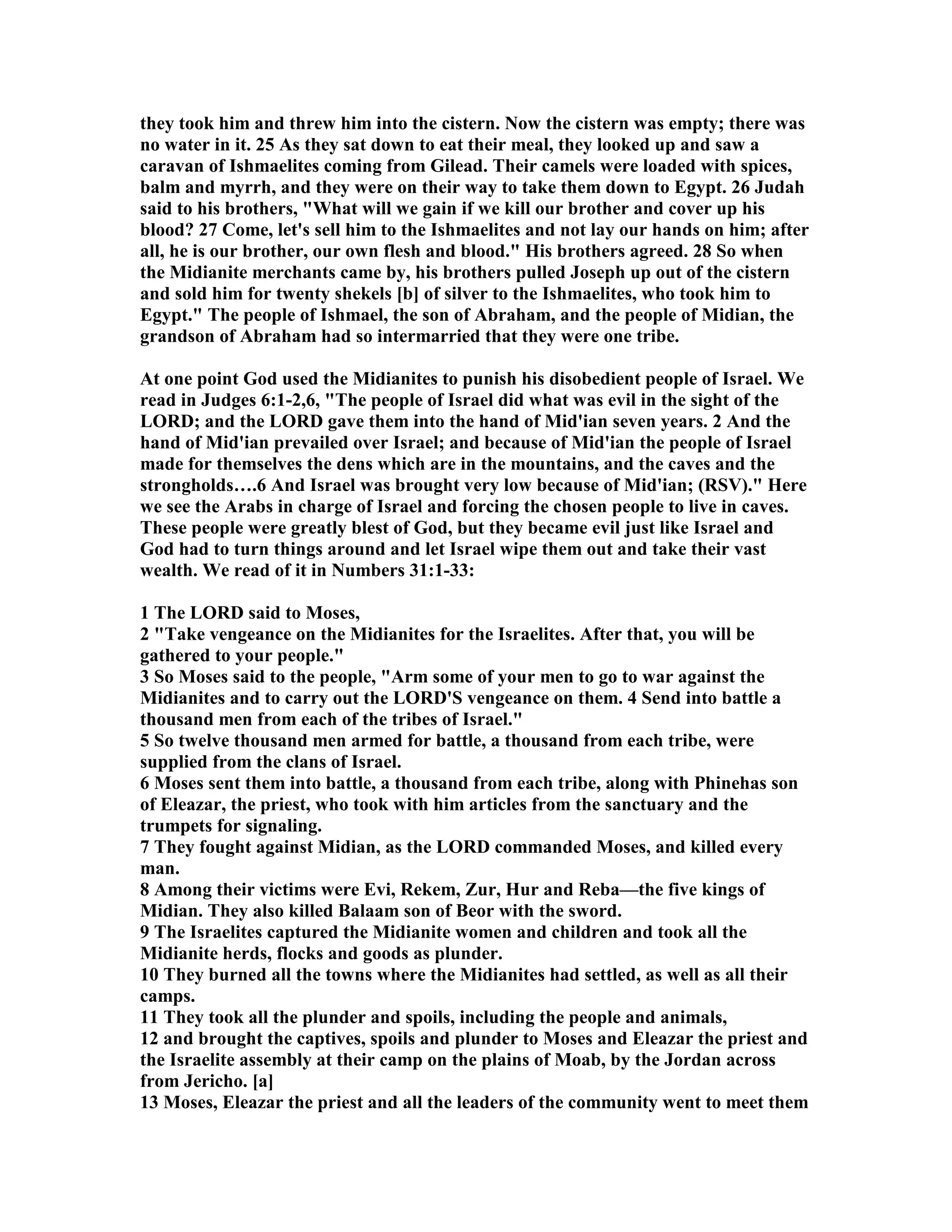 they took him and threw him into the cistern. ow the cistern was empty; there was 
no water in it. 25 As they sat down to eat their meal, they looked up and saw a 
caravan of Ishmaelites coming from Gilead. Their camels were loaded with spices, 
balm and myrrh, and they were on their way to take them down to Egypt. 26 Judah 
said to his brothers, What will we gain if we kill our brother and cover up his 
blood? 27 Come, let's sell him to the Ishmaelites and not lay our hands on him; after 
all, he is our brother, our own flesh and blood. His brothers agreed. 28 So when 
the Midianite merchants came by, his brothers pulled Joseph up out of the cistern 
and sold him for twenty shekels [b] of silver to the Ishmaelites, who took him to 
Egypt. The people of Ishmael, the son of Abraham, and the people of Midian, the 
grandson of Abraham had so intermarried that they were one tribe. 
At one point God used the Midianites to punish his disobedient people of Israel. We 
read in Judges 6:1-2,6, The people of Israel did what was evil in the sight of the 
LORD; and the LORD gave them into the hand of Mid'ian seven years. 2 And the 
hand of Mid'ian prevailed over Israel; and because of Mid'ian the people of Israel 
made for themselves the dens which are in the mountains, and the caves and the 
strongholds….6 And Israel was brought very low because of Mid'ian; (RSV). Here 
we see the Arabs in charge of Israel and forcing the chosen people to live in caves. 
These people were greatly blest of God, but they became evil just like Israel and 
God had to turn things around and let Israel wipe them out and take their vast 
wealth. We read of it in umbers 31:1-33: 
1 The LORD said to Moses, 
2 Take vengeance on the Midianites for the Israelites. After that, you will be 
gathered to your people. 
3 So Moses said to the people, Arm some of your men to go to war against the 
Midianites and to carry out the LORD'S vengeance on them. 4 Send into battle a 
thousand men from each of the tribes of Israel. 
5 So twelve thousand men armed for battle, a thousand from each tribe, were 
supplied from the clans of Israel. 
6 Moses sent them into battle, a thousand from each tribe, along with Phinehas son 
of Eleazar, the priest, who took with him articles from the sanctuary and the 
trumpets for signaling. 
7 They fought against Midian, as the LORD commanded Moses, and killed every 
man. 
8 Among their victims were Evi, Rekem, Zur, Hur and Reba—the five kings of 
Midian. They also killed Balaam son of Beor with the sword. 
9 The Israelites captured the Midianite women and children and took all the 
Midianite herds, flocks and goods as plunder. 
10 They burned all the towns where the Midianites had settled, as well as all their 
camps. 
11 They took all the plunder and spoils, including the people and animals, 
12 and brought the captives, spoils and plunder to Moses and Eleazar the priest and 
the Israelite assembly at their camp on the plains of Moab, by the Jordan across 
from Jericho. [a] 
13 Moses, Eleazar the priest and all the leaders of the community went to meet them 
 