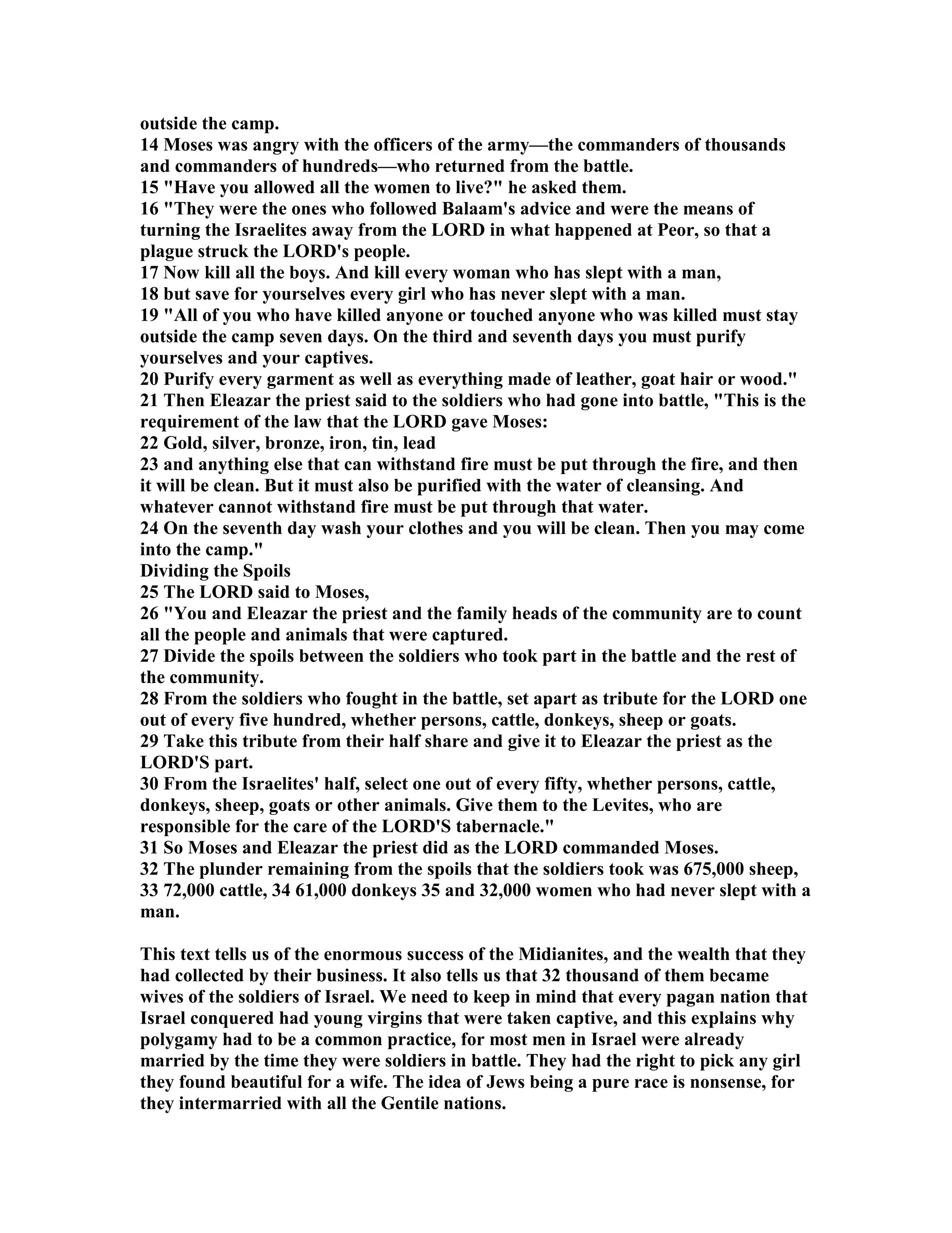 outside the camp. 
14 Moses was angry with the officers of the army—the commanders of thousands 
and commanders of hundreds—who returned from the battle. 
15 Have you allowed all the women to live? he asked them. 
16 They were the ones who followed Balaam's advice and were the means of 
turning the Israelites away from the LORD in what happened at Peor, so that a 
plague struck the LORD's people. 
17 ow kill all the boys. And kill every woman who has slept with a man, 
18 but save for yourselves every girl who has never slept with a man. 
19 All of you who have killed anyone or touched anyone who was killed must stay 
outside the camp seven days. On the third and seventh days you must purify 
yourselves and your captives. 
20 Purify every garment as well as everything made of leather, goat hair or wood. 
21 Then Eleazar the priest said to the soldiers who had gone into battle, This is the 
requirement of the law that the LORD gave Moses: 
22 Gold, silver, bronze, iron, tin, lead 
23 and anything else that can withstand fire must be put through the fire, and then 
it will be clean. But it must also be purified with the water of cleansing. And 
whatever cannot withstand fire must be put through that water. 
24 On the seventh day wash your clothes and you will be clean. Then you may come 
into the camp. 
Dividing the Spoils 
25 The LORD said to Moses, 
26 You and Eleazar the priest and the family heads of the community are to count 
all the people and animals that were captured. 
27 Divide the spoils between the soldiers who took part in the battle and the rest of 
the community. 
28 From the soldiers who fought in the battle, set apart as tribute for the LORD one 
out of every five hundred, whether persons, cattle, donkeys, sheep or goats. 
29 Take this tribute from their half share and give it to Eleazar the priest as the 
LORD'S part. 
30 From the Israelites' half, select one out of every fifty, whether persons, cattle, 
donkeys, sheep, goats or other animals. Give them to the Levites, who are 
responsible for the care of the LORD'S tabernacle. 
31 So Moses and Eleazar the priest did as the LORD commanded Moses. 
32 The plunder remaining from the spoils that the soldiers took was 675,000 sheep, 
33 72,000 cattle, 34 61,000 donkeys 35 and 32,000 women who had never slept with a 
man. 
This text tells us of the enormous success of the Midianites, and the wealth that they 
had collected by their business. It also tells us that 32 thousand of them became 
wives of the soldiers of Israel. We need to keep in mind that every pagan nation that 
Israel conquered had young virgins that were taken captive, and this explains why 
polygamy had to be a common practice, for most men in Israel were already 
married by the time they were soldiers in battle. They had the right to pick any girl 
they found beautiful for a wife. The idea of Jews being a pure race is nonsense, for 
they intermarried with all the Gentile nations. 
 