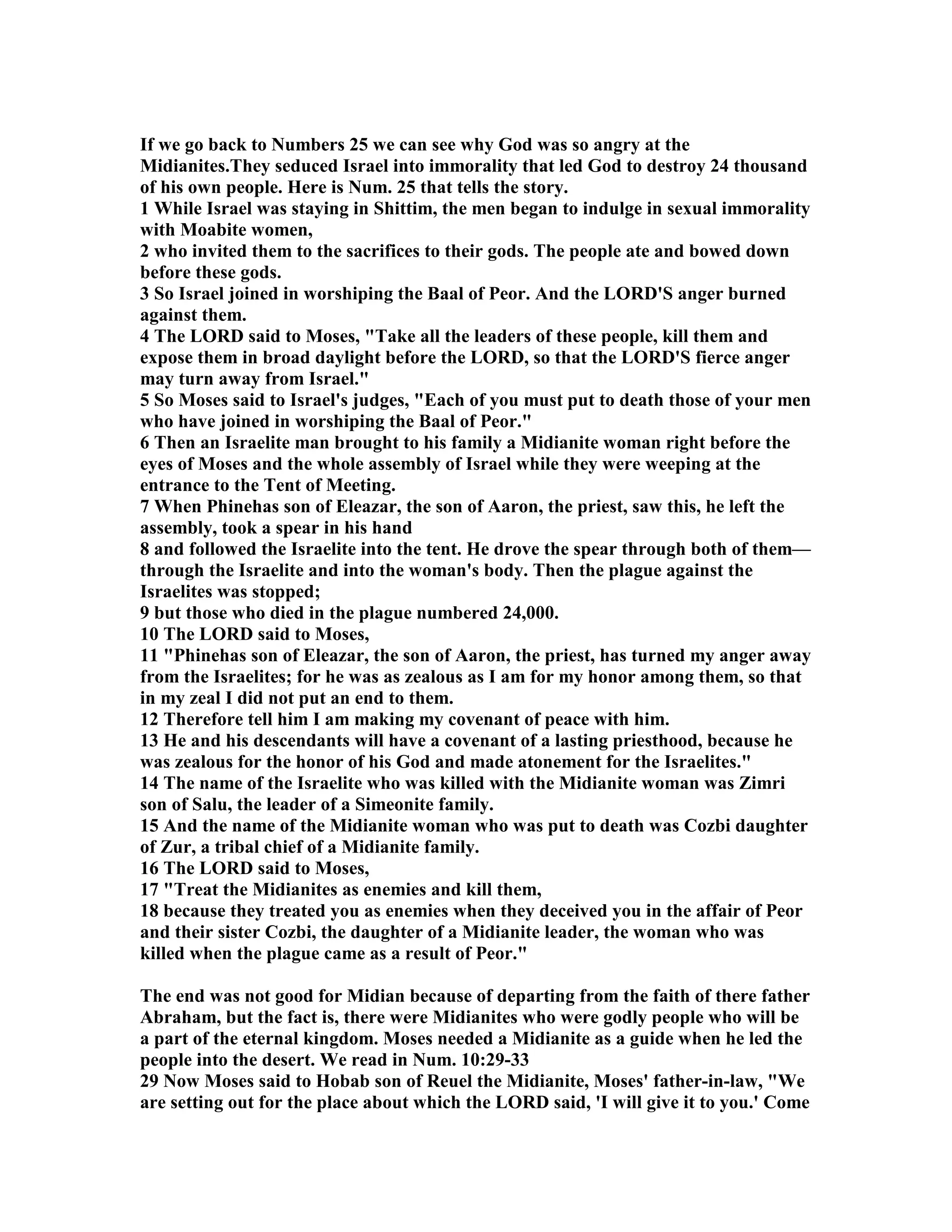 If we go back to umbers 25 we can see why God was so angry at the 
Midianites.They seduced Israel into immorality that led God to destroy 24 thousand 
of his own people. Here is um. 25 that tells the story. 
1 While Israel was staying in Shittim, the men began to indulge in sexual immorality 
with Moabite women, 
2 who invited them to the sacrifices to their gods. The people ate and bowed down 
before these gods. 
3 So Israel joined in worshiping the Baal of Peor. And the LORD'S anger burned 
against them. 
4 The LORD said to Moses, Take all the leaders of these people, kill them and 
expose them in broad daylight before the LORD, so that the LORD'S fierce anger 
may turn away from Israel. 
5 So Moses said to Israel's judges, Each of you must put to death those of your men 
who have joined in worshiping the Baal of Peor. 
6 Then an Israelite man brought to his family a Midianite woman right before the 
eyes of Moses and the whole assembly of Israel while they were weeping at the 
entrance to the Tent of Meeting. 
7 When Phinehas son of Eleazar, the son of Aaron, the priest, saw this, he left the 
assembly, took a spear in his hand 
8 and followed the Israelite into the tent. He drove the spear through both of them— 
through the Israelite and into the woman's body. Then the plague against the 
Israelites was stopped; 
9 but those who died in the plague numbered 24,000. 
10 The LORD said to Moses, 
11 Phinehas son of Eleazar, the son of Aaron, the priest, has turned my anger away 
from the Israelites; for he was as zealous as I am for my honor among them, so that 
in my zeal I did not put an end to them. 
12 Therefore tell him I am making my covenant of peace with him. 
13 He and his descendants will have a covenant of a lasting priesthood, because he 
was zealous for the honor of his God and made atonement for the Israelites. 
14 The name of the Israelite who was killed with the Midianite woman was Zimri 
son of Salu, the leader of a Simeonite family. 
15 And the name of the Midianite woman who was put to death was Cozbi daughter 
of Zur, a tribal chief of a Midianite family. 
16 The LORD said to Moses, 
17 Treat the Midianites as enemies and kill them, 
18 because they treated you as enemies when they deceived you in the affair of Peor 
and their sister Cozbi, the daughter of a Midianite leader, the woman who was 
killed when the plague came as a result of Peor. 
The end was not good for Midian because of departing from the faith of there father 
Abraham, but the fact is, there were Midianites who were godly people who will be 
a part of the eternal kingdom. Moses needed a Midianite as a guide when he led the 
people into the desert. We read in um. 10:29-33 
29 ow Moses said to Hobab son of Reuel the Midianite, Moses' father-in-law, We 
are setting out for the place about which the LORD said, 'I will give it to you.' Come 
 