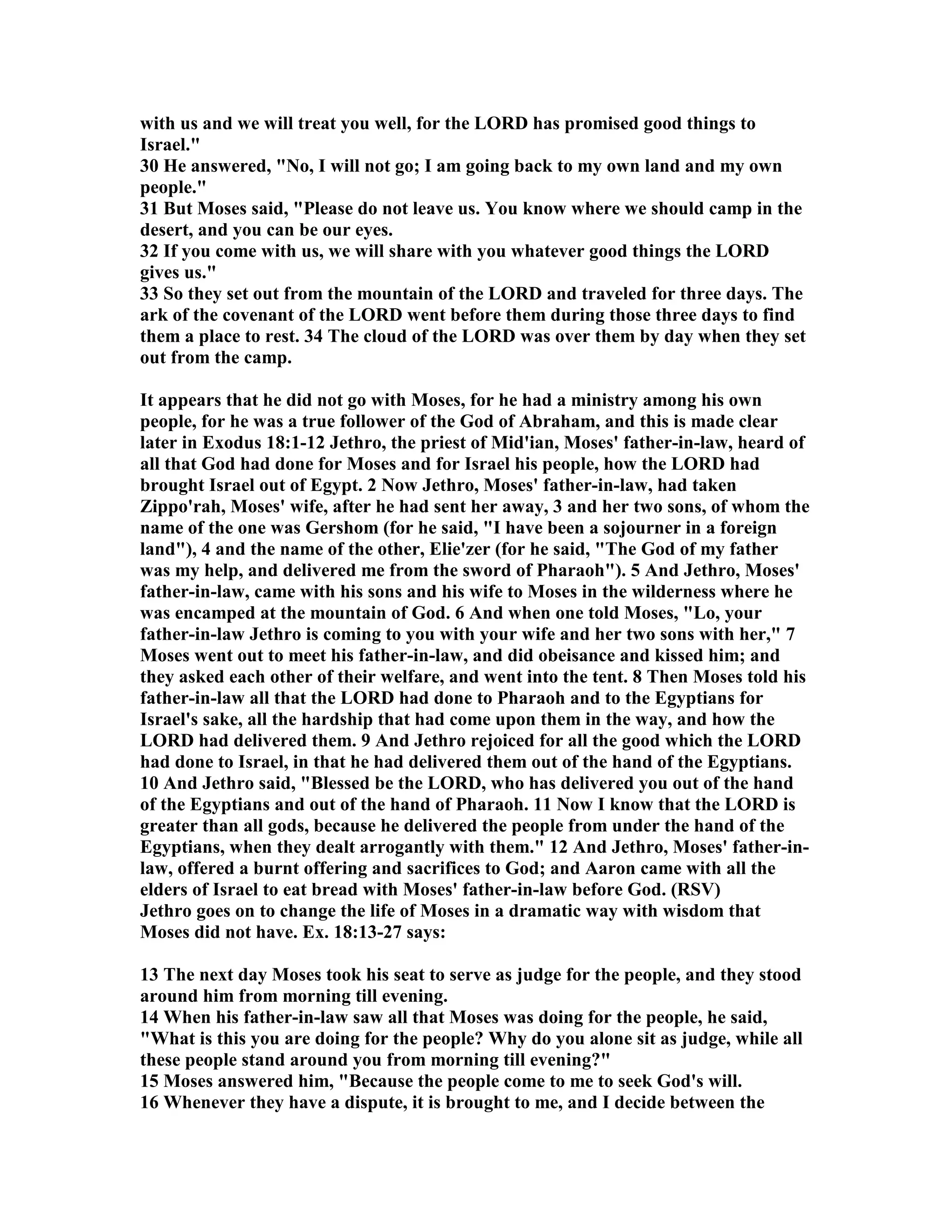 with us and we will treat you well, for the LORD has promised good things to 
Israel. 
30 He answered, o, I will not go; I am going back to my own land and my own 
people. 
31 But Moses said, Please do not leave us. You know where we should camp in the 
desert, and you can be our eyes. 
32 If you come with us, we will share with you whatever good things the LORD 
gives us. 
33 So they set out from the mountain of the LORD and traveled for three days. The 
ark of the covenant of the LORD went before them during those three days to find 
them a place to rest. 34 The cloud of the LORD was over them by day when they set 
out from the camp. 
It appears that he did not go with Moses, for he had a ministry among his own 
people, for he was a true follower of the God of Abraham, and this is made clear 
later in Exodus 18:1-12 Jethro, the priest of Mid'ian, Moses' father-in-law, heard of 
all that God had done for Moses and for Israel his people, how the LORD had 
brought Israel out of Egypt. 2 ow Jethro, Moses' father-in-law, had taken 
Zippo'rah, Moses' wife, after he had sent her away, 3 and her two sons, of whom the 
name of the one was Gershom (for he said, I have been a sojourner in a foreign 
land), 4 and the name of the other, Elie'zer (for he said, The God of my father 
was my help, and delivered me from the sword of Pharaoh). 5 And Jethro, Moses' 
father-in-law, came with his sons and his wife to Moses in the wilderness where he 
was encamped at the mountain of God. 6 And when one told Moses, Lo, your 
father-in-law Jethro is coming to you with your wife and her two sons with her, 7 
Moses went out to meet his father-in-law, and did obeisance and kissed him; and 
they asked each other of their welfare, and went into the tent. 8 Then Moses told his 
father-in-law all that the LORD had done to Pharaoh and to the Egyptians for 
Israel's sake, all the hardship that had come upon them in the way, and how the 
LORD had delivered them. 9 And Jethro rejoiced for all the good which the LORD 
had done to Israel, in that he had delivered them out of the hand of the Egyptians. 
10 And Jethro said, Blessed be the LORD, who has delivered you out of the hand 
of the Egyptians and out of the hand of Pharaoh. 11 ow I know that the LORD is 
greater than all gods, because he delivered the people from under the hand of the 
Egyptians, when they dealt arrogantly with them. 12 And Jethro, Moses' father-in-law, 
offered a burnt offering and sacrifices to God; and Aaron came with all the 
elders of Israel to eat bread with Moses' father-in-law before God. (RSV) 
Jethro goes on to change the life of Moses in a dramatic way with wisdom that 
Moses did not have. Ex. 18:13-27 says: 
13 The next day Moses took his seat to serve as judge for the people, and they stood 
around him from morning till evening. 
14 When his father-in-law saw all that Moses was doing for the people, he said, 
What is this you are doing for the people? Why do you alone sit as judge, while all 
these people stand around you from morning till evening? 
15 Moses answered him, Because the people come to me to seek God's will. 
16 Whenever they have a dispute, it is brought to me, and I decide between the 
 