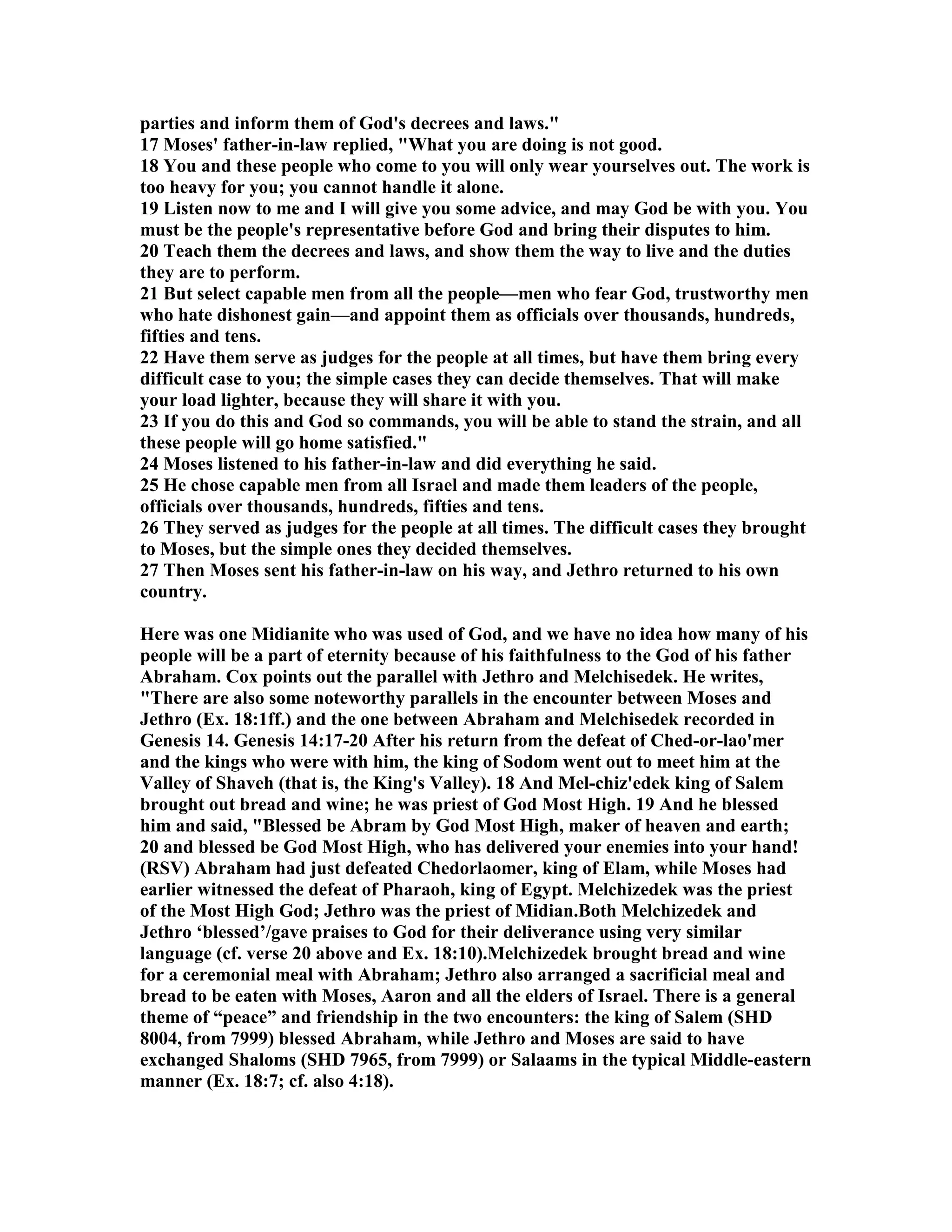 parties and inform them of God's decrees and laws. 
17 Moses' father-in-law replied, What you are doing is not good. 
18 You and these people who come to you will only wear yourselves out. The work is 
too heavy for you; you cannot handle it alone. 
19 Listen now to me and I will give you some advice, and may God be with you. You 
must be the people's representative before God and bring their disputes to him. 
20 Teach them the decrees and laws, and show them the way to live and the duties 
they are to perform. 
21 But select capable men from all the people—men who fear God, trustworthy men 
who hate dishonest gain—and appoint them as officials over thousands, hundreds, 
fifties and tens. 
22 Have them serve as judges for the people at all times, but have them bring every 
difficult case to you; the simple cases they can decide themselves. That will make 
your load lighter, because they will share it with you. 
23 If you do this and God so commands, you will be able to stand the strain, and all 
these people will go home satisfied. 
24 Moses listened to his father-in-law and did everything he said. 
25 He chose capable men from all Israel and made them leaders of the people, 
officials over thousands, hundreds, fifties and tens. 
26 They served as judges for the people at all times. The difficult cases they brought 
to Moses, but the simple ones they decided themselves. 
27 Then Moses sent his father-in-law on his way, and Jethro returned to his own 
country. 
Here was one Midianite who was used of God, and we have no idea how many of his 
people will be a part of eternity because of his faithfulness to the God of his father 
Abraham. Cox points out the parallel with Jethro and Melchisedek. He writes, 
There are also some noteworthy parallels in the encounter between Moses and 
Jethro (Ex. 18:1ff.) and the one between Abraham and Melchisedek recorded in 
Genesis 14. Genesis 14:17-20 After his return from the defeat of Ched-or-lao'mer 
and the kings who were with him, the king of Sodom went out to meet him at the 
Valley of Shaveh (that is, the King's Valley). 18 And Mel-chiz'edek king of Salem 
brought out bread and wine; he was priest of God Most High. 19 And he blessed 
him and said, Blessed be Abram by God Most High, maker of heaven and earth; 
20 and blessed be God Most High, who has delivered your enemies into your hand! 
(RSV) Abraham had just defeated Chedorlaomer, king of Elam, while Moses had 
earlier witnessed the defeat of Pharaoh, king of Egypt. Melchizedek was the priest 
of the Most High God; Jethro was the priest of Midian.Both Melchizedek and 
Jethro ‘blessed’/gave praises to God for their deliverance using very similar 
language (cf. verse 20 above and Ex. 18:10).Melchizedek brought bread and wine 
for a ceremonial meal with Abraham; Jethro also arranged a sacrificial meal and 
bread to be eaten with Moses, Aaron and all the elders of Israel. There is a general 
theme of “peace” and friendship in the two encounters: the king of Salem (SHD 
8004, from 7999) blessed Abraham, while Jethro and Moses are said to have 
exchanged Shaloms (SHD 7965, from 7999) or Salaams in the typical Middle-eastern 
manner (Ex. 18:7; cf. also 4:18). 
 