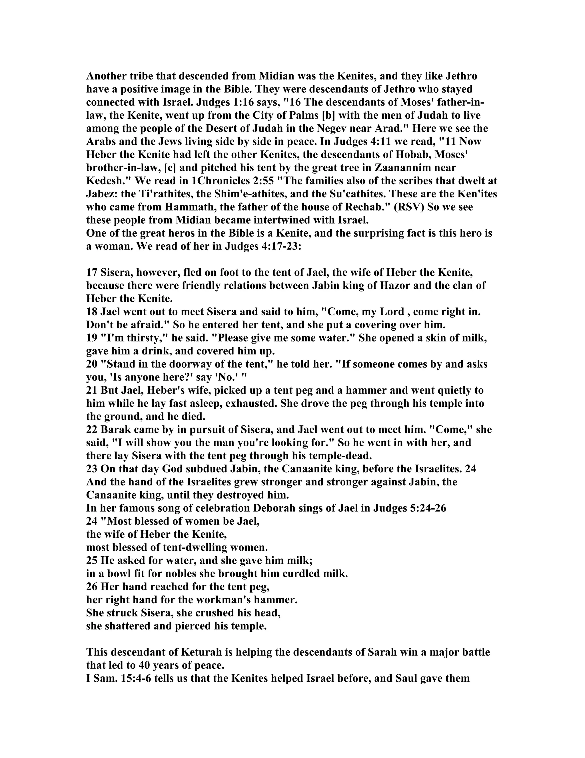 Another tribe that descended from Midian was the Kenites, and they like Jethro 
have a positive image in the Bible. They were descendants of Jethro who stayed 
connected with Israel. Judges 1:16 says, 16 The descendants of Moses' father-in-law, 
the Kenite, went up from the City of Palms [b] with the men of Judah to live 
among the people of the Desert of Judah in the egev near Arad. Here we see the 
Arabs and the Jews living side by side in peace. In Judges 4:11 we read, 11 ow 
Heber the Kenite had left the other Kenites, the descendants of Hobab, Moses' 
brother-in-law, [c] and pitched his tent by the great tree in Zaanannim near 
Kedesh. We read in 1Chronicles 2:55 The families also of the scribes that dwelt at 
Jabez: the Ti'rathites, the Shim'e-athites, and the Su'cathites. These are the Ken'ites 
who came from Hammath, the father of the house of Rechab. (RSV) So we see 
these people from Midian became intertwined with Israel. 
One of the great heros in the Bible is a Kenite, and the surprising fact is this hero is 
a woman. We read of her in Judges 4:17-23: 
17 Sisera, however, fled on foot to the tent of Jael, the wife of Heber the Kenite, 
because there were friendly relations between Jabin king of Hazor and the clan of 
Heber the Kenite. 
18 Jael went out to meet Sisera and said to him, Come, my Lord , come right in. 
Don't be afraid. So he entered her tent, and she put a covering over him. 
19 I'm thirsty, he said. Please give me some water. She opened a skin of milk, 
gave him a drink, and covered him up. 
20 Stand in the doorway of the tent, he told her. If someone comes by and asks 
you, 'Is anyone here?' say 'o.'  
21 But Jael, Heber's wife, picked up a tent peg and a hammer and went quietly to 
him while he lay fast asleep, exhausted. She drove the peg through his temple into 
the ground, and he died. 
22 Barak came by in pursuit of Sisera, and Jael went out to meet him. Come, she 
said, I will show you the man you're looking for. So he went in with her, and 
there lay Sisera with the tent peg through his temple-dead. 
23 On that day God subdued Jabin, the Canaanite king, before the Israelites. 24 
And the hand of the Israelites grew stronger and stronger against Jabin, the 
Canaanite king, until they destroyed him. 
In her famous song of celebration Deborah sings of Jael in Judges 5:24-26 
24 Most blessed of women be Jael, 
the wife of Heber the Kenite, 
most blessed of tent-dwelling women. 
25 He asked for water, and she gave him milk; 
in a bowl fit for nobles she brought him curdled milk. 
26 Her hand reached for the tent peg, 
her right hand for the workman's hammer. 
She struck Sisera, she crushed his head, 
she shattered and pierced his temple. 
This descendant of Keturah is helping the descendants of Sarah win a major battle 
that led to 40 years of peace. 
I Sam. 15:4-6 tells us that the Kenites helped Israel before, and Saul gave them 
 