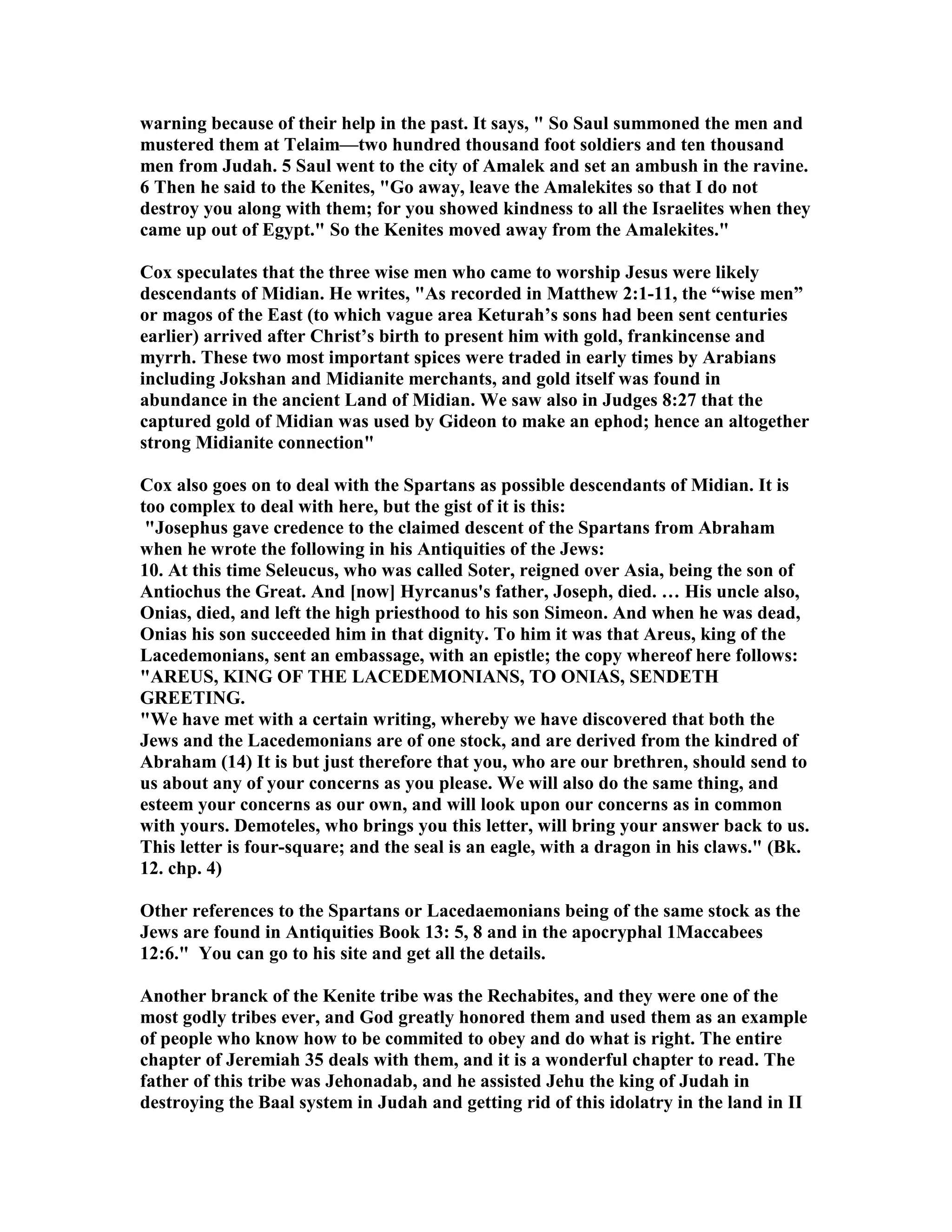 warning because of their help in the past. It says,  So Saul summoned the men and 
mustered them at Telaim—two hundred thousand foot soldiers and ten thousand 
men from Judah. 5 Saul went to the city of Amalek and set an ambush in the ravine. 
6 Then he said to the Kenites, Go away, leave the Amalekites so that I do not 
destroy you along with them; for you showed kindness to all the Israelites when they 
came up out of Egypt. So the Kenites moved away from the Amalekites. 
Cox speculates that the three wise men who came to worship Jesus were likely 
descendants of Midian. He writes, As recorded in Matthew 2:1-11, the “wise men” 
or magos of the East (to which vague area Keturah’s sons had been sent centuries 
earlier) arrived after Christ’s birth to present him with gold, frankincense and 
myrrh. These two most important spices were traded in early times by Arabians 
including Jokshan and Midianite merchants, and gold itself was found in 
abundance in the ancient Land of Midian. We saw also in Judges 8:27 that the 
captured gold of Midian was used by Gideon to make an ephod; hence an altogether 
strong Midianite connection 
Cox also goes on to deal with the Spartans as possible descendants of Midian. It is 
too complex to deal with here, but the gist of it is this: 
Josephus gave credence to the claimed descent of the Spartans from Abraham 
when he wrote the following in his Antiquities of the Jews: 
10. At this time Seleucus, who was called Soter, reigned over Asia, being the son of 
Antiochus the Great. And [now] Hyrcanus's father, Joseph, died. … His uncle also, 
Onias, died, and left the high priesthood to his son Simeon. And when he was dead, 
Onias his son succeeded him in that dignity. To him it was that Areus, king of the 
Lacedemonians, sent an embassage, with an epistle; the copy whereof here follows: 
AREUS, KIG OF THE LACEDEMOIAS, TO OIAS, SEDETH 
GREETIG. 
We have met with a certain writing, whereby we have discovered that both the 
Jews and the Lacedemonians are of one stock, and are derived from the kindred of 
Abraham (14) It is but just therefore that you, who are our brethren, should send to 
us about any of your concerns as you please. We will also do the same thing, and 
esteem your concerns as our own, and will look upon our concerns as in common 
with yours. Demoteles, who brings you this letter, will bring your answer back to us. 
This letter is four-square; and the seal is an eagle, with a dragon in his claws. (Bk. 
12. chp. 4) 
Other references to the Spartans or Lacedaemonians being of the same stock as the 
Jews are found in Antiquities Book 13: 5, 8 and in the apocryphal 1Maccabees 
12:6. You can go to his site and get all the details. 
Another branck of the Kenite tribe was the Rechabites, and they were one of the 
most godly tribes ever, and God greatly honored them and used them as an example 
of people who know how to be commited to obey and do what is right. The entire 
chapter of Jeremiah 35 deals with them, and it is a wonderful chapter to read. The 
father of this tribe was Jehonadab, and he assisted Jehu the king of Judah in 
destroying the Baal system in Judah and getting rid of this idolatry in the land in II 
 