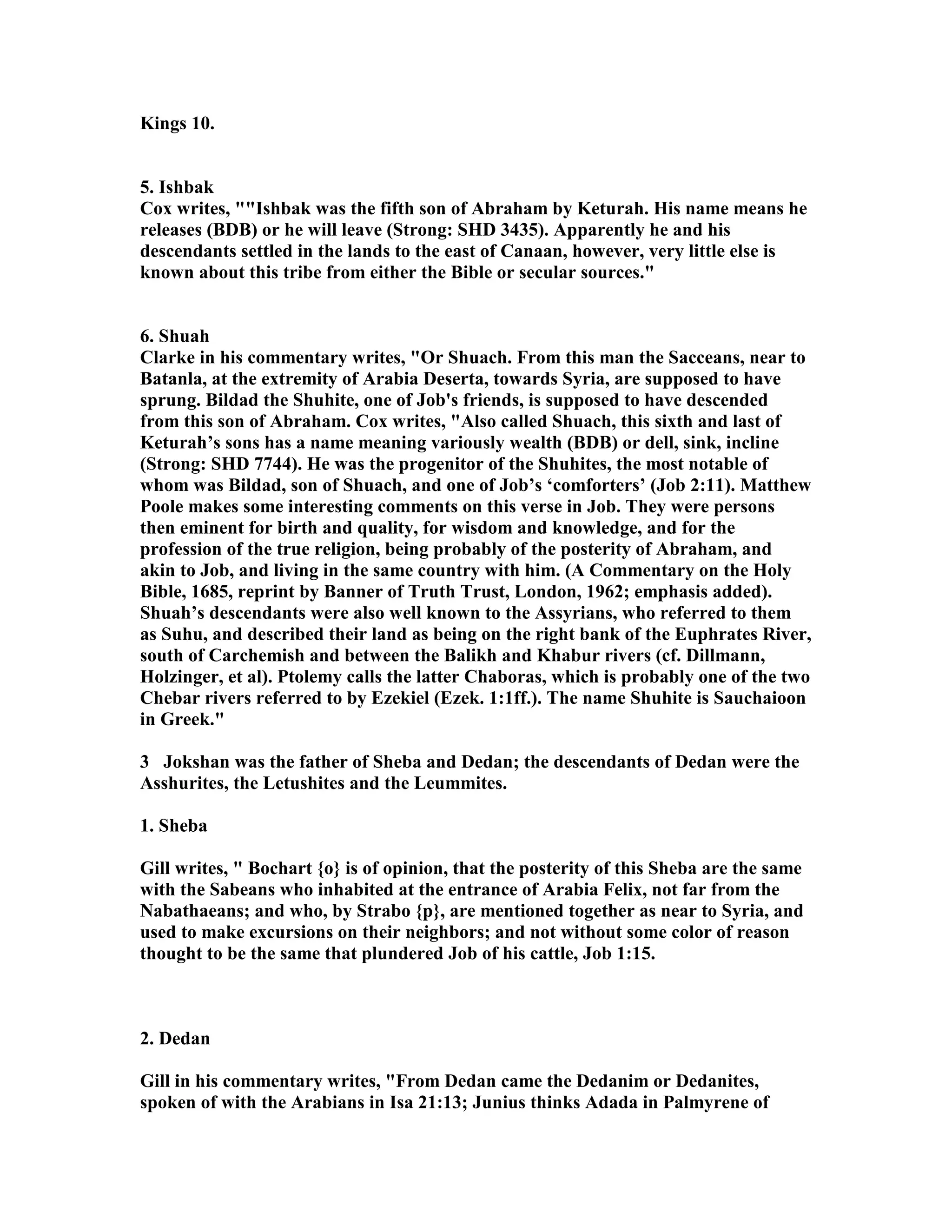 Kings 10. 
5. Ishbak 
Cox writes, Ishbak was the fifth son of Abraham by Keturah. His name means he 
releases (BDB) or he will leave (Strong: SHD 3435). Apparently he and his 
descendants settled in the lands to the east of Canaan, however, very little else is 
known about this tribe from either the Bible or secular sources. 
6. Shuah 
Clarke in his commentary writes, Or Shuach. From this man the Sacceans, near to 
Batanla, at the extremity of Arabia Deserta, towards Syria, are supposed to have 
sprung. Bildad the Shuhite, one of Job's friends, is supposed to have descended 
from this son of Abraham. Cox writes, Also called Shuach, this sixth and last of 
Keturah’s sons has a name meaning variously wealth (BDB) or dell, sink, incline 
(Strong: SHD 7744). He was the progenitor of the Shuhites, the most notable of 
whom was Bildad, son of Shuach, and one of Job’s ‘comforters’ (Job 2:11). Matthew 
Poole makes some interesting comments on this verse in Job. They were persons 
then eminent for birth and quality, for wisdom and knowledge, and for the 
profession of the true religion, being probably of the posterity of Abraham, and 
akin to Job, and living in the same country with him. (A Commentary on the Holy 
Bible, 1685, reprint by Banner of Truth Trust, London, 1962; emphasis added). 
Shuah’s descendants were also well known to the Assyrians, who referred to them 
as Suhu, and described their land as being on the right bank of the Euphrates River, 
south of Carchemish and between the Balikh and Khabur rivers (cf. Dillmann, 
Holzinger, et al). Ptolemy calls the latter Chaboras, which is probably one of the two 
Chebar rivers referred to by Ezekiel (Ezek. 1:1ff.). The name Shuhite is Sauchaioon 
in Greek. 
3 Jokshan was the father of Sheba and Dedan; the descendants of Dedan were the 
Asshurites, the Letushites and the Leummites. 
1. Sheba 
Gill writes,  Bochart {o} is of opinion, that the posterity of this Sheba are the same 
with the Sabeans who inhabited at the entrance of Arabia Felix, not far from the 
abathaeans; and who, by Strabo {p}, are mentioned together as near to Syria, and 
used to make excursions on their neighbors; and not without some color of reason 
thought to be the same that plundered Job of his cattle, Job 1:15. 
2. Dedan 
Gill in his commentary writes, From Dedan came the Dedanim or Dedanites, 
spoken of with the Arabians in Isa 21:13; Junius thinks Adada in Palmyrene of 
 