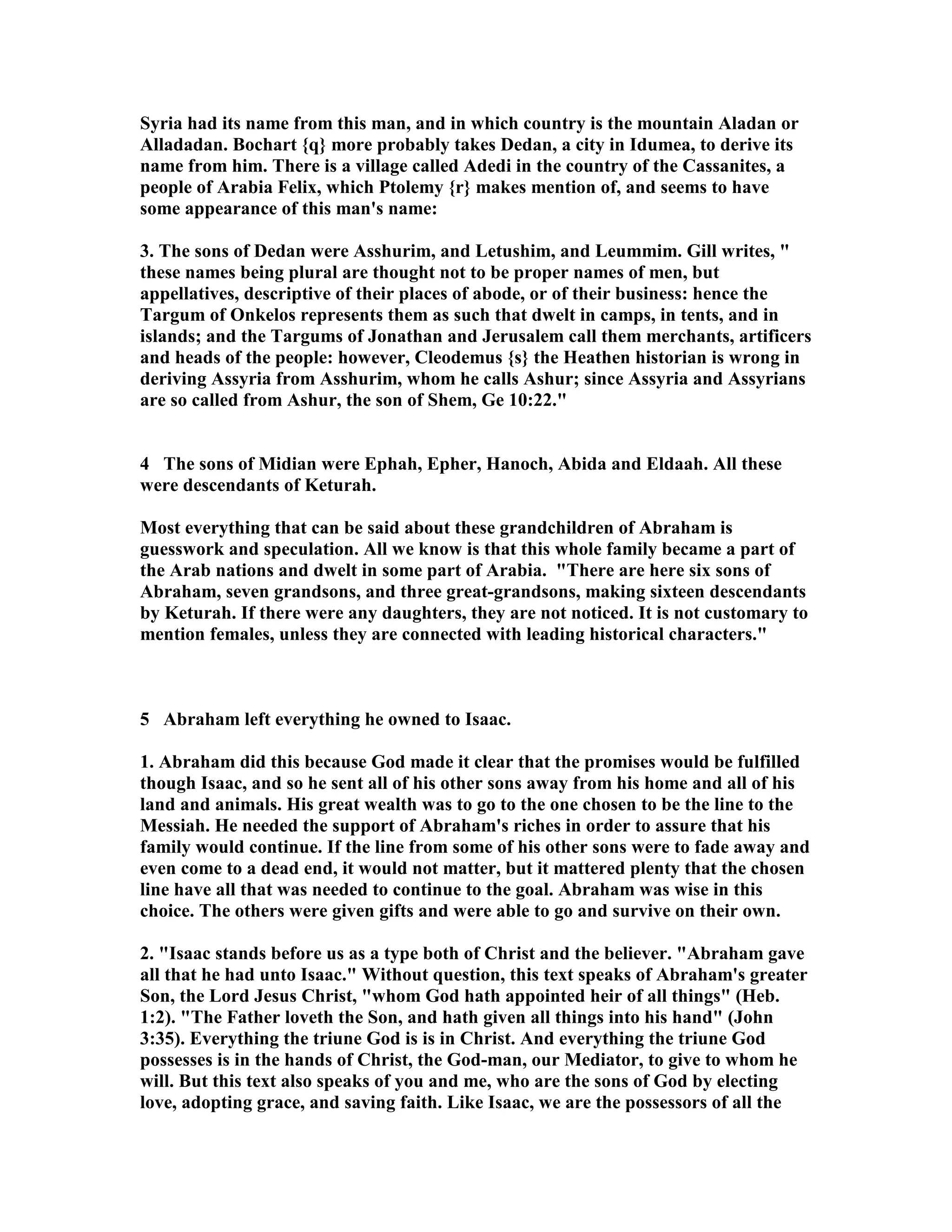 Syria had its name from this man, and in which country is the mountain Aladan or 
Alladadan. Bochart {q} more probably takes Dedan, a city in Idumea, to derive its 
name from him. There is a village called Adedi in the country of the Cassanites, a 
people of Arabia Felix, which Ptolemy {r} makes mention of, and seems to have 
some appearance of this man's name: 
3. The sons of Dedan were Asshurim, and Letushim, and Leummim. Gill writes,  
these names being plural are thought not to be proper names of men, but 
appellatives, descriptive of their places of abode, or of their business: hence the 
Targum of Onkelos represents them as such that dwelt in camps, in tents, and in 
islands; and the Targums of Jonathan and Jerusalem call them merchants, artificers 
and heads of the people: however, Cleodemus {s} the Heathen historian is wrong in 
deriving Assyria from Asshurim, whom he calls Ashur; since Assyria and Assyrians 
are so called from Ashur, the son of Shem, Ge 10:22. 
4 The sons of Midian were Ephah, Epher, Hanoch, Abida and Eldaah. All these 
were descendants of Keturah. 
Most everything that can be said about these grandchildren of Abraham is 
guesswork and speculation. All we know is that this whole family became a part of 
the Arab nations and dwelt in some part of Arabia. There are here six sons of 
Abraham, seven grandsons, and three great-grandsons, making sixteen descendants 
by Keturah. If there were any daughters, they are not noticed. It is not customary to 
mention females, unless they are connected with leading historical characters. 
5 Abraham left everything he owned to Isaac. 
1. Abraham did this because God made it clear that the promises would be fulfilled 
though Isaac, and so he sent all of his other sons away from his home and all of his 
land and animals. His great wealth was to go to the one chosen to be the line to the 
Messiah. He needed the support of Abraham's riches in order to assure that his 
family would continue. If the line from some of his other sons were to fade away and 
even come to a dead end, it would not matter, but it mattered plenty that the chosen 
line have all that was needed to continue to the goal. Abraham was wise in this 
choice. The others were given gifts and were able to go and survive on their own. 
2. Isaac stands before us as a type both of Christ and the believer. Abraham gave 
all that he had unto Isaac. Without question, this text speaks of Abraham's greater 
Son, the Lord Jesus Christ, whom God hath appointed heir of all things (Heb. 
1:2). The Father loveth the Son, and hath given all things into his hand (John 
3:35). Everything the triune God is is in Christ. And everything the triune God 
possesses is in the hands of Christ, the God-man, our Mediator, to give to whom he 
will. But this text also speaks of you and me, who are the sons of God by electing 
love, adopting grace, and saving faith. Like Isaac, we are the possessors of all the 
 